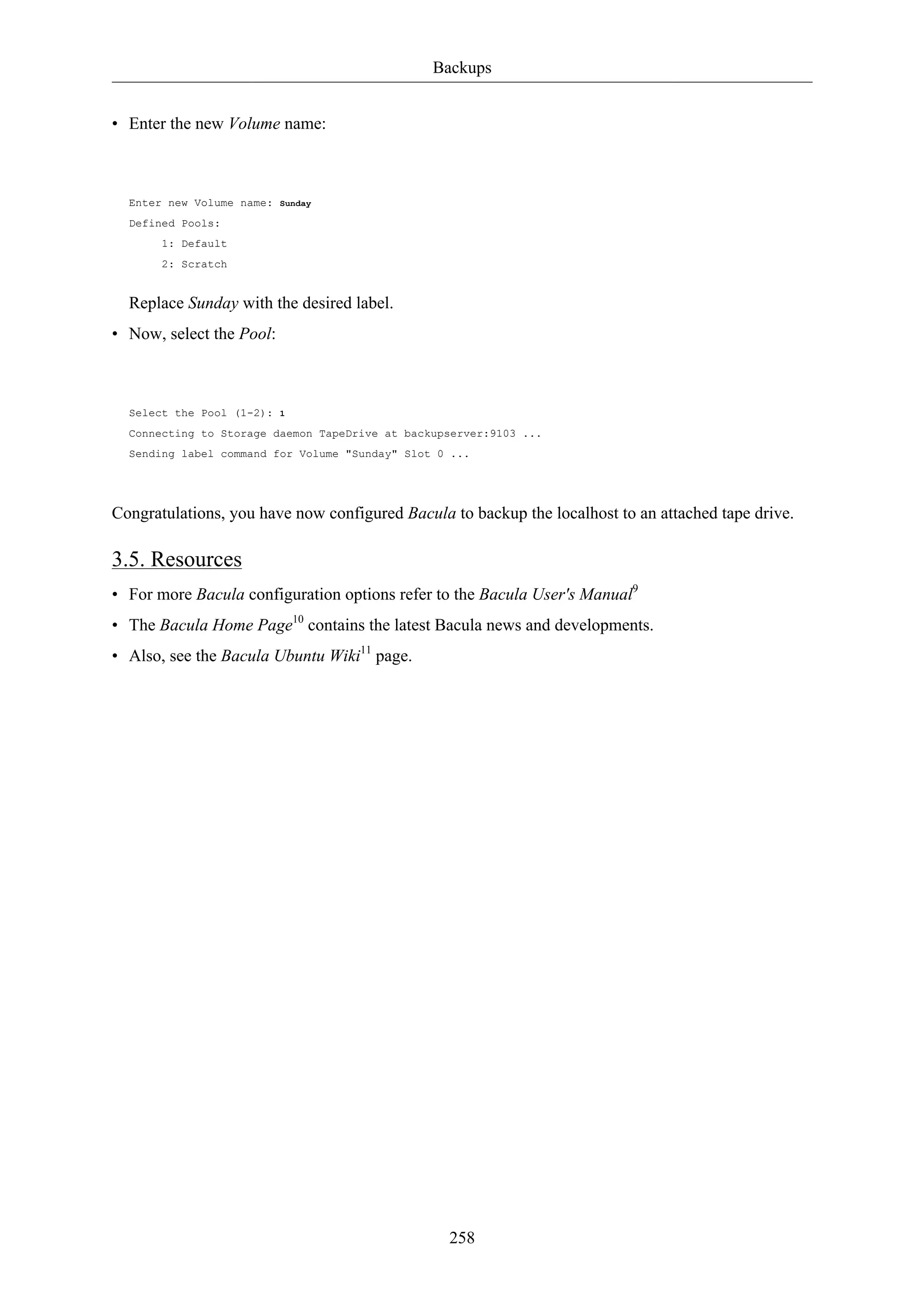 Backups 
258 
• Enter the new Volume name: 
Enter new Volume name: Sunday 
Defined Pools: 
1: Default 
2: Scratch 
Replace Sunday with the desired label. 
• Now, select the Pool: 
Select the Pool (1-2): 1 
Connecting to Storage daemon TapeDrive at backupserver:9103 ... 
Sending label command for Volume "Sunday" Slot 0 ... 
Congratulations, you have now configured Bacula to backup the localhost to an attached tape drive. 
3.5. Resources 
• For more Bacula configuration options refer to the Bacula User's Manual9 
• The Bacula Home Page10 contains the latest Bacula news and developments. 
• Also, see the Bacula Ubuntu Wiki11 page. 
 