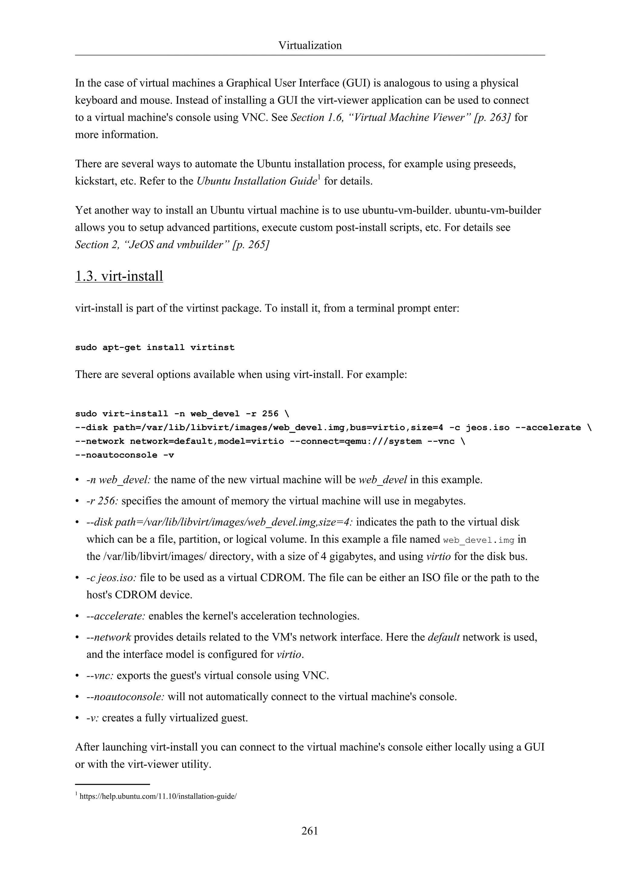 Virtualization 
In the case of virtual machines a Graphical User Interface (GUI) is analogous to using a physical 
keyboard and mouse. Instead of installing a GUI the virt-viewer application can be used to connect 
to a virtual machine's console using VNC. See Section 1.6, “Virtual Machine Viewer” [p. 263] for 
more information. 
There are several ways to automate the Ubuntu installation process, for example using preseeds, 
kickstart, etc. Refer to the Ubuntu Installation Guide1 for details. 
Yet another way to install an Ubuntu virtual machine is to use ubuntu-vm-builder. ubuntu-vm-builder 
allows you to setup advanced partitions, execute custom post-install scripts, etc. For details see 
Section 2, “JeOS and vmbuilder” [p. 265] 
261 
1.3. virt-install 
virt-install is part of the virtinst package. To install it, from a terminal prompt enter: 
sudo apt-get install virtinst 
There are several options available when using virt-install. For example: 
sudo virt-install -n web_devel -r 256  
--disk path=/var/lib/libvirt/images/web_devel.img,bus=virtio,size=4 -c jeos.iso --accelerate  
--network network=default,model=virtio --connect=qemu:///system --vnc  
--noautoconsole -v 
• -n web_devel: the name of the new virtual machine will be web_devel in this example. 
• -r 256: specifies the amount of memory the virtual machine will use in megabytes. 
• --disk path=/var/lib/libvirt/images/web_devel.img,size=4: indicates the path to the virtual disk 
which can be a file, partition, or logical volume. In this example a file named web_devel.img in 
the /var/lib/libvirt/images/ directory, with a size of 4 gigabytes, and using virtio for the disk bus. 
• -c jeos.iso: file to be used as a virtual CDROM. The file can be either an ISO file or the path to the 
host's CDROM device. 
• --accelerate: enables the kernel's acceleration technologies. 
• --network provides details related to the VM's network interface. Here the default network is used, 
and the interface model is configured for virtio. 
• --vnc: exports the guest's virtual console using VNC. 
• --noautoconsole: will not automatically connect to the virtual machine's console. 
• -v: creates a fully virtualized guest. 
After launching virt-install you can connect to the virtual machine's console either locally using a GUI 
or with the virt-viewer utility. 
1 https://help.ubuntu.com/11.10/installation-guide/ 
 