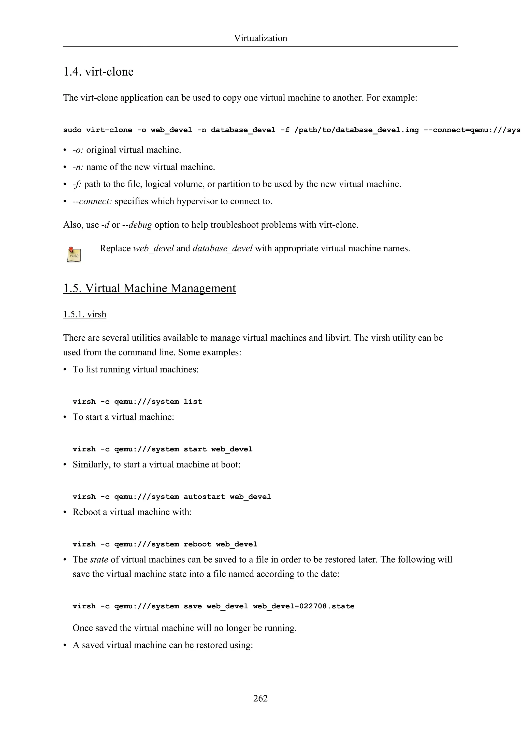 Virtualization 
262 
1.4. virt-clone 
The virt-clone application can be used to copy one virtual machine to another. For example: 
sudo virt-clone -o web_devel -n database_devel -f /path/to/database_devel.img --connect=qemu:///system 
• -o: original virtual machine. 
• -n: name of the new virtual machine. 
• -f: path to the file, logical volume, or partition to be used by the new virtual machine. 
• --connect: specifies which hypervisor to connect to. 
Also, use -d or --debug option to help troubleshoot problems with virt-clone. 
Replace web_devel and database_devel with appropriate virtual machine names. 
1.5. Virtual Machine Management 
1.5.1. virsh 
There are several utilities available to manage virtual machines and libvirt. The virsh utility can be 
used from the command line. Some examples: 
• To list running virtual machines: 
virsh -c qemu:///system list 
• To start a virtual machine: 
virsh -c qemu:///system start web_devel 
• Similarly, to start a virtual machine at boot: 
virsh -c qemu:///system autostart web_devel 
• Reboot a virtual machine with: 
virsh -c qemu:///system reboot web_devel 
• The state of virtual machines can be saved to a file in order to be restored later. The following will 
save the virtual machine state into a file named according to the date: 
virsh -c qemu:///system save web_devel web_devel-022708.state 
Once saved the virtual machine will no longer be running. 
• A saved virtual machine can be restored using: 
 