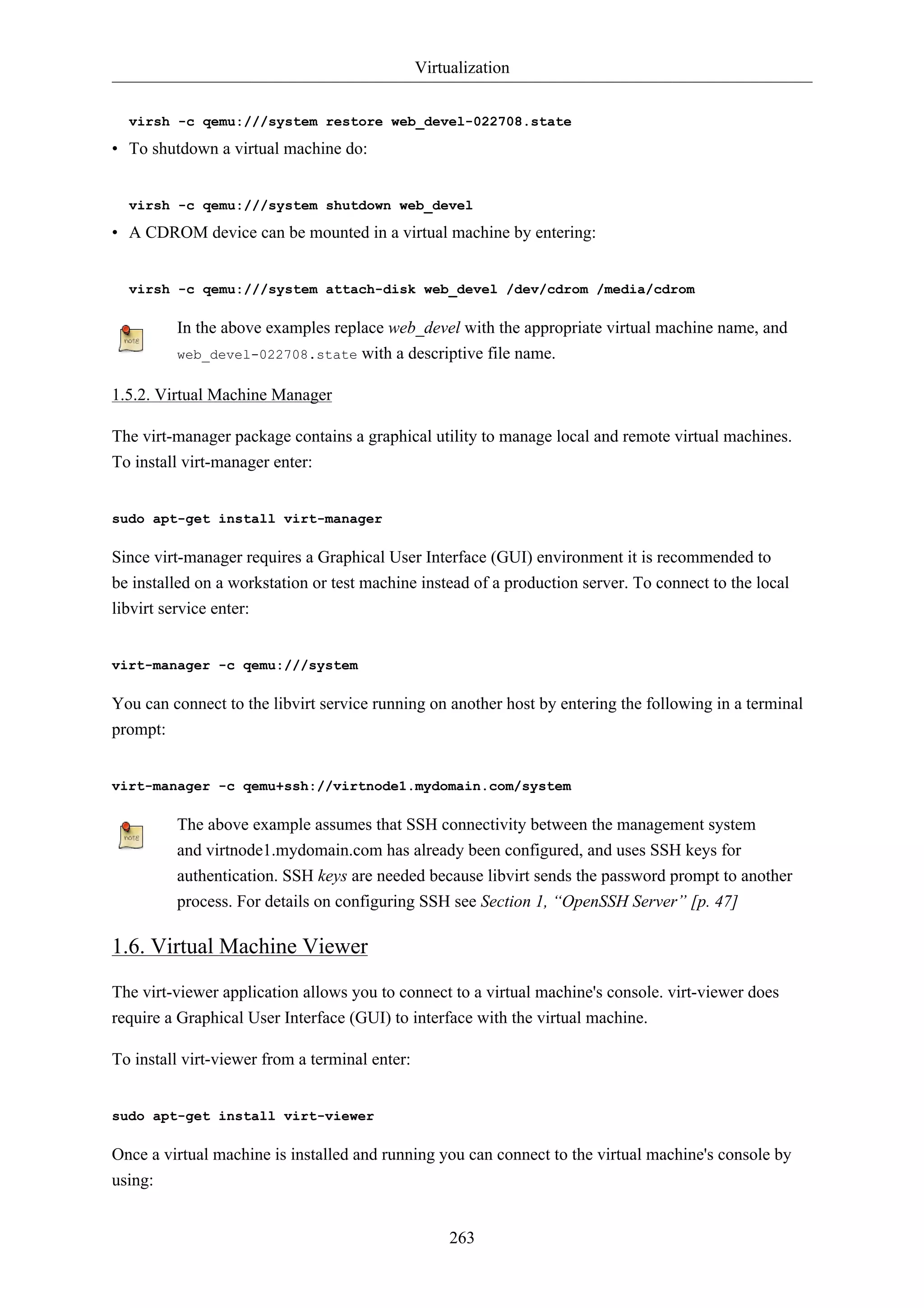 Virtualization 
virsh -c qemu:///system restore web_devel-022708.state 
• To shutdown a virtual machine do: 
virsh -c qemu:///system shutdown web_devel 
• A CDROM device can be mounted in a virtual machine by entering: 
virsh -c qemu:///system attach-disk web_devel /dev/cdrom /media/cdrom 
In the above examples replace web_devel with the appropriate virtual machine name, and 
web_devel-022708.state with a descriptive file name. 
263 
1.5.2. Virtual Machine Manager 
The virt-manager package contains a graphical utility to manage local and remote virtual machines. 
To install virt-manager enter: 
sudo apt-get install virt-manager 
Since virt-manager requires a Graphical User Interface (GUI) environment it is recommended to 
be installed on a workstation or test machine instead of a production server. To connect to the local 
libvirt service enter: 
virt-manager -c qemu:///system 
You can connect to the libvirt service running on another host by entering the following in a terminal 
prompt: 
virt-manager -c qemu+ssh://virtnode1.mydomain.com/system 
The above example assumes that SSH connectivity between the management system 
and virtnode1.mydomain.com has already been configured, and uses SSH keys for 
authentication. SSH keys are needed because libvirt sends the password prompt to another 
process. For details on configuring SSH see Section 1, “OpenSSH Server” [p. 47] 
1.6. Virtual Machine Viewer 
The virt-viewer application allows you to connect to a virtual machine's console. virt-viewer does 
require a Graphical User Interface (GUI) to interface with the virtual machine. 
To install virt-viewer from a terminal enter: 
sudo apt-get install virt-viewer 
Once a virtual machine is installed and running you can connect to the virtual machine's console by 
using: 
 