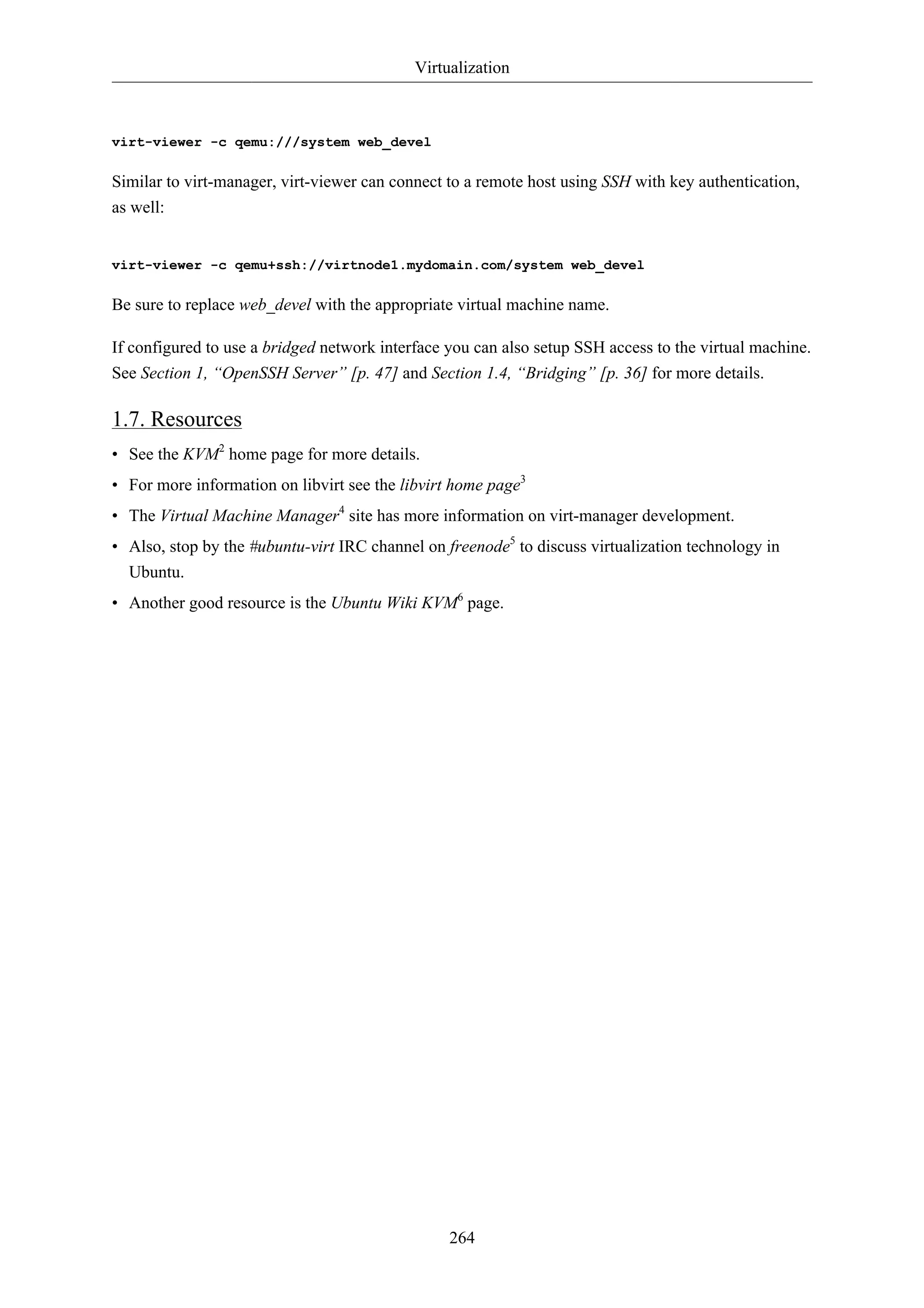 Virtualization 
264 
virt-viewer -c qemu:///system web_devel 
Similar to virt-manager, virt-viewer can connect to a remote host using SSH with key authentication, 
as well: 
virt-viewer -c qemu+ssh://virtnode1.mydomain.com/system web_devel 
Be sure to replace web_devel with the appropriate virtual machine name. 
If configured to use a bridged network interface you can also setup SSH access to the virtual machine. 
See Section 1, “OpenSSH Server” [p. 47] and Section 1.4, “Bridging” [p. 36] for more details. 
1.7. Resources 
• See the KVM2 home page for more details. 
• For more information on libvirt see the libvirt home page3 
• The Virtual Machine Manager4 site has more information on virt-manager development. 
• Also, stop by the #ubuntu-virt IRC channel on freenode5 to discuss virtualization technology in 
Ubuntu. 
• Another good resource is the Ubuntu Wiki KVM6 page. 
 