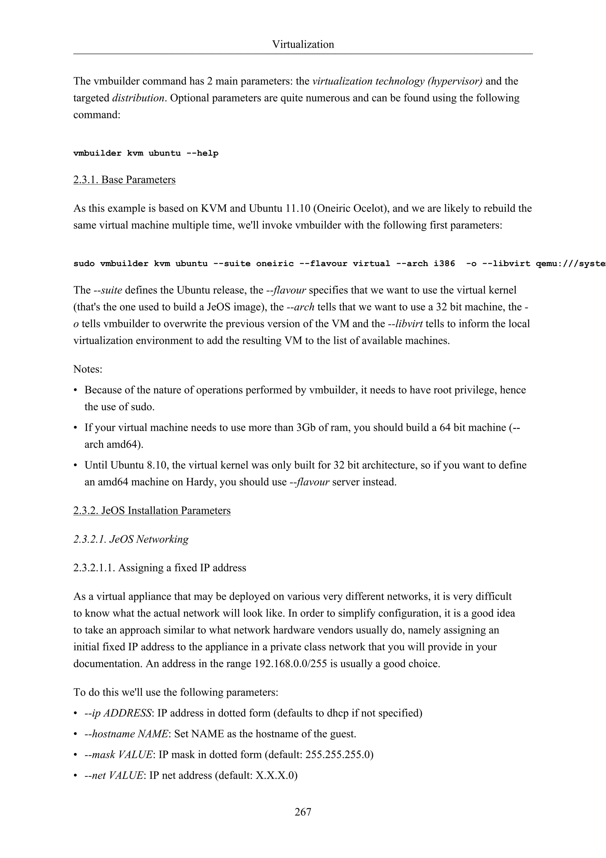 Virtualization 
The vmbuilder command has 2 main parameters: the virtualization technology (hypervisor) and the 
targeted distribution. Optional parameters are quite numerous and can be found using the following 
command: 
267 
vmbuilder kvm ubuntu --help 
2.3.1. Base Parameters 
As this example is based on KVM and Ubuntu 11.10 (Oneiric Ocelot), and we are likely to rebuild the 
same virtual machine multiple time, we'll invoke vmbuilder with the following first parameters: 
sudo vmbuilder kvm ubuntu --suite oneiric --flavour virtual --arch i386 -o --libvirt qemu:///system 
The --suite defines the Ubuntu release, the --flavour specifies that we want to use the virtual kernel 
(that's the one used to build a JeOS image), the --arch tells that we want to use a 32 bit machine, the - 
o tells vmbuilder to overwrite the previous version of the VM and the --libvirt tells to inform the local 
virtualization environment to add the resulting VM to the list of available machines. 
Notes: 
• Because of the nature of operations performed by vmbuilder, it needs to have root privilege, hence 
the use of sudo. 
• If your virtual machine needs to use more than 3Gb of ram, you should build a 64 bit machine (-- 
arch amd64). 
• Until Ubuntu 8.10, the virtual kernel was only built for 32 bit architecture, so if you want to define 
an amd64 machine on Hardy, you should use --flavour server instead. 
2.3.2. JeOS Installation Parameters 
2.3.2.1. JeOS Networking 
2.3.2.1.1. Assigning a fixed IP address 
As a virtual appliance that may be deployed on various very different networks, it is very difficult 
to know what the actual network will look like. In order to simplify configuration, it is a good idea 
to take an approach similar to what network hardware vendors usually do, namely assigning an 
initial fixed IP address to the appliance in a private class network that you will provide in your 
documentation. An address in the range 192.168.0.0/255 is usually a good choice. 
To do this we'll use the following parameters: 
• --ip ADDRESS: IP address in dotted form (defaults to dhcp if not specified) 
• --hostname NAME: Set NAME as the hostname of the guest. 
• --mask VALUE: IP mask in dotted form (default: 255.255.255.0) 
• --net VALUE: IP net address (default: X.X.X.0) 
 