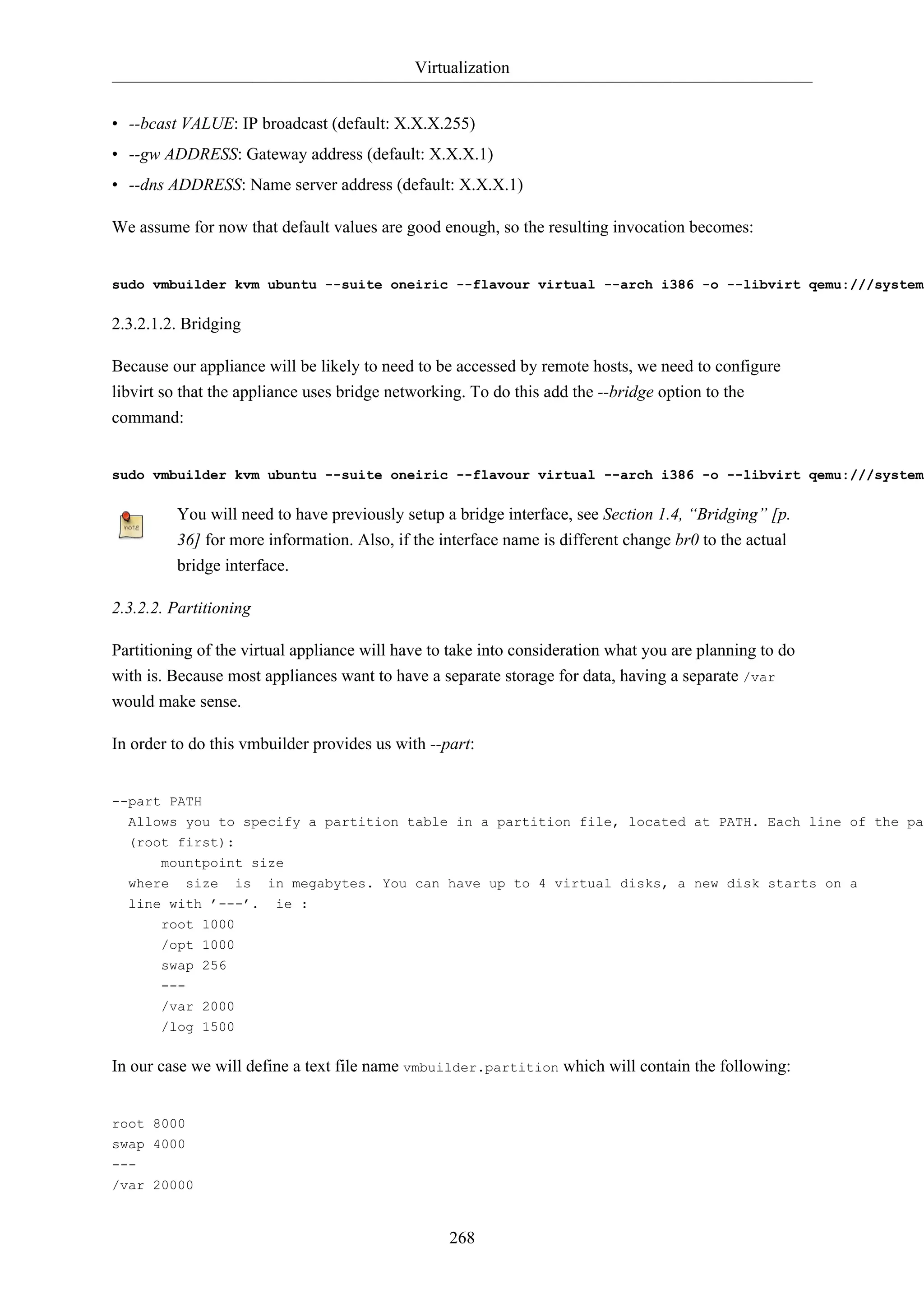 Virtualization 
• --bcast VALUE: IP broadcast (default: X.X.X.255) 
• --gw ADDRESS: Gateway address (default: X.X.X.1) 
• --dns ADDRESS: Name server address (default: X.X.X.1) 
We assume for now that default values are good enough, so the resulting invocation becomes: 
sudo vmbuilder kvm ubuntu --suite oneiric --flavour virtual --arch i386 -o --libvirt qemu:///system 2.3.2.1.2. Bridging 
Because our appliance will be likely to need to be accessed by remote hosts, we need to configure 
libvirt so that the appliance uses bridge networking. To do this add the --bridge option to the 
command: 
sudo vmbuilder kvm ubuntu --suite oneiric --flavour virtual --arch i386 -o --libvirt qemu:///system You will need to have previously setup a bridge interface, see Section 1.4, “Bridging” [p. 
36] for more information. Also, if the interface name is different change br0 to the actual 
bridge interface. 
268 
2.3.2.2. Partitioning 
Partitioning of the virtual appliance will have to take into consideration what you are planning to do 
with is. Because most appliances want to have a separate storage for data, having a separate /var 
would make sense. 
In order to do this vmbuilder provides us with --part: 
--part PATH 
Allows you to specify a partition table in a partition file, located at PATH. Each line of the partition (root first): 
mountpoint size 
where size is in megabytes. You can have up to 4 virtual disks, a new disk starts on a 
line with ’---’. ie : 
root 1000 
/opt 1000 
swap 256 
--- 
/var 2000 
/log 1500 
In our case we will define a text file name vmbuilder.partition which will contain the following: 
root 8000 
swap 4000 
--- 
/var 20000 
 