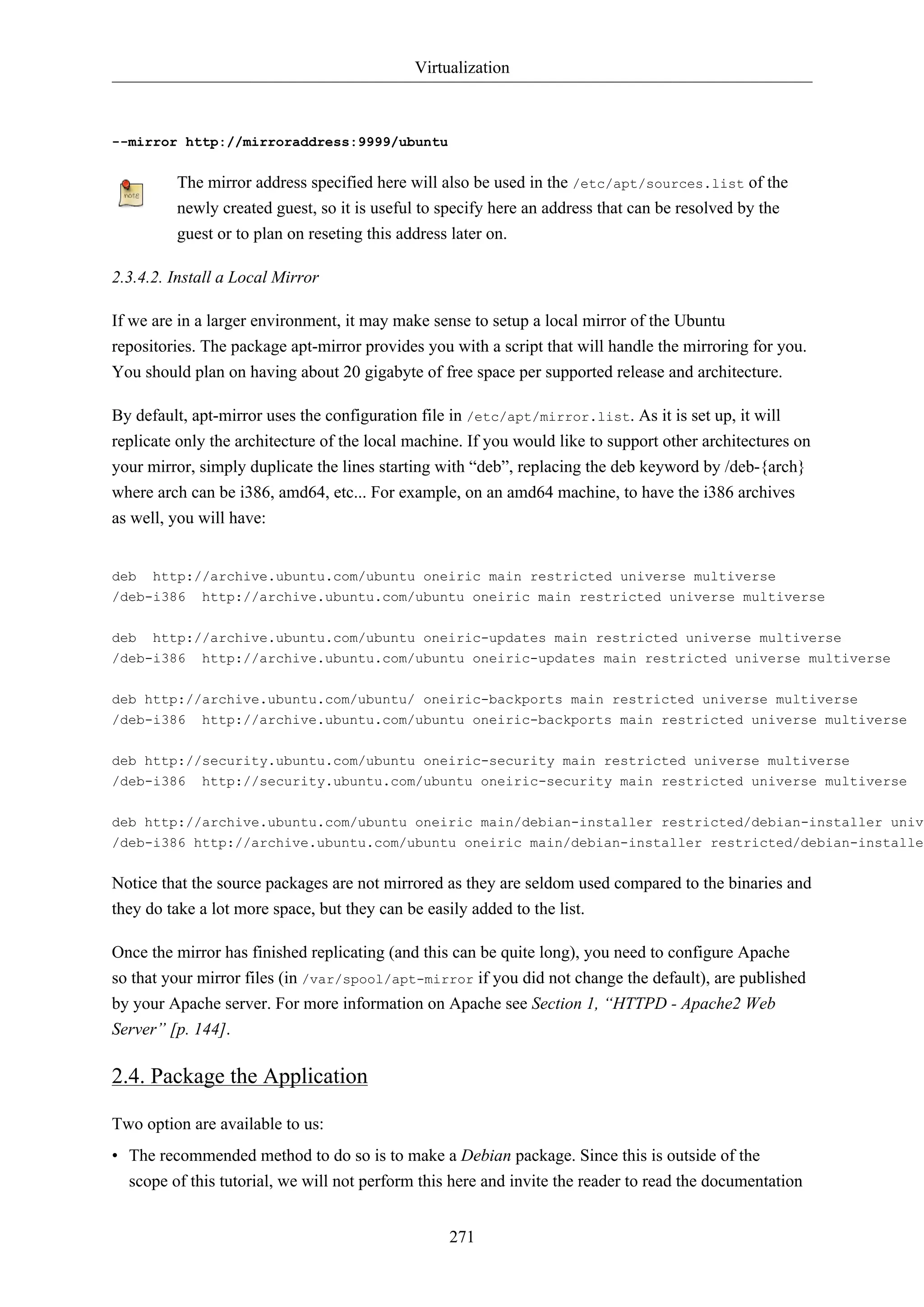 Virtualization 
271 
--mirror http://mirroraddress:9999/ubuntu 
The mirror address specified here will also be used in the /etc/apt/sources.list of the 
newly created guest, so it is useful to specify here an address that can be resolved by the 
guest or to plan on reseting this address later on. 
2.3.4.2. Install a Local Mirror 
If we are in a larger environment, it may make sense to setup a local mirror of the Ubuntu 
repositories. The package apt-mirror provides you with a script that will handle the mirroring for you. 
You should plan on having about 20 gigabyte of free space per supported release and architecture. 
By default, apt-mirror uses the configuration file in /etc/apt/mirror.list. As it is set up, it will 
replicate only the architecture of the local machine. If you would like to support other architectures on 
your mirror, simply duplicate the lines starting with “deb”, replacing the deb keyword by /deb-{arch} 
where arch can be i386, amd64, etc... For example, on an amd64 machine, to have the i386 archives 
as well, you will have: 
deb http://archive.ubuntu.com/ubuntu oneiric main restricted universe multiverse 
/deb-i386 http://archive.ubuntu.com/ubuntu oneiric main restricted universe multiverse 
deb http://archive.ubuntu.com/ubuntu oneiric-updates main restricted universe multiverse 
/deb-i386 http://archive.ubuntu.com/ubuntu oneiric-updates main restricted universe multiverse 
deb http://archive.ubuntu.com/ubuntu/ oneiric-backports main restricted universe multiverse 
/deb-i386 http://archive.ubuntu.com/ubuntu oneiric-backports main restricted universe multiverse 
deb http://security.ubuntu.com/ubuntu oneiric-security main restricted universe multiverse 
/deb-i386 http://security.ubuntu.com/ubuntu oneiric-security main restricted universe multiverse 
deb http://archive.ubuntu.com/ubuntu oneiric main/debian-installer restricted/debian-installer universe//deb-i386 http://archive.ubuntu.com/ubuntu oneiric main/debian-installer restricted/debian-installer Notice that the source packages are not mirrored as they are seldom used compared to the binaries and 
they do take a lot more space, but they can be easily added to the list. 
Once the mirror has finished replicating (and this can be quite long), you need to configure Apache 
so that your mirror files (in /var/spool/apt-mirror if you did not change the default), are published 
by your Apache server. For more information on Apache see Section 1, “HTTPD - Apache2 Web 
Server” [p. 144]. 
2.4. Package the Application 
Two option are available to us: 
• The recommended method to do so is to make a Debian package. Since this is outside of the 
scope of this tutorial, we will not perform this here and invite the reader to read the documentation 
 