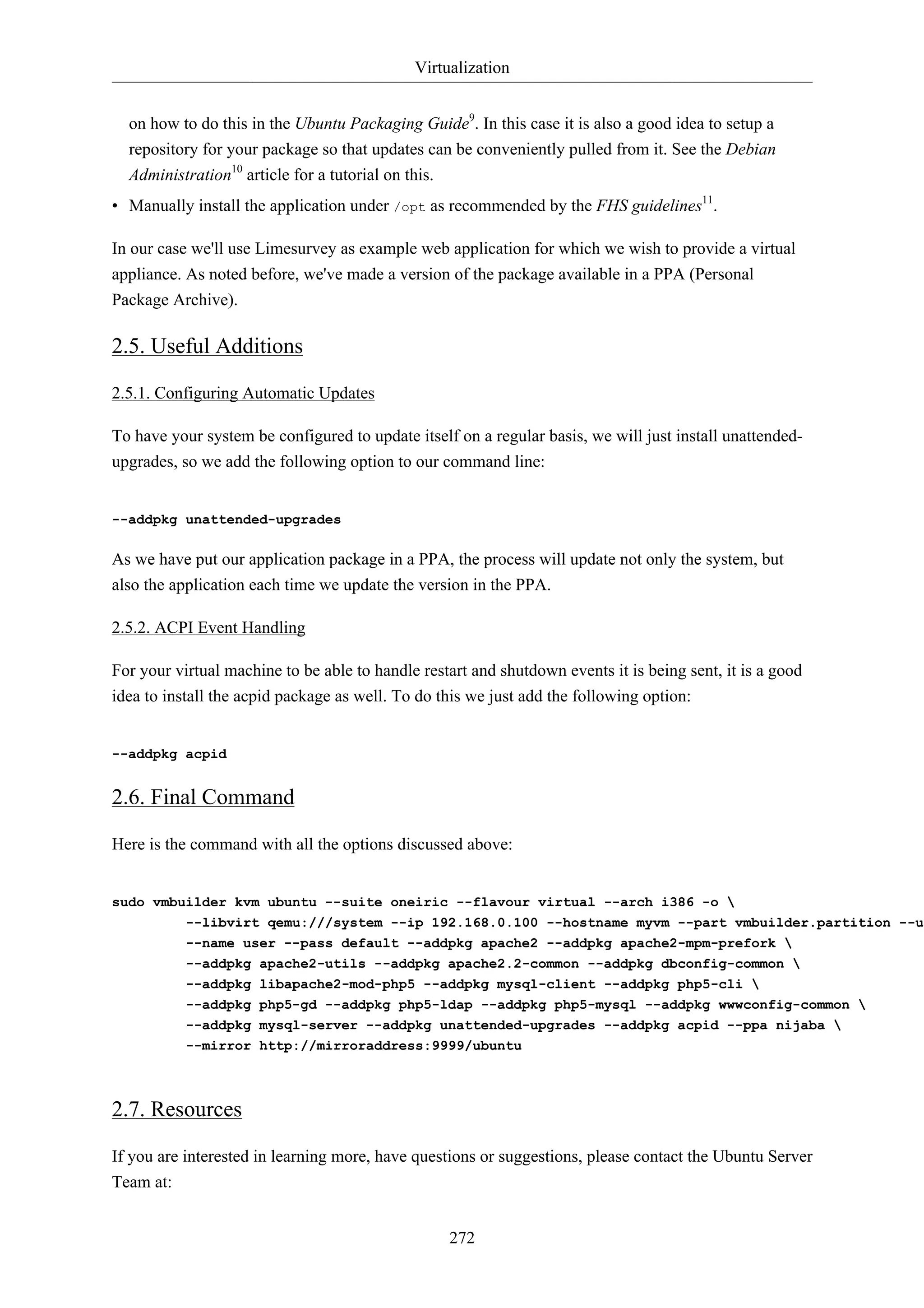 Virtualization 
on how to do this in the Ubuntu Packaging Guide9. In this case it is also a good idea to setup a 
repository for your package so that updates can be conveniently pulled from it. See the Debian 
Administration10 article for a tutorial on this. 
• Manually install the application under /opt as recommended by the FHS guidelines11. 
In our case we'll use Limesurvey as example web application for which we wish to provide a virtual 
appliance. As noted before, we've made a version of the package available in a PPA (Personal 
Package Archive). 
2.5. Useful Additions 
272 
2.5.1. Configuring Automatic Updates 
To have your system be configured to update itself on a regular basis, we will just install unattended-upgrades, 
so we add the following option to our command line: 
--addpkg unattended-upgrades 
As we have put our application package in a PPA, the process will update not only the system, but 
also the application each time we update the version in the PPA. 
2.5.2. ACPI Event Handling 
For your virtual machine to be able to handle restart and shutdown events it is being sent, it is a good 
idea to install the acpid package as well. To do this we just add the following option: 
--addpkg acpid 
2.6. Final Command 
Here is the command with all the options discussed above: 
sudo vmbuilder kvm ubuntu --suite oneiric --flavour virtual --arch i386 -o  
--libvirt qemu:///system --ip 192.168.0.100 --hostname myvm --part vmbuilder.partition --user --name user --pass default --addpkg apache2 --addpkg apache2-mpm-prefork  
--addpkg apache2-utils --addpkg apache2.2-common --addpkg dbconfig-common  
--addpkg libapache2-mod-php5 --addpkg mysql-client --addpkg php5-cli  
--addpkg php5-gd --addpkg php5-ldap --addpkg php5-mysql --addpkg wwwconfig-common  
--addpkg mysql-server --addpkg unattended-upgrades --addpkg acpid --ppa nijaba  
--mirror http://mirroraddress:9999/ubuntu 
2.7. Resources 
If you are interested in learning more, have questions or suggestions, please contact the Ubuntu Server 
Team at: 
 