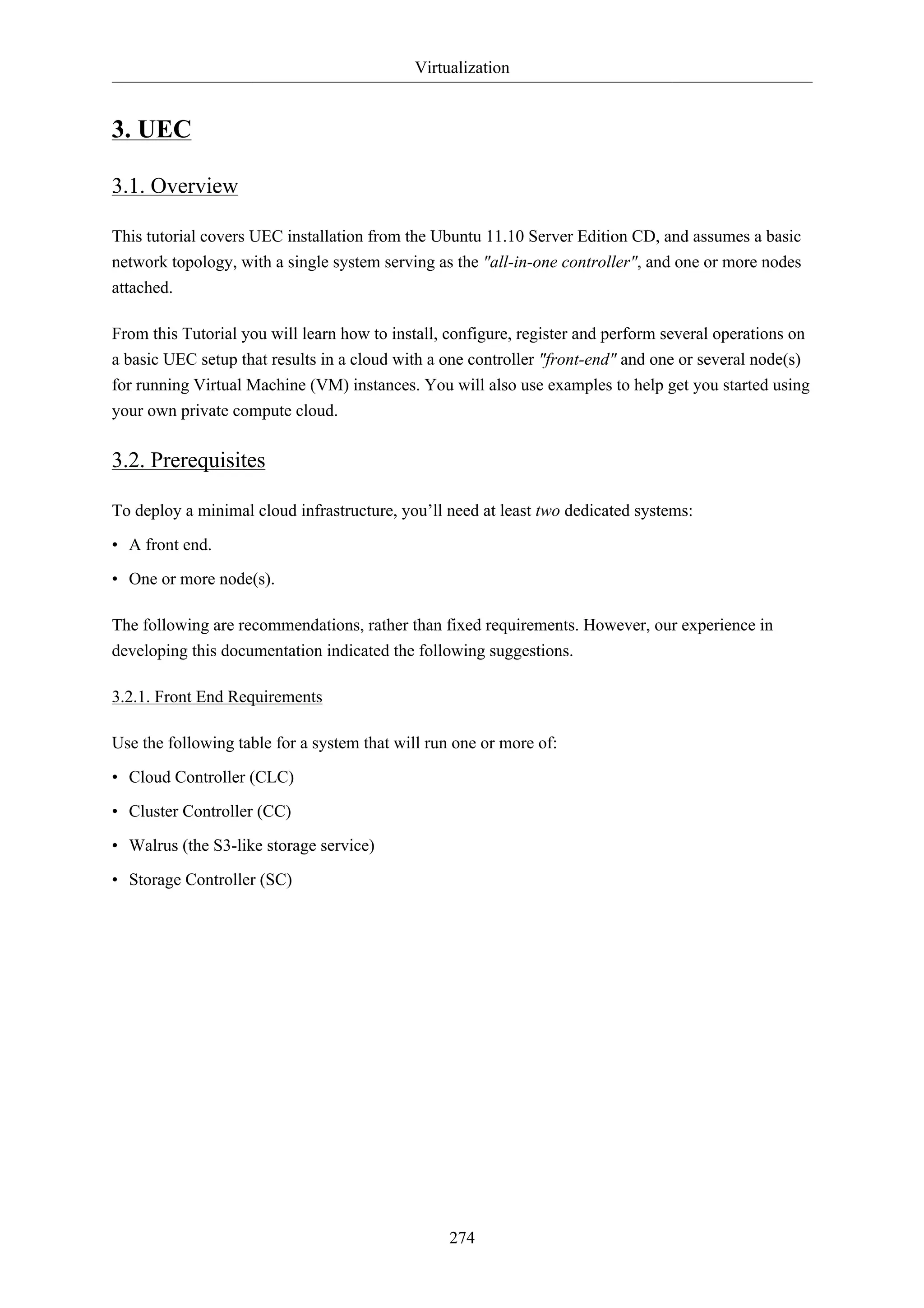 Virtualization 
274 
3. UEC 
3.1. Overview 
This tutorial covers UEC installation from the Ubuntu 11.10 Server Edition CD, and assumes a basic 
network topology, with a single system serving as the "all-in-one controller", and one or more nodes 
attached. 
From this Tutorial you will learn how to install, configure, register and perform several operations on 
a basic UEC setup that results in a cloud with a one controller "front-end" and one or several node(s) 
for running Virtual Machine (VM) instances. You will also use examples to help get you started using 
your own private compute cloud. 
3.2. Prerequisites 
To deploy a minimal cloud infrastructure, you’ll need at least two dedicated systems: 
• A front end. 
• One or more node(s). 
The following are recommendations, rather than fixed requirements. However, our experience in 
developing this documentation indicated the following suggestions. 
3.2.1. Front End Requirements 
Use the following table for a system that will run one or more of: 
• Cloud Controller (CLC) 
• Cluster Controller (CC) 
• Walrus (the S3-like storage service) 
• Storage Controller (SC) 
 