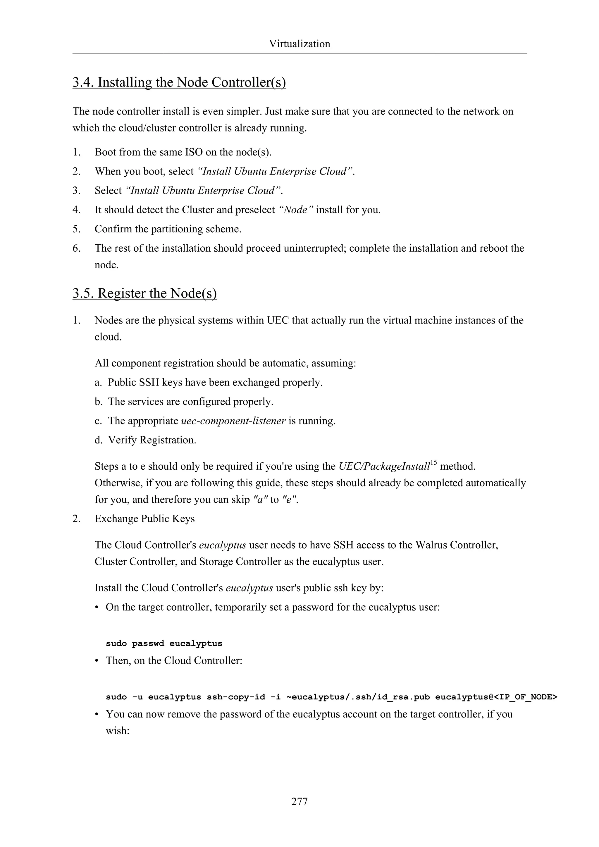 Virtualization 
277 
3.4. Installing the Node Controller(s) 
The node controller install is even simpler. Just make sure that you are connected to the network on 
which the cloud/cluster controller is already running. 
1. Boot from the same ISO on the node(s). 
2. When you boot, select “Install Ubuntu Enterprise Cloud”. 
3. Select “Install Ubuntu Enterprise Cloud”. 
4. It should detect the Cluster and preselect “Node” install for you. 
5. Confirm the partitioning scheme. 
6. The rest of the installation should proceed uninterrupted; complete the installation and reboot the 
node. 
3.5. Register the Node(s) 
1. Nodes are the physical systems within UEC that actually run the virtual machine instances of the 
cloud. 
All component registration should be automatic, assuming: 
a. Public SSH keys have been exchanged properly. 
b. The services are configured properly. 
c. The appropriate uec-component-listener is running. 
d. Verify Registration. 
Steps a to e should only be required if you're using the UEC/PackageInstall15 method. 
Otherwise, if you are following this guide, these steps should already be completed automatically 
for you, and therefore you can skip "a" to "e". 
2. Exchange Public Keys 
The Cloud Controller's eucalyptus user needs to have SSH access to the Walrus Controller, 
Cluster Controller, and Storage Controller as the eucalyptus user. 
Install the Cloud Controller's eucalyptus user's public ssh key by: 
• On the target controller, temporarily set a password for the eucalyptus user: 
sudo passwd eucalyptus 
• Then, on the Cloud Controller: 
sudo -u eucalyptus ssh-copy-id -i ~eucalyptus/.ssh/id_rsa.pub eucalyptus@<IP_OF_NODE> 
• You can now remove the password of the eucalyptus account on the target controller, if you 
wish: 
 