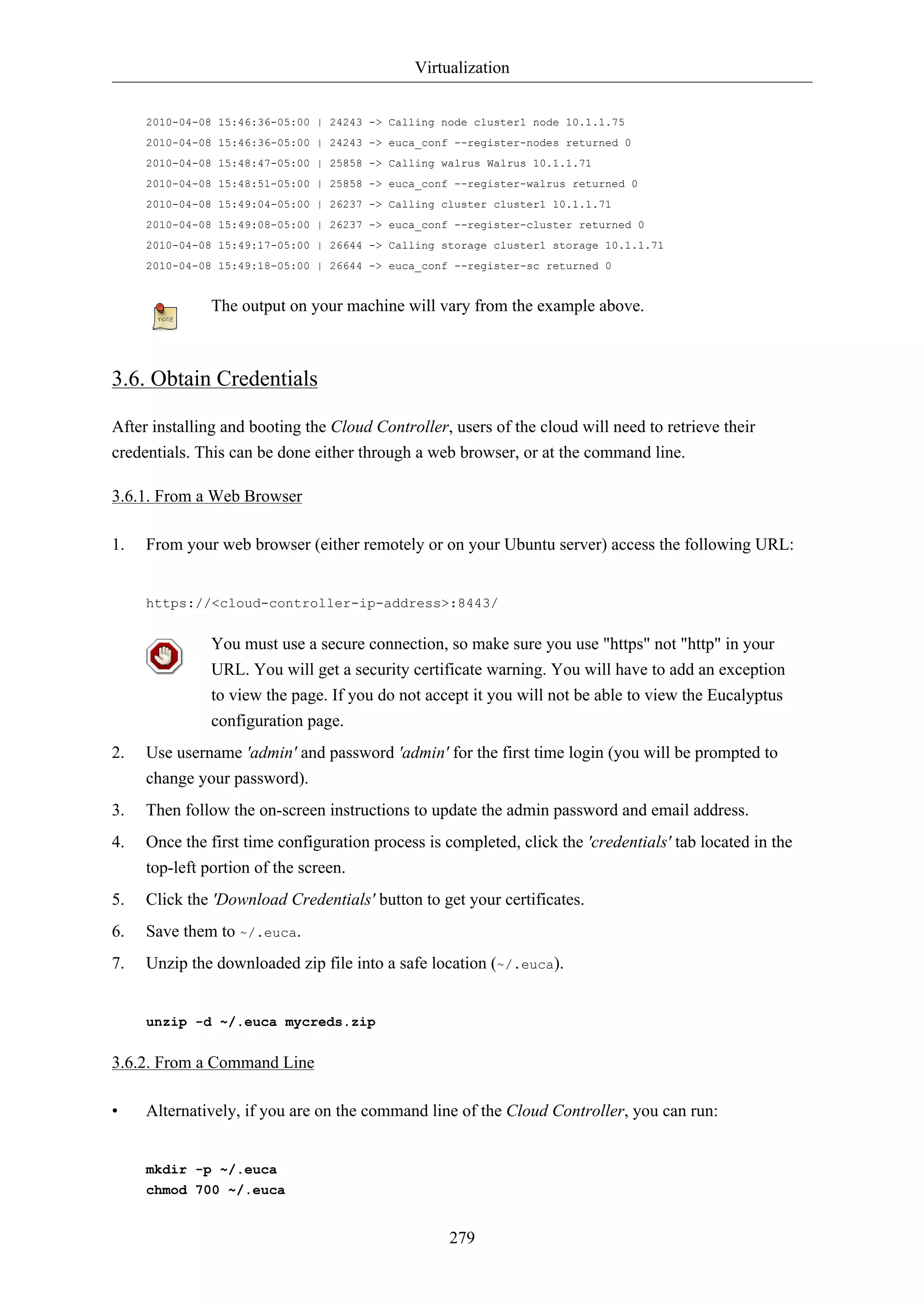 Virtualization 
2010-04-08 15:46:36-05:00 | 24243 -> Calling node cluster1 node 10.1.1.75 
2010-04-08 15:46:36-05:00 | 24243 -> euca_conf --register-nodes returned 0 
2010-04-08 15:48:47-05:00 | 25858 -> Calling walrus Walrus 10.1.1.71 
2010-04-08 15:48:51-05:00 | 25858 -> euca_conf --register-walrus returned 0 
2010-04-08 15:49:04-05:00 | 26237 -> Calling cluster cluster1 10.1.1.71 
2010-04-08 15:49:08-05:00 | 26237 -> euca_conf --register-cluster returned 0 
2010-04-08 15:49:17-05:00 | 26644 -> Calling storage cluster1 storage 10.1.1.71 
2010-04-08 15:49:18-05:00 | 26644 -> euca_conf --register-sc returned 0 
The output on your machine will vary from the example above. 
279 
3.6. Obtain Credentials 
After installing and booting the Cloud Controller, users of the cloud will need to retrieve their 
credentials. This can be done either through a web browser, or at the command line. 
3.6.1. From a Web Browser 
1. From your web browser (either remotely or on your Ubuntu server) access the following URL: 
https://<cloud-controller-ip-address>:8443/ 
You must use a secure connection, so make sure you use "https" not "http" in your 
URL. You will get a security certificate warning. You will have to add an exception 
to view the page. If you do not accept it you will not be able to view the Eucalyptus 
configuration page. 
2. Use username 'admin' and password 'admin' for the first time login (you will be prompted to 
change your password). 
3. Then follow the on-screen instructions to update the admin password and email address. 
4. Once the first time configuration process is completed, click the 'credentials' tab located in the 
top-left portion of the screen. 
5. Click the 'Download Credentials' button to get your certificates. 
6. Save them to ~/.euca. 
7. Unzip the downloaded zip file into a safe location (~/.euca). 
unzip -d ~/.euca mycreds.zip 
3.6.2. From a Command Line 
• Alternatively, if you are on the command line of the Cloud Controller, you can run: 
mkdir -p ~/.euca 
chmod 700 ~/.euca 
 