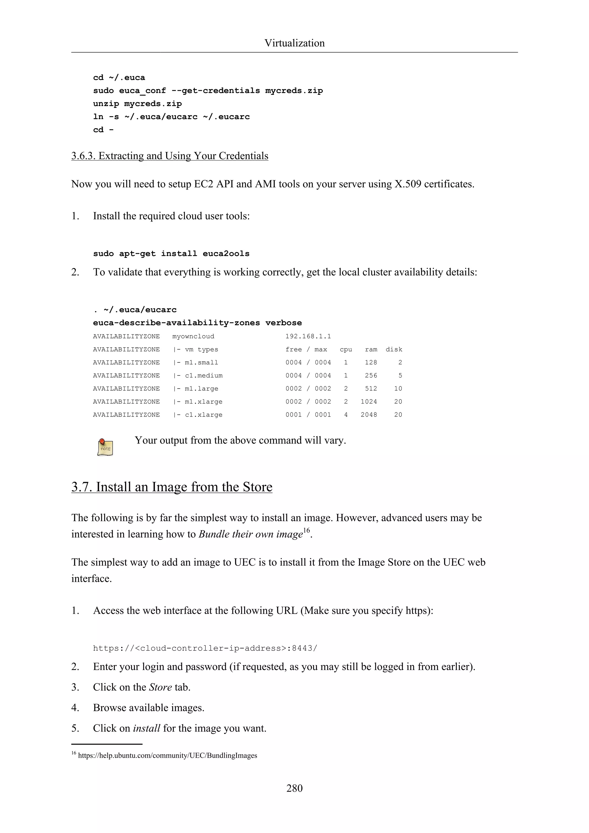 Virtualization 
cd ~/.euca 
sudo euca_conf --get-credentials mycreds.zip 
unzip mycreds.zip 
ln -s ~/.euca/eucarc ~/.eucarc 
cd - 
280 
3.6.3. Extracting and Using Your Credentials 
Now you will need to setup EC2 API and AMI tools on your server using X.509 certificates. 
1. Install the required cloud user tools: 
sudo apt-get install euca2ools 
2. To validate that everything is working correctly, get the local cluster availability details: 
. ~/.euca/eucarc 
euca-describe-availability-zones verbose 
AVAILABILITYZONE myowncloud 192.168.1.1 
AVAILABILITYZONE |- vm types free / max cpu ram disk 
AVAILABILITYZONE |- m1.small 0004 / 0004 1 128 2 
AVAILABILITYZONE |- c1.medium 0004 / 0004 1 256 5 
AVAILABILITYZONE |- m1.large 0002 / 0002 2 512 10 
AVAILABILITYZONE |- m1.xlarge 0002 / 0002 2 1024 20 
AVAILABILITYZONE |- c1.xlarge 0001 / 0001 4 2048 20 
Your output from the above command will vary. 
3.7. Install an Image from the Store 
The following is by far the simplest way to install an image. However, advanced users may be 
interested in learning how to Bundle their own image16. 
The simplest way to add an image to UEC is to install it from the Image Store on the UEC web 
interface. 
1. Access the web interface at the following URL (Make sure you specify https): 
https://<cloud-controller-ip-address>:8443/ 
2. Enter your login and password (if requested, as you may still be logged in from earlier). 
3. Click on the Store tab. 
4. Browse available images. 
5. Click on install for the image you want. 
16 https://help.ubuntu.com/community/UEC/BundlingImages 
 
