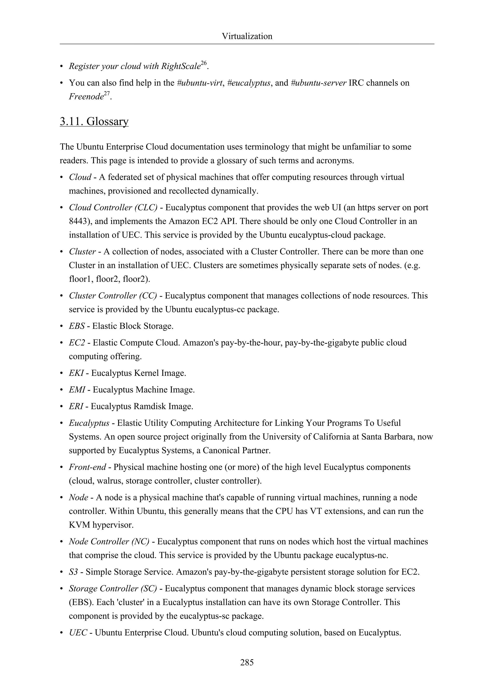 Virtualization 
• Register your cloud with RightScale26. 
• You can also find help in the #ubuntu-virt, #eucalyptus, and #ubuntu-server IRC channels on 
Freenode27. 
3.11. Glossary 
The Ubuntu Enterprise Cloud documentation uses terminology that might be unfamiliar to some 
readers. This page is intended to provide a glossary of such terms and acronyms. 
• Cloud - A federated set of physical machines that offer computing resources through virtual 
machines, provisioned and recollected dynamically. 
• Cloud Controller (CLC) - Eucalyptus component that provides the web UI (an https server on port 
8443), and implements the Amazon EC2 API. There should be only one Cloud Controller in an 
installation of UEC. This service is provided by the Ubuntu eucalyptus-cloud package. 
• Cluster - A collection of nodes, associated with a Cluster Controller. There can be more than one 
Cluster in an installation of UEC. Clusters are sometimes physically separate sets of nodes. (e.g. 
floor1, floor2, floor2). 
• Cluster Controller (CC) - Eucalyptus component that manages collections of node resources. This 
service is provided by the Ubuntu eucalyptus-cc package. 
• EBS - Elastic Block Storage. 
• EC2 - Elastic Compute Cloud. Amazon's pay-by-the-hour, pay-by-the-gigabyte public cloud 
computing offering. 
• EKI - Eucalyptus Kernel Image. 
• EMI - Eucalyptus Machine Image. 
• ERI - Eucalyptus Ramdisk Image. 
• Eucalyptus - Elastic Utility Computing Architecture for Linking Your Programs To Useful 
Systems. An open source project originally from the University of California at Santa Barbara, now 
supported by Eucalyptus Systems, a Canonical Partner. 
• Front-end - Physical machine hosting one (or more) of the high level Eucalyptus components 
(cloud, walrus, storage controller, cluster controller). 
• Node - A node is a physical machine that's capable of running virtual machines, running a node 
controller. Within Ubuntu, this generally means that the CPU has VT extensions, and can run the 
KVM hypervisor. 
• Node Controller (NC) - Eucalyptus component that runs on nodes which host the virtual machines 
that comprise the cloud. This service is provided by the Ubuntu package eucalyptus-nc. 
• S3 - Simple Storage Service. Amazon's pay-by-the-gigabyte persistent storage solution for EC2. 
• Storage Controller (SC) - Eucalyptus component that manages dynamic block storage services 
(EBS). Each 'cluster' in a Eucalyptus installation can have its own Storage Controller. This 
component is provided by the eucalyptus-sc package. 
• UEC - Ubuntu Enterprise Cloud. Ubuntu's cloud computing solution, based on Eucalyptus. 
285 
 