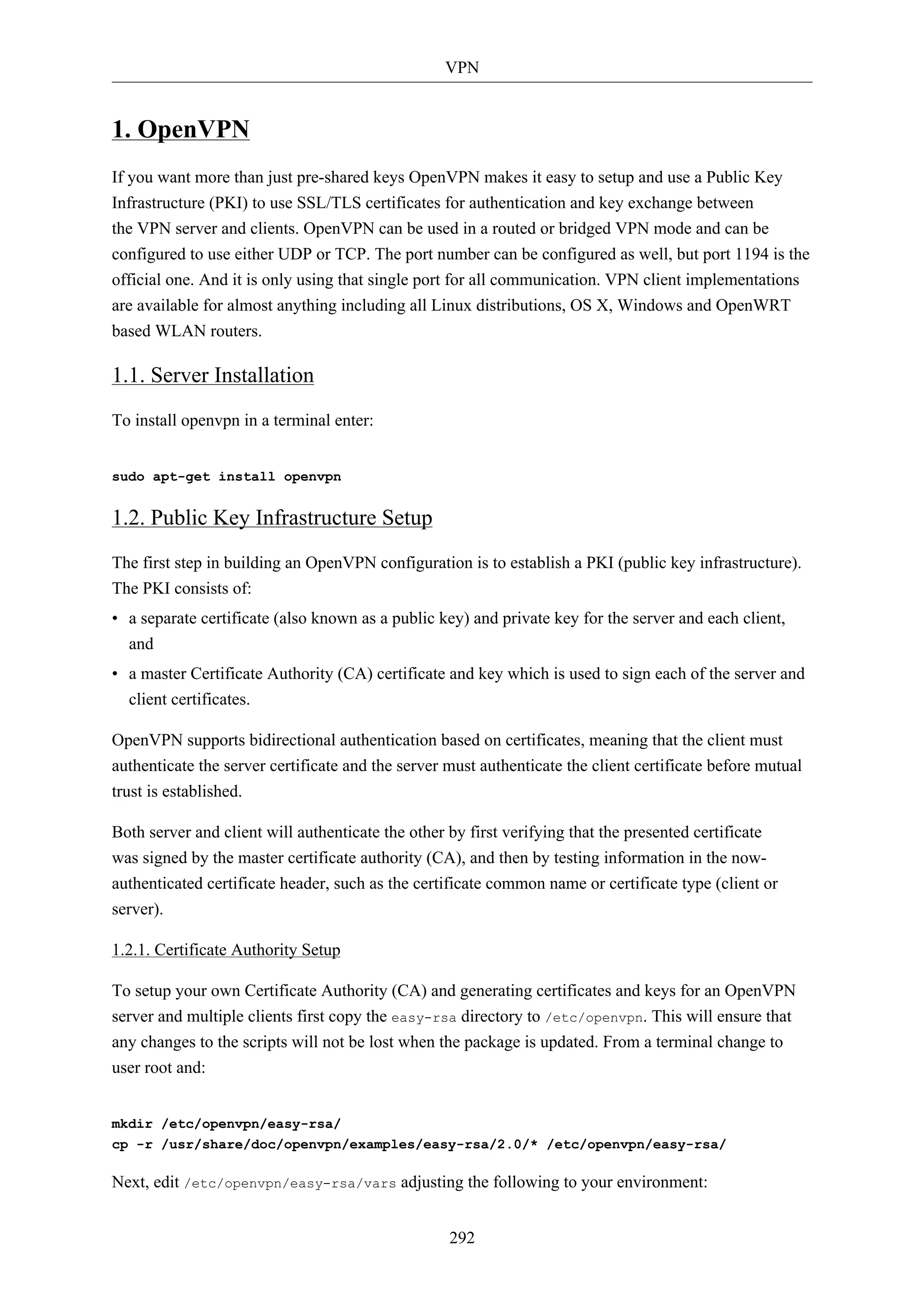 VPN 
292 
1. OpenVPN 
If you want more than just pre-shared keys OpenVPN makes it easy to setup and use a Public Key 
Infrastructure (PKI) to use SSL/TLS certificates for authentication and key exchange between 
the VPN server and clients. OpenVPN can be used in a routed or bridged VPN mode and can be 
configured to use either UDP or TCP. The port number can be configured as well, but port 1194 is the 
official one. And it is only using that single port for all communication. VPN client implementations 
are available for almost anything including all Linux distributions, OS X, Windows and OpenWRT 
based WLAN routers. 
1.1. Server Installation 
To install openvpn in a terminal enter: 
sudo apt-get install openvpn 
1.2. Public Key Infrastructure Setup 
The first step in building an OpenVPN configuration is to establish a PKI (public key infrastructure). 
The PKI consists of: 
• a separate certificate (also known as a public key) and private key for the server and each client, 
and 
• a master Certificate Authority (CA) certificate and key which is used to sign each of the server and 
client certificates. 
OpenVPN supports bidirectional authentication based on certificates, meaning that the client must 
authenticate the server certificate and the server must authenticate the client certificate before mutual 
trust is established. 
Both server and client will authenticate the other by first verifying that the presented certificate 
was signed by the master certificate authority (CA), and then by testing information in the now-authenticated 
certificate header, such as the certificate common name or certificate type (client or 
server). 
1.2.1. Certificate Authority Setup 
To setup your own Certificate Authority (CA) and generating certificates and keys for an OpenVPN 
server and multiple clients first copy the easy-rsa directory to /etc/openvpn. This will ensure that 
any changes to the scripts will not be lost when the package is updated. From a terminal change to 
user root and: 
mkdir /etc/openvpn/easy-rsa/ 
cp -r /usr/share/doc/openvpn/examples/easy-rsa/2.0/* /etc/openvpn/easy-rsa/ 
Next, edit /etc/openvpn/easy-rsa/vars adjusting the following to your environment: 
 