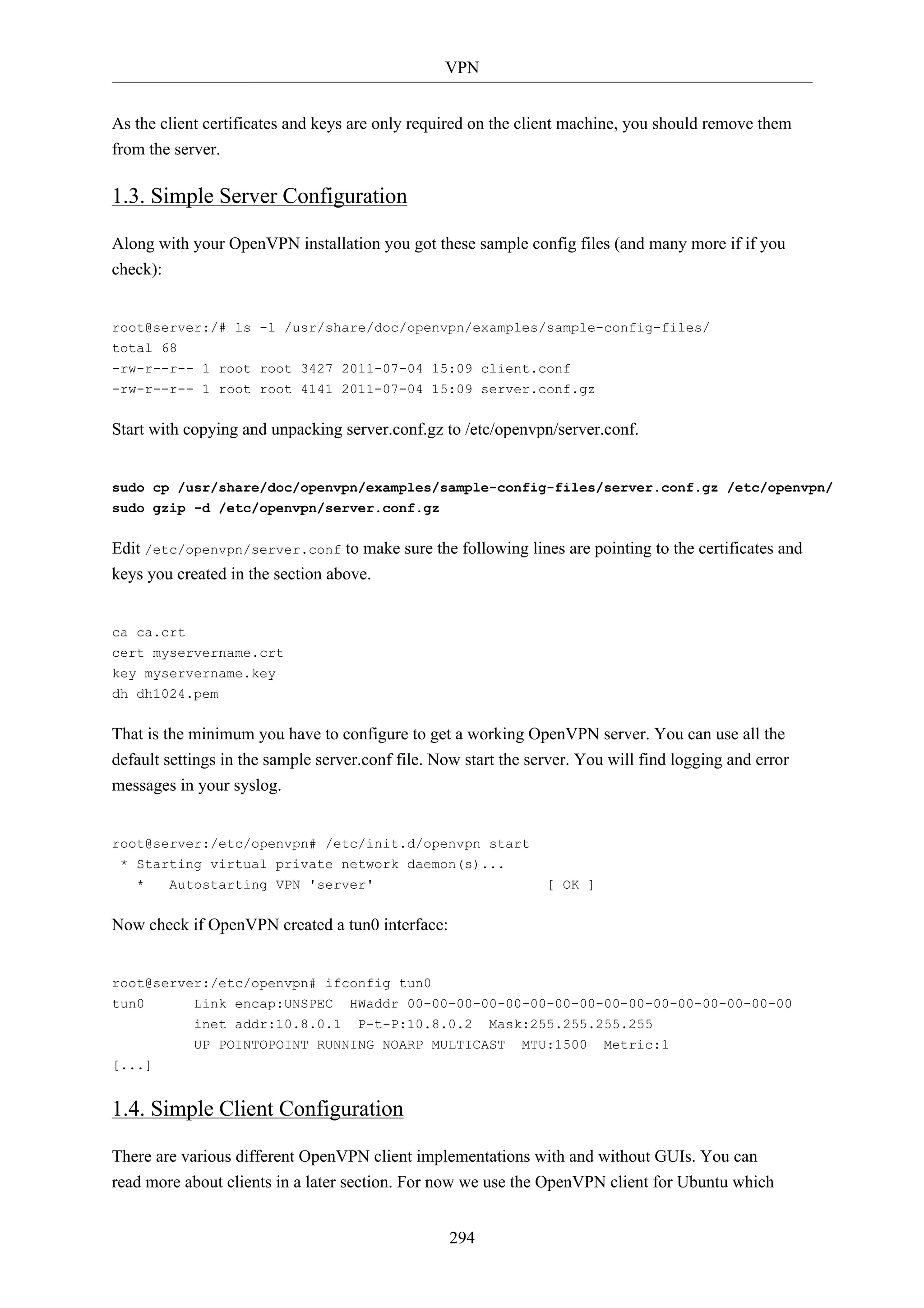 VPN 
As the client certificates and keys are only required on the client machine, you should remove them 
from the server. 
1.3. Simple Server Configuration 
Along with your OpenVPN installation you got these sample config files (and many more if if you 
check): 
root@server:/# ls -l /usr/share/doc/openvpn/examples/sample-config-files/ 
total 68 
-rw-r--r-- 1 root root 3427 2011-07-04 15:09 client.conf 
-rw-r--r-- 1 root root 4141 2011-07-04 15:09 server.conf.gz 
Start with copying and unpacking server.conf.gz to /etc/openvpn/server.conf. 
sudo cp /usr/share/doc/openvpn/examples/sample-config-files/server.conf.gz /etc/openvpn/ 
sudo gzip -d /etc/openvpn/server.conf.gz 
Edit /etc/openvpn/server.conf to make sure the following lines are pointing to the certificates and 
keys you created in the section above. 
294 
ca ca.crt 
cert myservername.crt 
key myservername.key 
dh dh1024.pem 
That is the minimum you have to configure to get a working OpenVPN server. You can use all the 
default settings in the sample server.conf file. Now start the server. You will find logging and error 
messages in your syslog. 
root@server:/etc/openvpn# /etc/init.d/openvpn start 
* Starting virtual private network daemon(s)... 
* Autostarting VPN 'server' [ OK ] 
Now check if OpenVPN created a tun0 interface: 
root@server:/etc/openvpn# ifconfig tun0 
tun0 Link encap:UNSPEC HWaddr 00-00-00-00-00-00-00-00-00-00-00-00-00-00-00-00 
inet addr:10.8.0.1 P-t-P:10.8.0.2 Mask:255.255.255.255 
UP POINTOPOINT RUNNING NOARP MULTICAST MTU:1500 Metric:1 
[...] 
1.4. Simple Client Configuration 
There are various different OpenVPN client implementations with and without GUIs. You can 
read more about clients in a later section. For now we use the OpenVPN client for Ubuntu which 
 