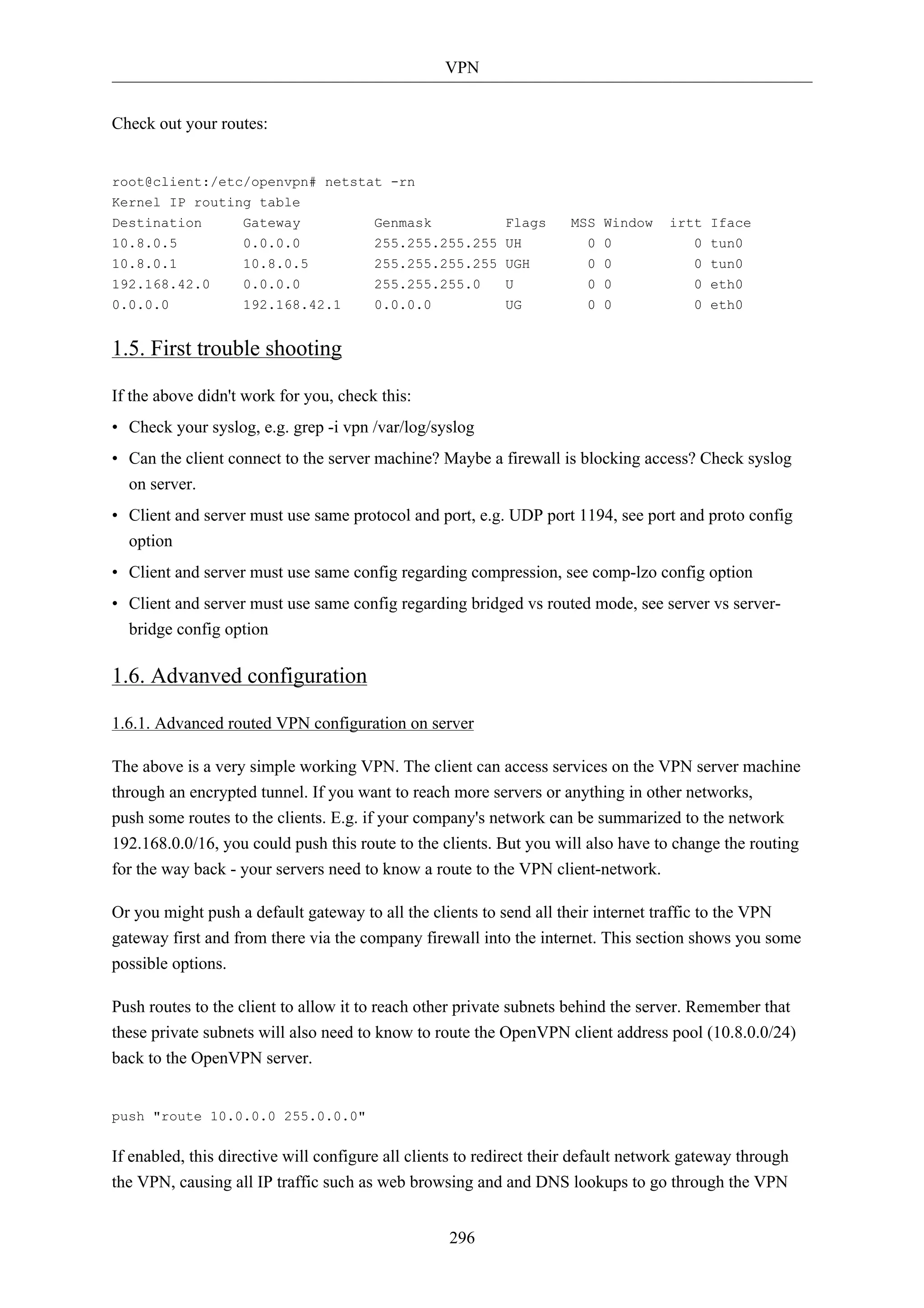 VPN 
296 
Check out your routes: 
root@client:/etc/openvpn# netstat -rn 
Kernel IP routing table 
Destination Gateway Genmask Flags MSS Window irtt Iface 
10.8.0.5 0.0.0.0 255.255.255.255 UH 0 0 0 tun0 
10.8.0.1 10.8.0.5 255.255.255.255 UGH 0 0 0 tun0 
192.168.42.0 0.0.0.0 255.255.255.0 U 0 0 0 eth0 
0.0.0.0 192.168.42.1 0.0.0.0 UG 0 0 0 eth0 
1.5. First trouble shooting 
If the above didn't work for you, check this: 
• Check your syslog, e.g. grep -i vpn /var/log/syslog 
• Can the client connect to the server machine? Maybe a firewall is blocking access? Check syslog 
on server. 
• Client and server must use same protocol and port, e.g. UDP port 1194, see port and proto config 
option 
• Client and server must use same config regarding compression, see comp-lzo config option 
• Client and server must use same config regarding bridged vs routed mode, see server vs server-bridge 
config option 
1.6. Advanved configuration 
1.6.1. Advanced routed VPN configuration on server 
The above is a very simple working VPN. The client can access services on the VPN server machine 
through an encrypted tunnel. If you want to reach more servers or anything in other networks, 
push some routes to the clients. E.g. if your company's network can be summarized to the network 
192.168.0.0/16, you could push this route to the clients. But you will also have to change the routing 
for the way back - your servers need to know a route to the VPN client-network. 
Or you might push a default gateway to all the clients to send all their internet traffic to the VPN 
gateway first and from there via the company firewall into the internet. This section shows you some 
possible options. 
Push routes to the client to allow it to reach other private subnets behind the server. Remember that 
these private subnets will also need to know to route the OpenVPN client address pool (10.8.0.0/24) 
back to the OpenVPN server. 
push "route 10.0.0.0 255.0.0.0" 
If enabled, this directive will configure all clients to redirect their default network gateway through 
the VPN, causing all IP traffic such as web browsing and and DNS lookups to go through the VPN 
 