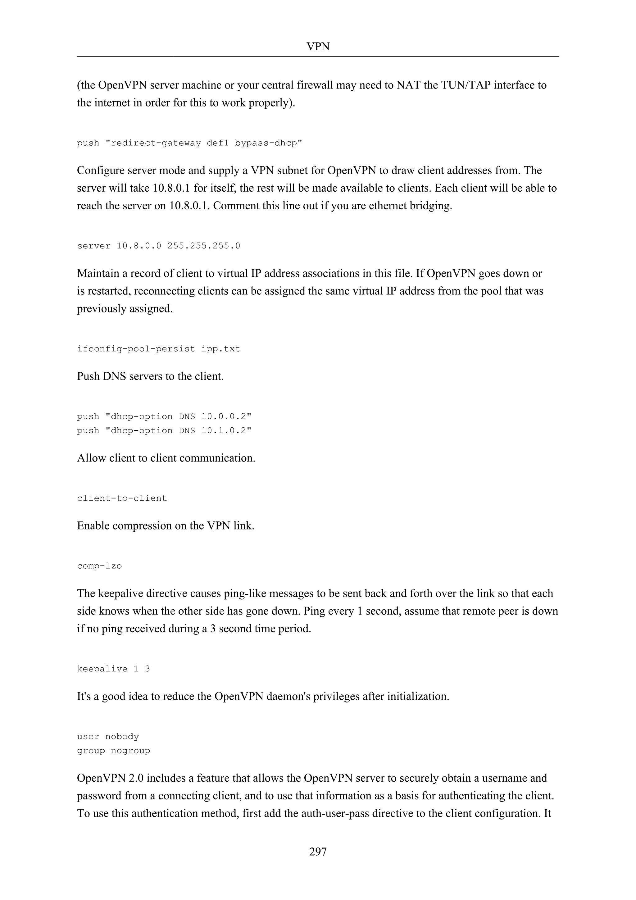 VPN 
(the OpenVPN server machine or your central firewall may need to NAT the TUN/TAP interface to 
the internet in order for this to work properly). 
297 
push "redirect-gateway def1 bypass-dhcp" 
Configure server mode and supply a VPN subnet for OpenVPN to draw client addresses from. The 
server will take 10.8.0.1 for itself, the rest will be made available to clients. Each client will be able to 
reach the server on 10.8.0.1. Comment this line out if you are ethernet bridging. 
server 10.8.0.0 255.255.255.0 
Maintain a record of client to virtual IP address associations in this file. If OpenVPN goes down or 
is restarted, reconnecting clients can be assigned the same virtual IP address from the pool that was 
previously assigned. 
ifconfig-pool-persist ipp.txt 
Push DNS servers to the client. 
push "dhcp-option DNS 10.0.0.2" 
push "dhcp-option DNS 10.1.0.2" 
Allow client to client communication. 
client-to-client 
Enable compression on the VPN link. 
comp-lzo 
The keepalive directive causes ping-like messages to be sent back and forth over the link so that each 
side knows when the other side has gone down. Ping every 1 second, assume that remote peer is down 
if no ping received during a 3 second time period. 
keepalive 1 3 
It's a good idea to reduce the OpenVPN daemon's privileges after initialization. 
user nobody 
group nogroup 
OpenVPN 2.0 includes a feature that allows the OpenVPN server to securely obtain a username and 
password from a connecting client, and to use that information as a basis for authenticating the client. 
To use this authentication method, first add the auth-user-pass directive to the client configuration. It 
 