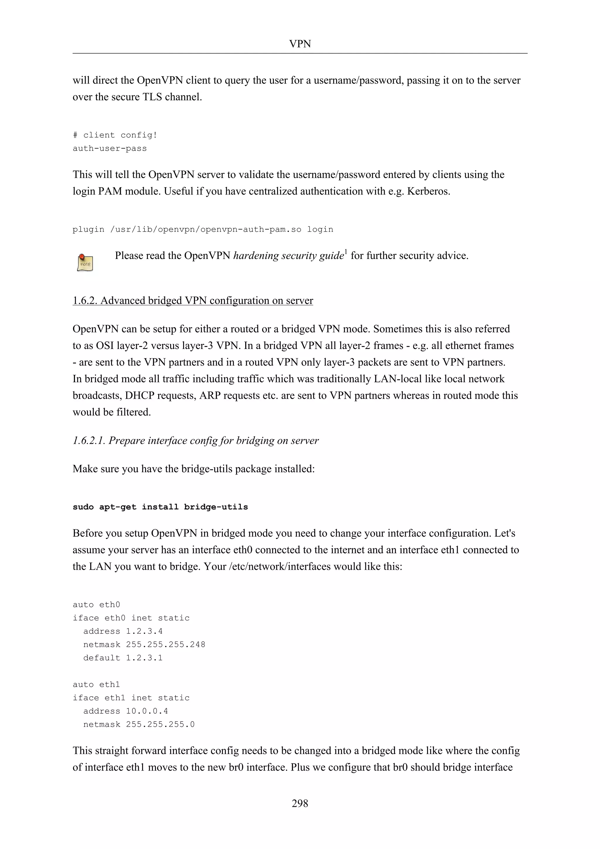 VPN 
will direct the OpenVPN client to query the user for a username/password, passing it on to the server 
over the secure TLS channel. 
298 
# client config! 
auth-user-pass 
This will tell the OpenVPN server to validate the username/password entered by clients using the 
login PAM module. Useful if you have centralized authentication with e.g. Kerberos. 
plugin /usr/lib/openvpn/openvpn-auth-pam.so login 
Please read the OpenVPN hardening security guide1 for further security advice. 
1.6.2. Advanced bridged VPN configuration on server 
OpenVPN can be setup for either a routed or a bridged VPN mode. Sometimes this is also referred 
to as OSI layer-2 versus layer-3 VPN. In a bridged VPN all layer-2 frames - e.g. all ethernet frames 
- are sent to the VPN partners and in a routed VPN only layer-3 packets are sent to VPN partners. 
In bridged mode all traffic including traffic which was traditionally LAN-local like local network 
broadcasts, DHCP requests, ARP requests etc. are sent to VPN partners whereas in routed mode this 
would be filtered. 
1.6.2.1. Prepare interface config for bridging on server 
Make sure you have the bridge-utils package installed: 
sudo apt-get install bridge-utils 
Before you setup OpenVPN in bridged mode you need to change your interface configuration. Let's 
assume your server has an interface eth0 connected to the internet and an interface eth1 connected to 
the LAN you want to bridge. Your /etc/network/interfaces would like this: 
auto eth0 
iface eth0 inet static 
address 1.2.3.4 
netmask 255.255.255.248 
default 1.2.3.1 
auto eth1 
iface eth1 inet static 
address 10.0.0.4 
netmask 255.255.255.0 
This straight forward interface config needs to be changed into a bridged mode like where the config 
of interface eth1 moves to the new br0 interface. Plus we configure that br0 should bridge interface 
 