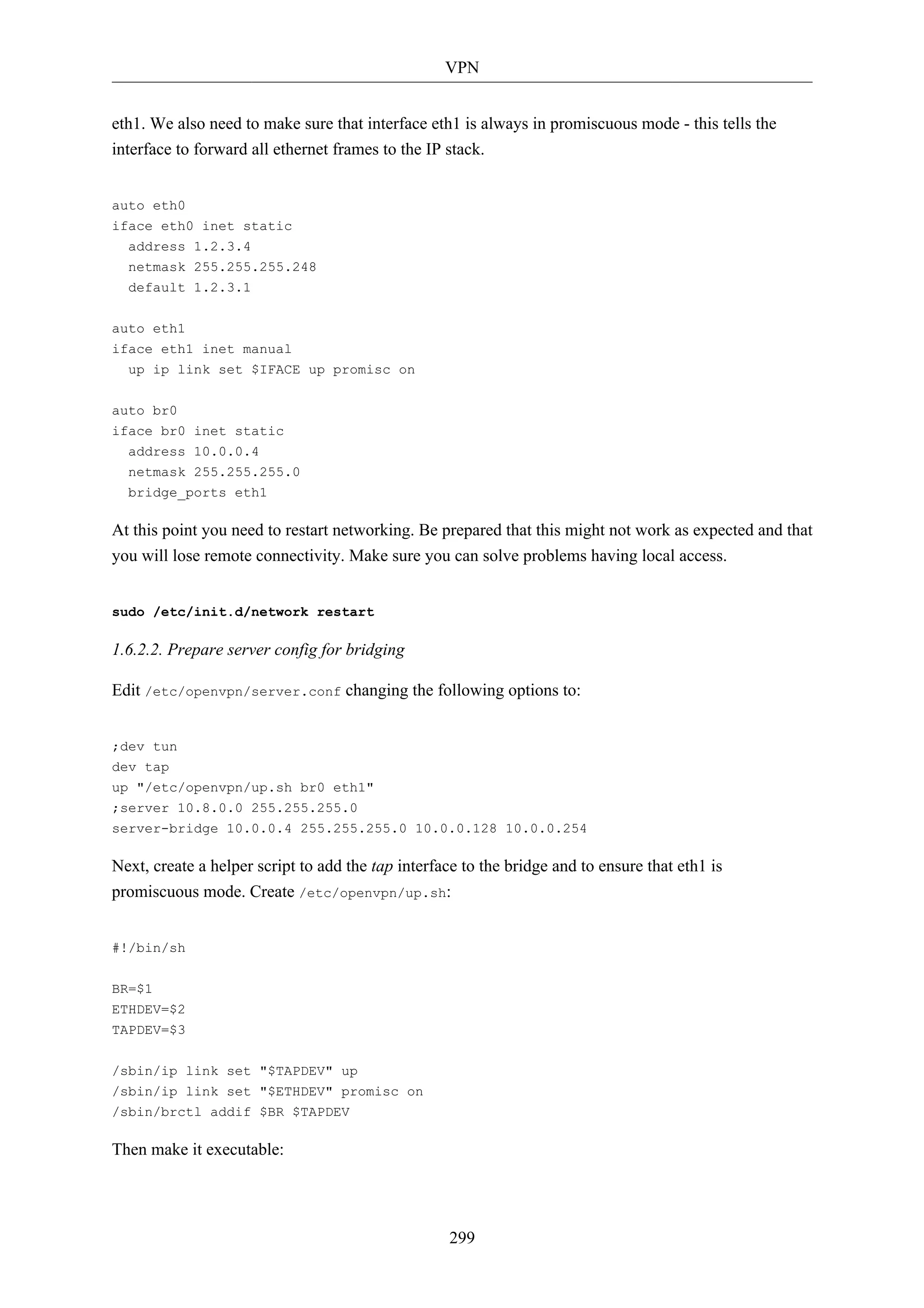 VPN 
eth1. We also need to make sure that interface eth1 is always in promiscuous mode - this tells the 
interface to forward all ethernet frames to the IP stack. 
299 
auto eth0 
iface eth0 inet static 
address 1.2.3.4 
netmask 255.255.255.248 
default 1.2.3.1 
auto eth1 
iface eth1 inet manual 
up ip link set $IFACE up promisc on 
auto br0 
iface br0 inet static 
address 10.0.0.4 
netmask 255.255.255.0 
bridge_ports eth1 
At this point you need to restart networking. Be prepared that this might not work as expected and that 
you will lose remote connectivity. Make sure you can solve problems having local access. 
sudo /etc/init.d/network restart 
1.6.2.2. Prepare server config for bridging 
Edit /etc/openvpn/server.conf changing the following options to: 
;dev tun 
dev tap 
up "/etc/openvpn/up.sh br0 eth1" 
;server 10.8.0.0 255.255.255.0 
server-bridge 10.0.0.4 255.255.255.0 10.0.0.128 10.0.0.254 
Next, create a helper script to add the tap interface to the bridge and to ensure that eth1 is 
promiscuous mode. Create /etc/openvpn/up.sh: 
#!/bin/sh 
BR=$1 
ETHDEV=$2 
TAPDEV=$3 
/sbin/ip link set "$TAPDEV" up 
/sbin/ip link set "$ETHDEV" promisc on 
/sbin/brctl addif $BR $TAPDEV 
Then make it executable: 
 