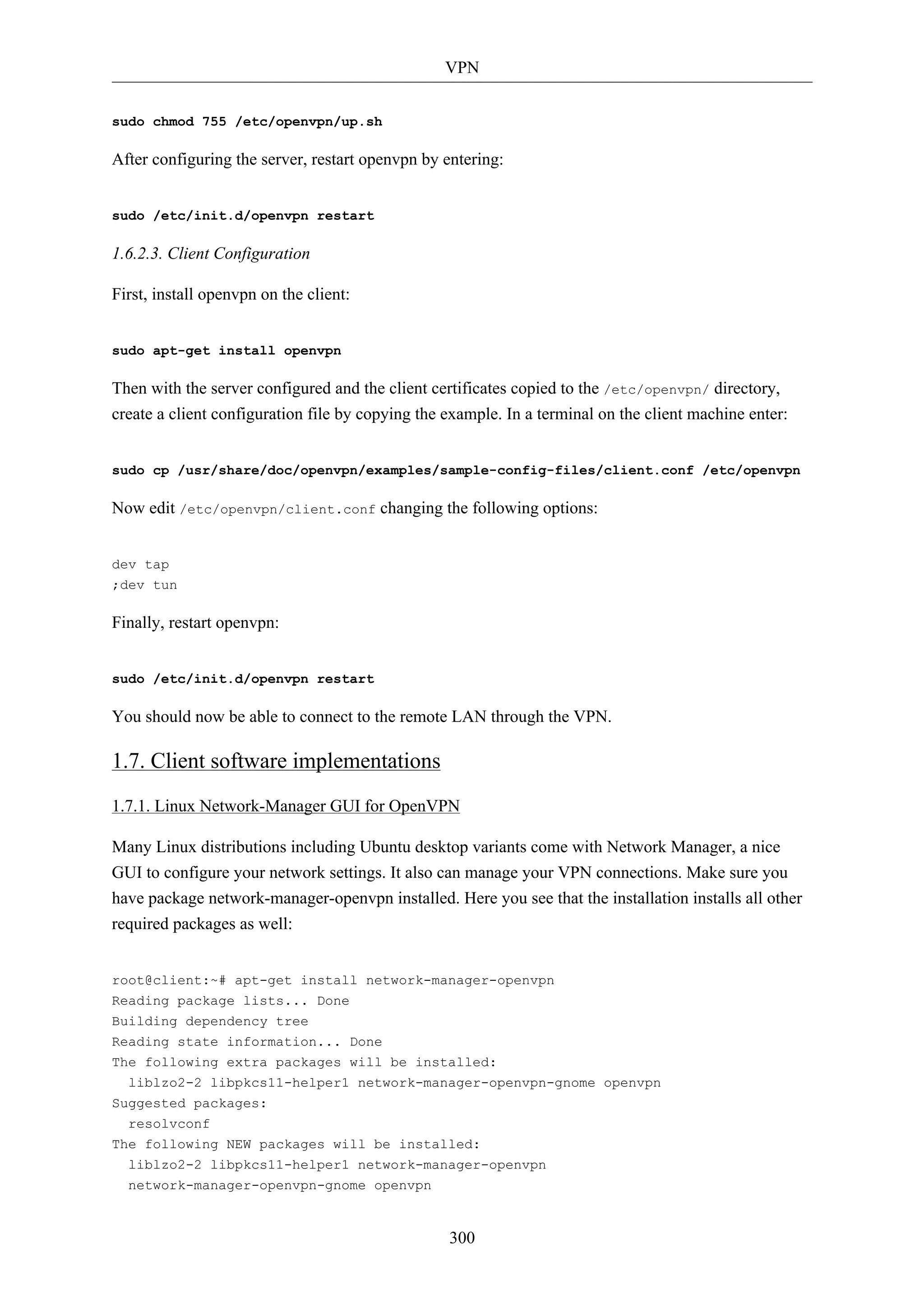VPN 
300 
sudo chmod 755 /etc/openvpn/up.sh 
After configuring the server, restart openvpn by entering: 
sudo /etc/init.d/openvpn restart 
1.6.2.3. Client Configuration 
First, install openvpn on the client: 
sudo apt-get install openvpn 
Then with the server configured and the client certificates copied to the /etc/openvpn/ directory, 
create a client configuration file by copying the example. In a terminal on the client machine enter: 
sudo cp /usr/share/doc/openvpn/examples/sample-config-files/client.conf /etc/openvpn 
Now edit /etc/openvpn/client.conf changing the following options: 
dev tap 
;dev tun 
Finally, restart openvpn: 
sudo /etc/init.d/openvpn restart 
You should now be able to connect to the remote LAN through the VPN. 
1.7. Client software implementations 
1.7.1. Linux Network-Manager GUI for OpenVPN 
Many Linux distributions including Ubuntu desktop variants come with Network Manager, a nice 
GUI to configure your network settings. It also can manage your VPN connections. Make sure you 
have package network-manager-openvpn installed. Here you see that the installation installs all other 
required packages as well: 
root@client:~# apt-get install network-manager-openvpn 
Reading package lists... Done 
Building dependency tree 
Reading state information... Done 
The following extra packages will be installed: 
liblzo2-2 libpkcs11-helper1 network-manager-openvpn-gnome openvpn 
Suggested packages: 
resolvconf 
The following NEW packages will be installed: 
liblzo2-2 libpkcs11-helper1 network-manager-openvpn 
network-manager-openvpn-gnome openvpn 
 