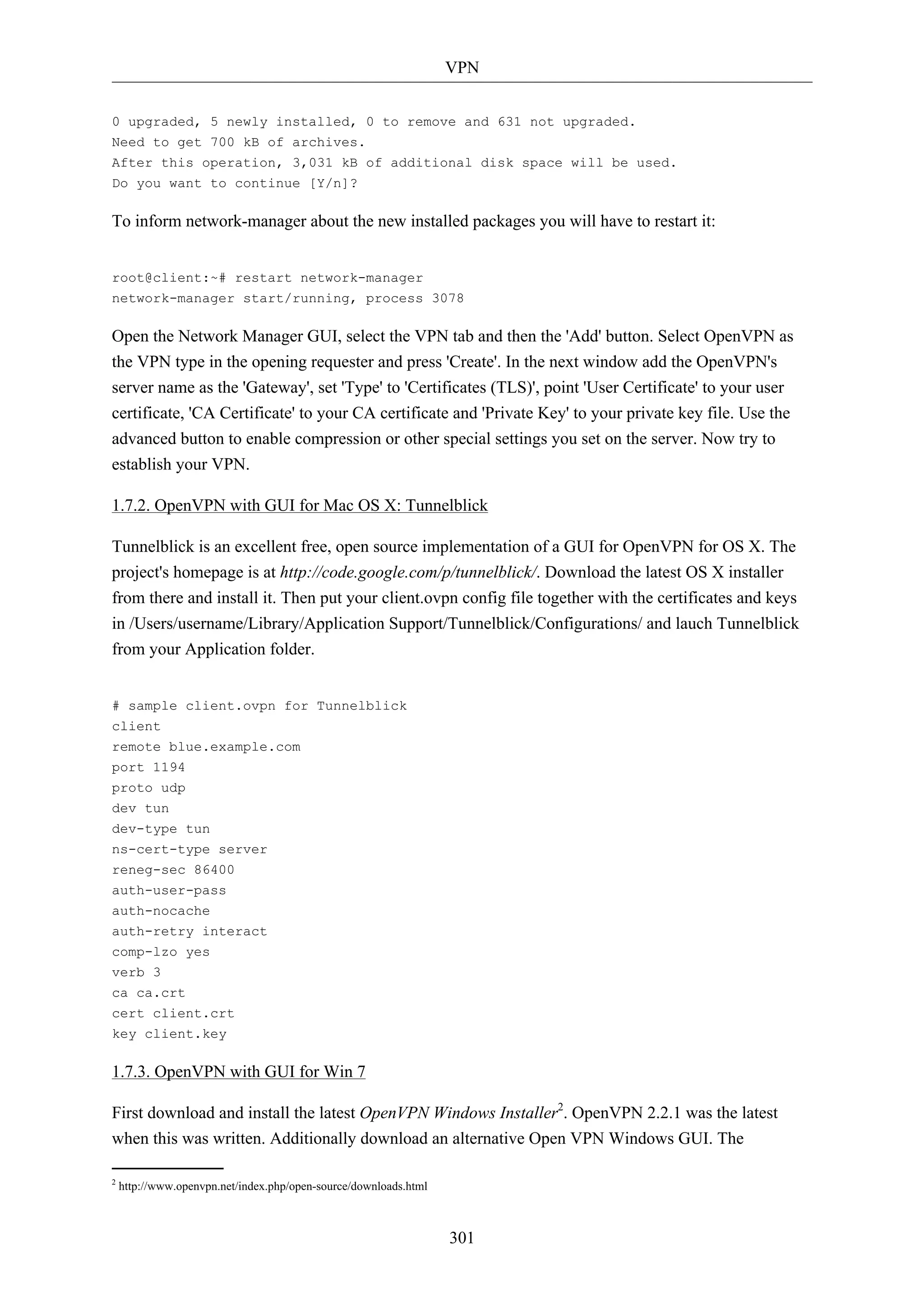 VPN 
0 upgraded, 5 newly installed, 0 to remove and 631 not upgraded. 
Need to get 700 kB of archives. 
After this operation, 3,031 kB of additional disk space will be used. 
Do you want to continue [Y/n]? 
To inform network-manager about the new installed packages you will have to restart it: 
root@client:~# restart network-manager 
network-manager start/running, process 3078 
Open the Network Manager GUI, select the VPN tab and then the 'Add' button. Select OpenVPN as 
the VPN type in the opening requester and press 'Create'. In the next window add the OpenVPN's 
server name as the 'Gateway', set 'Type' to 'Certificates (TLS)', point 'User Certificate' to your user 
certificate, 'CA Certificate' to your CA certificate and 'Private Key' to your private key file. Use the 
advanced button to enable compression or other special settings you set on the server. Now try to 
establish your VPN. 
1.7.2. OpenVPN with GUI for Mac OS X: Tunnelblick 
Tunnelblick is an excellent free, open source implementation of a GUI for OpenVPN for OS X. The 
project's homepage is at http://code.google.com/p/tunnelblick/. Download the latest OS X installer 
from there and install it. Then put your client.ovpn config file together with the certificates and keys 
in /Users/username/Library/Application Support/Tunnelblick/Configurations/ and lauch Tunnelblick 
from your Application folder. 
301 
# sample client.ovpn for Tunnelblick 
client 
remote blue.example.com 
port 1194 
proto udp 
dev tun 
dev-type tun 
ns-cert-type server 
reneg-sec 86400 
auth-user-pass 
auth-nocache 
auth-retry interact 
comp-lzo yes 
verb 3 
ca ca.crt 
cert client.crt 
key client.key 
1.7.3. OpenVPN with GUI for Win 7 
First download and install the latest OpenVPN Windows Installer2. OpenVPN 2.2.1 was the latest 
when this was written. Additionally download an alternative Open VPN Windows GUI. The 
2 http://www.openvpn.net/index.php/open-source/downloads.html 
 
