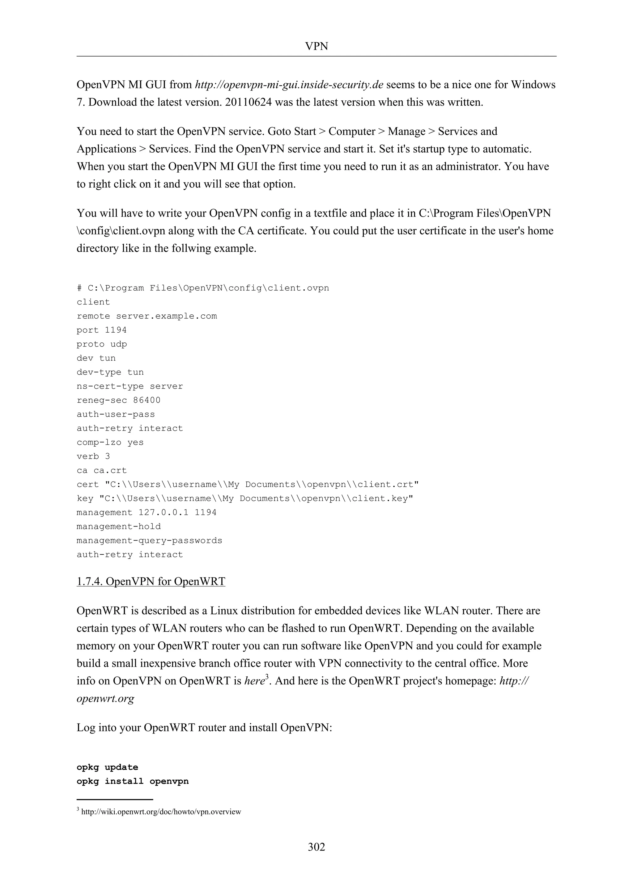 VPN 
OpenVPN MI GUI from http://openvpn-mi-gui.inside-security.de seems to be a nice one for Windows 
7. Download the latest version. 20110624 was the latest version when this was written. 
You need to start the OpenVPN service. Goto Start > Computer > Manage > Services and 
Applications > Services. Find the OpenVPN service and start it. Set it's startup type to automatic. 
When you start the OpenVPN MI GUI the first time you need to run it as an administrator. You have 
to right click on it and you will see that option. 
You will have to write your OpenVPN config in a textfile and place it in C:Program FilesOpenVPN 
configclient.ovpn along with the CA certificate. You could put the user certificate in the user's home 
directory like in the follwing example. 
# C:Program FilesOpenVPNconfigclient.ovpn 
client 
remote server.example.com 
port 1194 
proto udp 
dev tun 
dev-type tun 
ns-cert-type server 
reneg-sec 86400 
auth-user-pass 
auth-retry interact 
comp-lzo yes 
verb 3 
ca ca.crt 
cert "C:UsersusernameMy Documentsopenvpnclient.crt" 
key "C:UsersusernameMy Documentsopenvpnclient.key" 
management 127.0.0.1 1194 
management-hold 
management-query-passwords 
auth-retry interact 
302 
1.7.4. OpenVPN for OpenWRT 
OpenWRT is described as a Linux distribution for embedded devices like WLAN router. There are 
certain types of WLAN routers who can be flashed to run OpenWRT. Depending on the available 
memory on your OpenWRT router you can run software like OpenVPN and you could for example 
build a small inexpensive branch office router with VPN connectivity to the central office. More 
info on OpenVPN on OpenWRT is here3. And here is the OpenWRT project's homepage: http:// 
openwrt.org 
Log into your OpenWRT router and install OpenVPN: 
opkg update 
opkg install openvpn 
3 http://wiki.openwrt.org/doc/howto/vpn.overview 
 