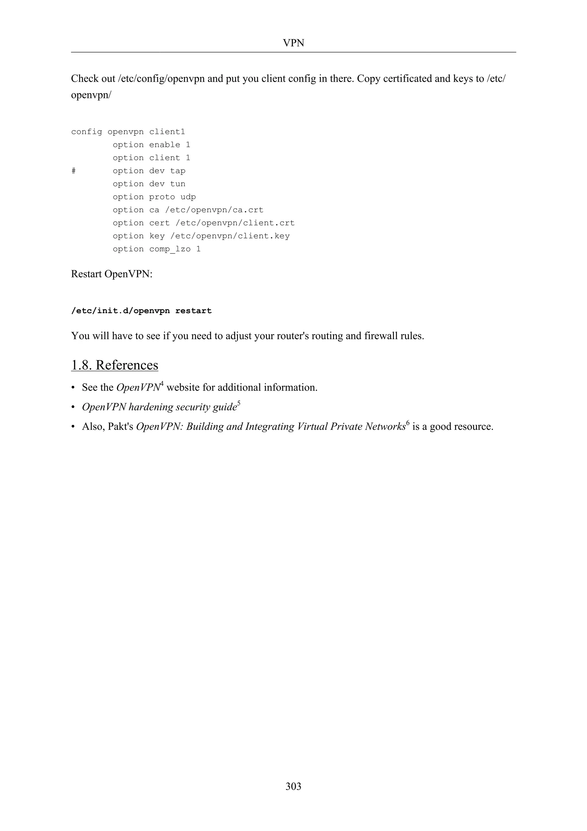 VPN 
Check out /etc/config/openvpn and put you client config in there. Copy certificated and keys to /etc/ 
openvpn/ 
303 
config openvpn client1 
option enable 1 
option client 1 
# option dev tap 
option dev tun 
option proto udp 
option ca /etc/openvpn/ca.crt 
option cert /etc/openvpn/client.crt 
option key /etc/openvpn/client.key 
option comp_lzo 1 
Restart OpenVPN: 
/etc/init.d/openvpn restart 
You will have to see if you need to adjust your router's routing and firewall rules. 
1.8. References 
• See the OpenVPN4 website for additional information. 
• OpenVPN hardening security guide5 
• Also, Pakt's OpenVPN: Building and Integrating Virtual Private Networks6 is a good resource. 
 