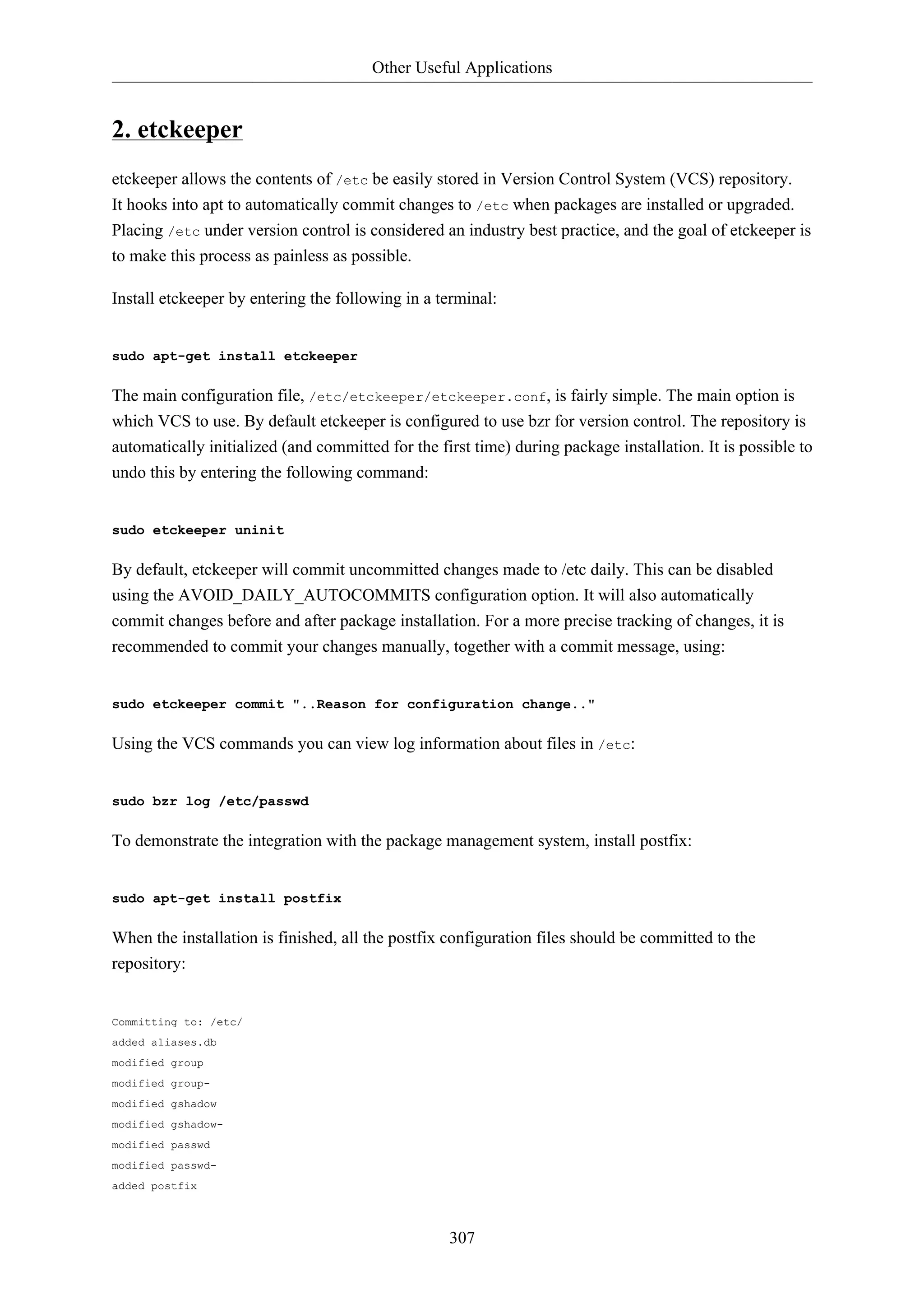 Other Useful Applications 
307 
2. etckeeper 
etckeeper allows the contents of /etc be easily stored in Version Control System (VCS) repository. 
It hooks into apt to automatically commit changes to /etc when packages are installed or upgraded. 
Placing /etc under version control is considered an industry best practice, and the goal of etckeeper is 
to make this process as painless as possible. 
Install etckeeper by entering the following in a terminal: 
sudo apt-get install etckeeper 
The main configuration file, /etc/etckeeper/etckeeper.conf, is fairly simple. The main option is 
which VCS to use. By default etckeeper is configured to use bzr for version control. The repository is 
automatically initialized (and committed for the first time) during package installation. It is possible to 
undo this by entering the following command: 
sudo etckeeper uninit 
By default, etckeeper will commit uncommitted changes made to /etc daily. This can be disabled 
using the AVOID_DAILY_AUTOCOMMITS configuration option. It will also automatically 
commit changes before and after package installation. For a more precise tracking of changes, it is 
recommended to commit your changes manually, together with a commit message, using: 
sudo etckeeper commit "..Reason for configuration change.." 
Using the VCS commands you can view log information about files in /etc: 
sudo bzr log /etc/passwd 
To demonstrate the integration with the package management system, install postfix: 
sudo apt-get install postfix 
When the installation is finished, all the postfix configuration files should be committed to the 
repository: 
Committing to: /etc/ 
added aliases.db 
modified group 
modified group-modified 
gshadow 
modified gshadow-modified 
passwd 
modified passwd-added 
postfix 
 