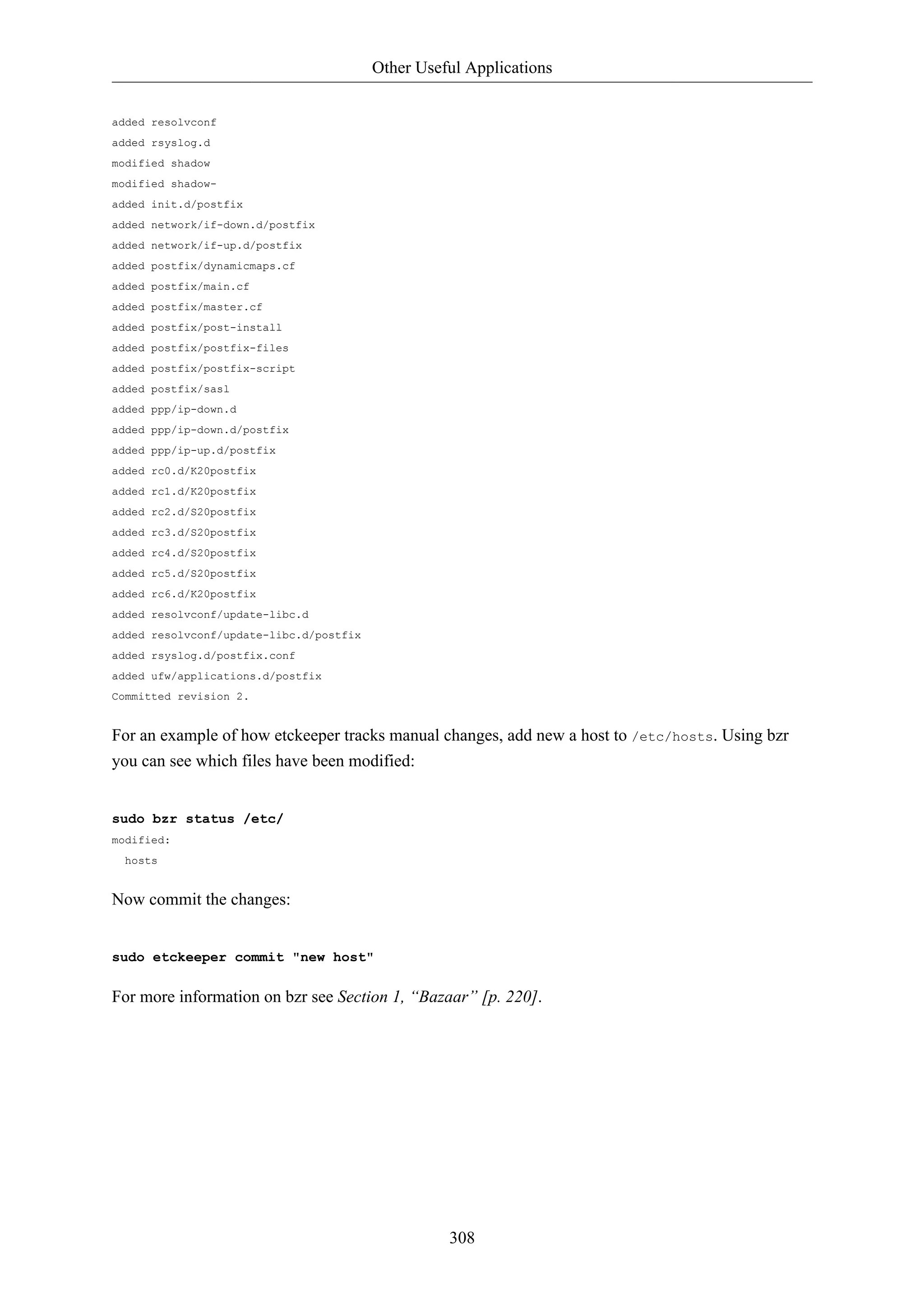 Other Useful Applications 
308 
added resolvconf 
added rsyslog.d 
modified shadow 
modified shadow-added 
init.d/postfix 
added network/if-down.d/postfix 
added network/if-up.d/postfix 
added postfix/dynamicmaps.cf 
added postfix/main.cf 
added postfix/master.cf 
added postfix/post-install 
added postfix/postfix-files 
added postfix/postfix-script 
added postfix/sasl 
added ppp/ip-down.d 
added ppp/ip-down.d/postfix 
added ppp/ip-up.d/postfix 
added rc0.d/K20postfix 
added rc1.d/K20postfix 
added rc2.d/S20postfix 
added rc3.d/S20postfix 
added rc4.d/S20postfix 
added rc5.d/S20postfix 
added rc6.d/K20postfix 
added resolvconf/update-libc.d 
added resolvconf/update-libc.d/postfix 
added rsyslog.d/postfix.conf 
added ufw/applications.d/postfix 
Committed revision 2. 
For an example of how etckeeper tracks manual changes, add new a host to /etc/hosts. Using bzr 
you can see which files have been modified: 
sudo bzr status /etc/ 
modified: 
hosts 
Now commit the changes: 
sudo etckeeper commit "new host" 
For more information on bzr see Section 1, “Bazaar” [p. 220]. 
 