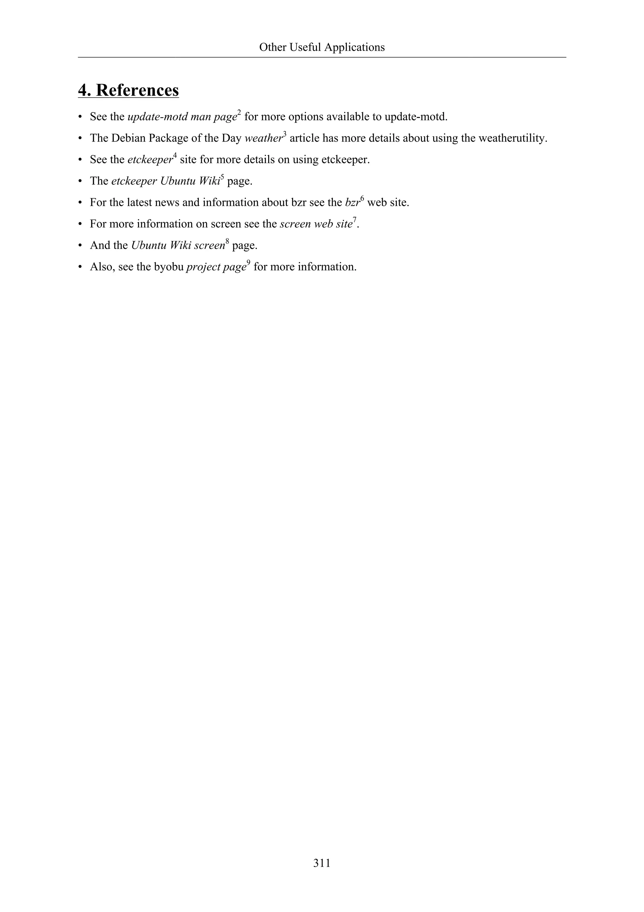 Other Useful Applications 
4. References 
• See the update-motd man page2 for more options available to update-motd. 
• The Debian Package of the Day weather3 article has more details about using the weatherutility. 
• See the etckeeper4 site for more details on using etckeeper. 
• The etckeeper Ubuntu Wiki5 page. 
• For the latest news and information about bzr see the bzr6 web site. 
• For more information on screen see the screen web site7. 
• And the Ubuntu Wiki screen8 page. 
• Also, see the byobu project page9 for more information. 
311 
 