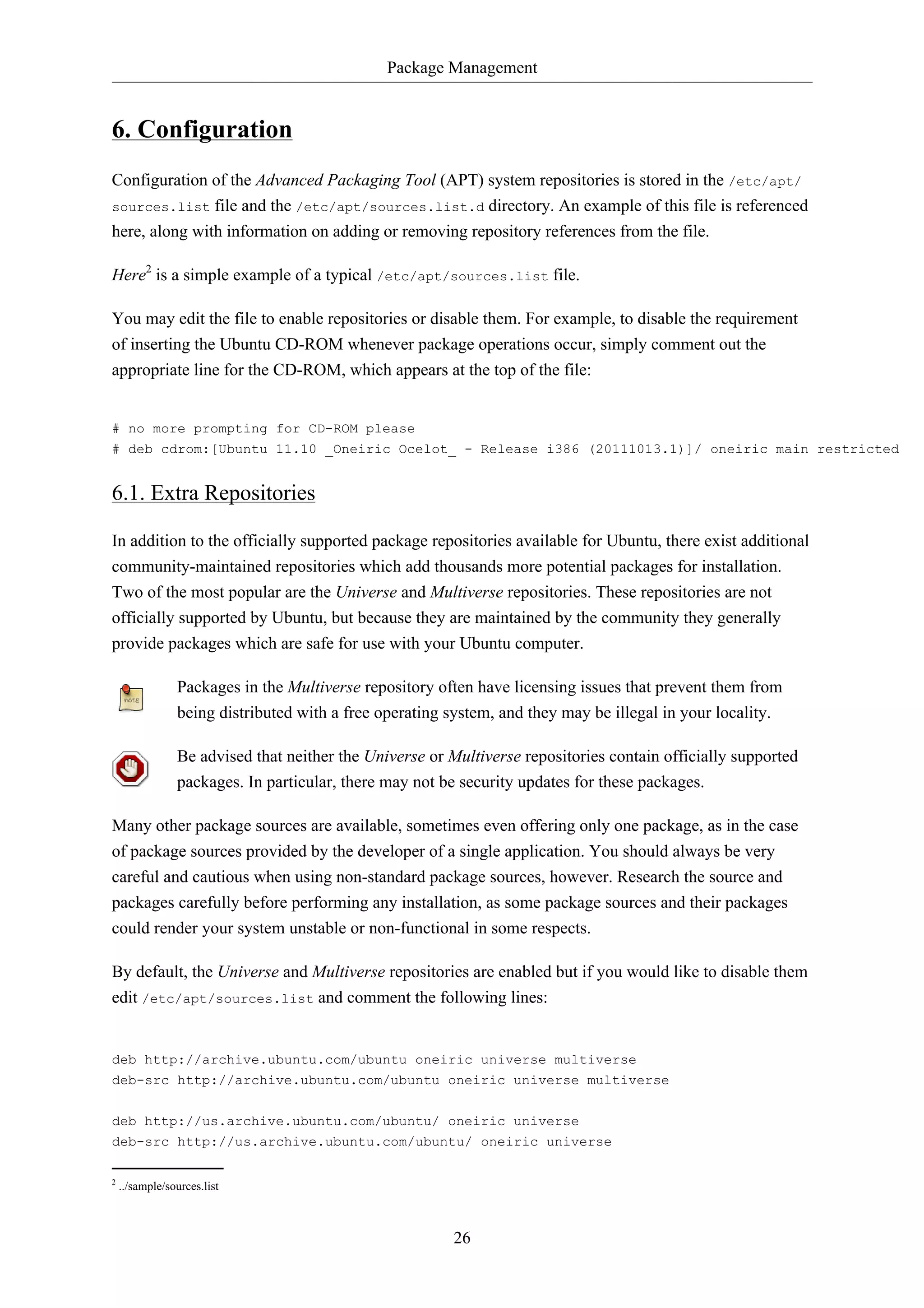 Package Management 
26 
6. Configuration 
Configuration of the Advanced Packaging Tool (APT) system repositories is stored in the /etc/apt/ 
sources.list file and the /etc/apt/sources.list.d directory. An example of this file is referenced 
here, along with information on adding or removing repository references from the file. 
Here2 is a simple example of a typical /etc/apt/sources.list file. 
You may edit the file to enable repositories or disable them. For example, to disable the requirement 
of inserting the Ubuntu CD-ROM whenever package operations occur, simply comment out the 
appropriate line for the CD-ROM, which appears at the top of the file: 
# no more prompting for CD-ROM please 
# deb cdrom:[Ubuntu 11.10 _Oneiric Ocelot_ - Release i386 (20111013.1)]/ oneiric main restricted 
6.1. Extra Repositories 
In addition to the officially supported package repositories available for Ubuntu, there exist additional 
community-maintained repositories which add thousands more potential packages for installation. 
Two of the most popular are the Universe and Multiverse repositories. These repositories are not 
officially supported by Ubuntu, but because they are maintained by the community they generally 
provide packages which are safe for use with your Ubuntu computer. 
Packages in the Multiverse repository often have licensing issues that prevent them from 
being distributed with a free operating system, and they may be illegal in your locality. 
Be advised that neither the Universe or Multiverse repositories contain officially supported 
packages. In particular, there may not be security updates for these packages. 
Many other package sources are available, sometimes even offering only one package, as in the case 
of package sources provided by the developer of a single application. You should always be very 
careful and cautious when using non-standard package sources, however. Research the source and 
packages carefully before performing any installation, as some package sources and their packages 
could render your system unstable or non-functional in some respects. 
By default, the Universe and Multiverse repositories are enabled but if you would like to disable them 
edit /etc/apt/sources.list and comment the following lines: 
deb http://archive.ubuntu.com/ubuntu oneiric universe multiverse 
deb-src http://archive.ubuntu.com/ubuntu oneiric universe multiverse 
deb http://us.archive.ubuntu.com/ubuntu/ oneiric universe 
deb-src http://us.archive.ubuntu.com/ubuntu/ oneiric universe 
2 ../sample/sources.list 
 