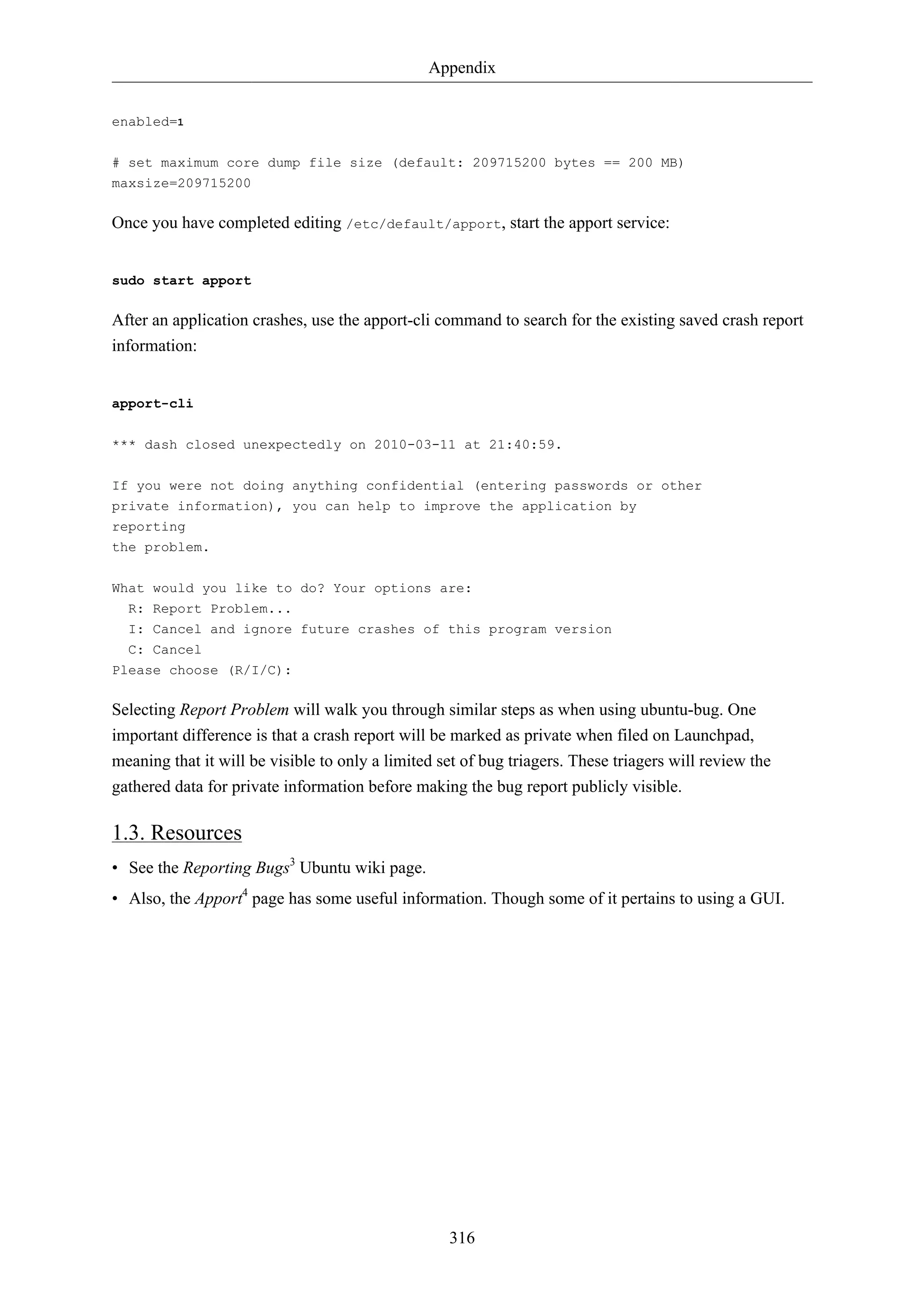 Appendix 
316 
enabled=1 
# set maximum core dump file size (default: 209715200 bytes == 200 MB) 
maxsize=209715200 
Once you have completed editing /etc/default/apport, start the apport service: 
sudo start apport 
After an application crashes, use the apport-cli command to search for the existing saved crash report 
information: 
apport-cli 
*** dash closed unexpectedly on 2010-03-11 at 21:40:59. 
If you were not doing anything confidential (entering passwords or other 
private information), you can help to improve the application by 
reporting 
the problem. 
What would you like to do? Your options are: 
R: Report Problem... 
I: Cancel and ignore future crashes of this program version 
C: Cancel 
Please choose (R/I/C): 
Selecting Report Problem will walk you through similar steps as when using ubuntu-bug. One 
important difference is that a crash report will be marked as private when filed on Launchpad, 
meaning that it will be visible to only a limited set of bug triagers. These triagers will review the 
gathered data for private information before making the bug report publicly visible. 
1.3. Resources 
• See the Reporting Bugs3 Ubuntu wiki page. 
• Also, the Apport4 page has some useful information. Though some of it pertains to using a GUI. 
