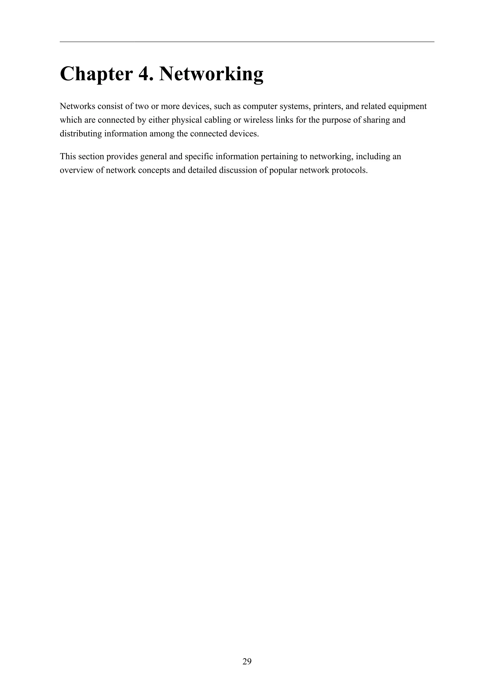 Chapter 4. Networking 
Networks consist of two or more devices, such as computer systems, printers, and related equipment 
which are connected by either physical cabling or wireless links for the purpose of sharing and 
distributing information among the connected devices. 
This section provides general and specific information pertaining to networking, including an 
overview of network concepts and detailed discussion of popular network protocols. 
29 
 