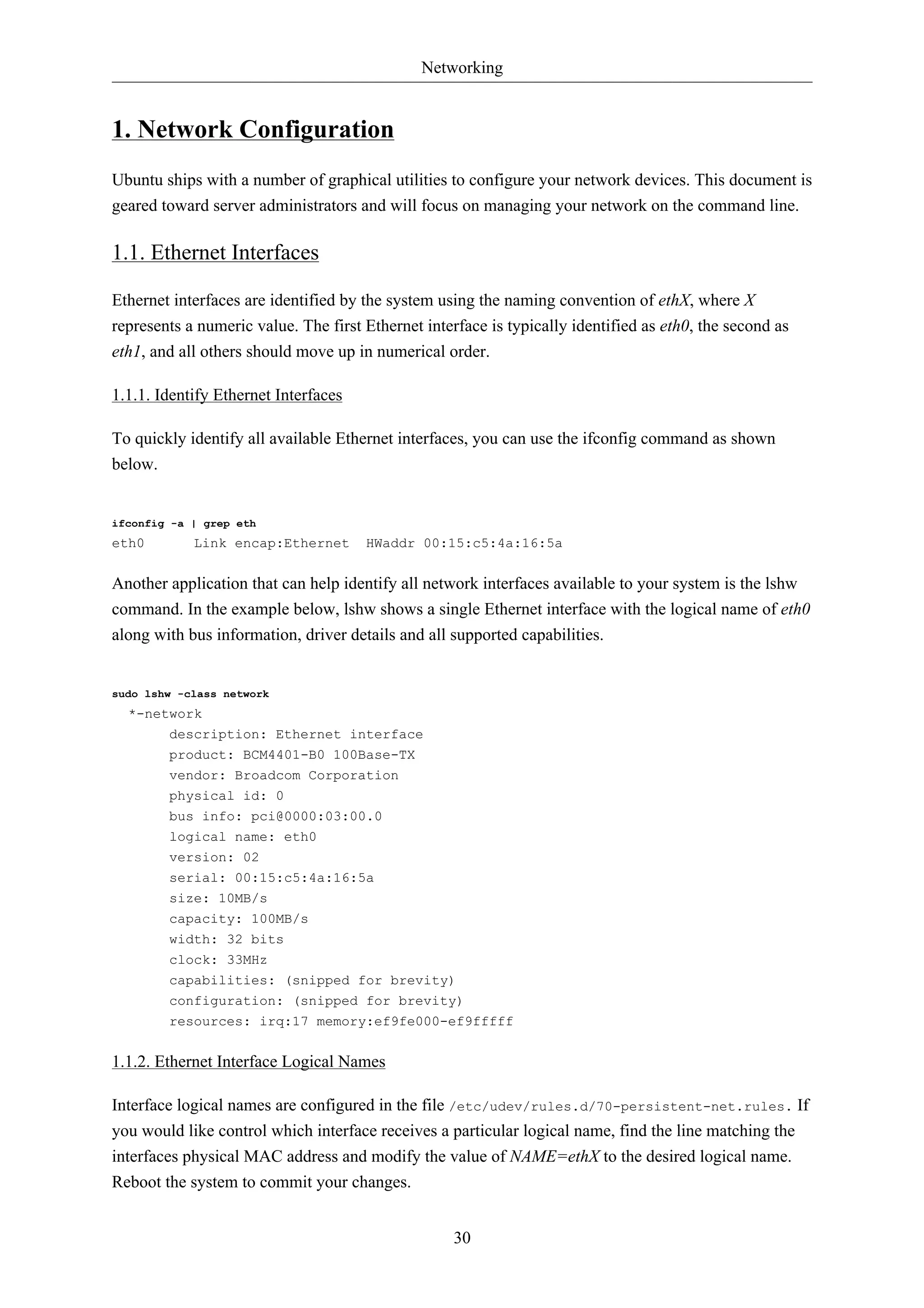 Networking 
30 
1. Network Configuration 
Ubuntu ships with a number of graphical utilities to configure your network devices. This document is 
geared toward server administrators and will focus on managing your network on the command line. 
1.1. Ethernet Interfaces 
Ethernet interfaces are identified by the system using the naming convention of ethX, where X 
represents a numeric value. The first Ethernet interface is typically identified as eth0, the second as 
eth1, and all others should move up in numerical order. 
1.1.1. Identify Ethernet Interfaces 
To quickly identify all available Ethernet interfaces, you can use the ifconfig command as shown 
below. 
ifconfig -a | grep eth 
eth0 Link encap:Ethernet HWaddr 00:15:c5:4a:16:5a 
Another application that can help identify all network interfaces available to your system is the lshw 
command. In the example below, lshw shows a single Ethernet interface with the logical name of eth0 
along with bus information, driver details and all supported capabilities. 
sudo lshw -class network 
*-network 
description: Ethernet interface 
product: BCM4401-B0 100Base-TX 
vendor: Broadcom Corporation 
physical id: 0 
bus info: pci@0000:03:00.0 
logical name: eth0 
version: 02 
serial: 00:15:c5:4a:16:5a 
size: 10MB/s 
capacity: 100MB/s 
width: 32 bits 
clock: 33MHz 
capabilities: (snipped for brevity) 
configuration: (snipped for brevity) 
resources: irq:17 memory:ef9fe000-ef9fffff 
1.1.2. Ethernet Interface Logical Names 
Interface logical names are configured in the file /etc/udev/rules.d/70-persistent-net.rules. If 
you would like control which interface receives a particular logical name, find the line matching the 
interfaces physical MAC address and modify the value of NAME=ethX to the desired logical name. 
Reboot the system to commit your changes. 
 