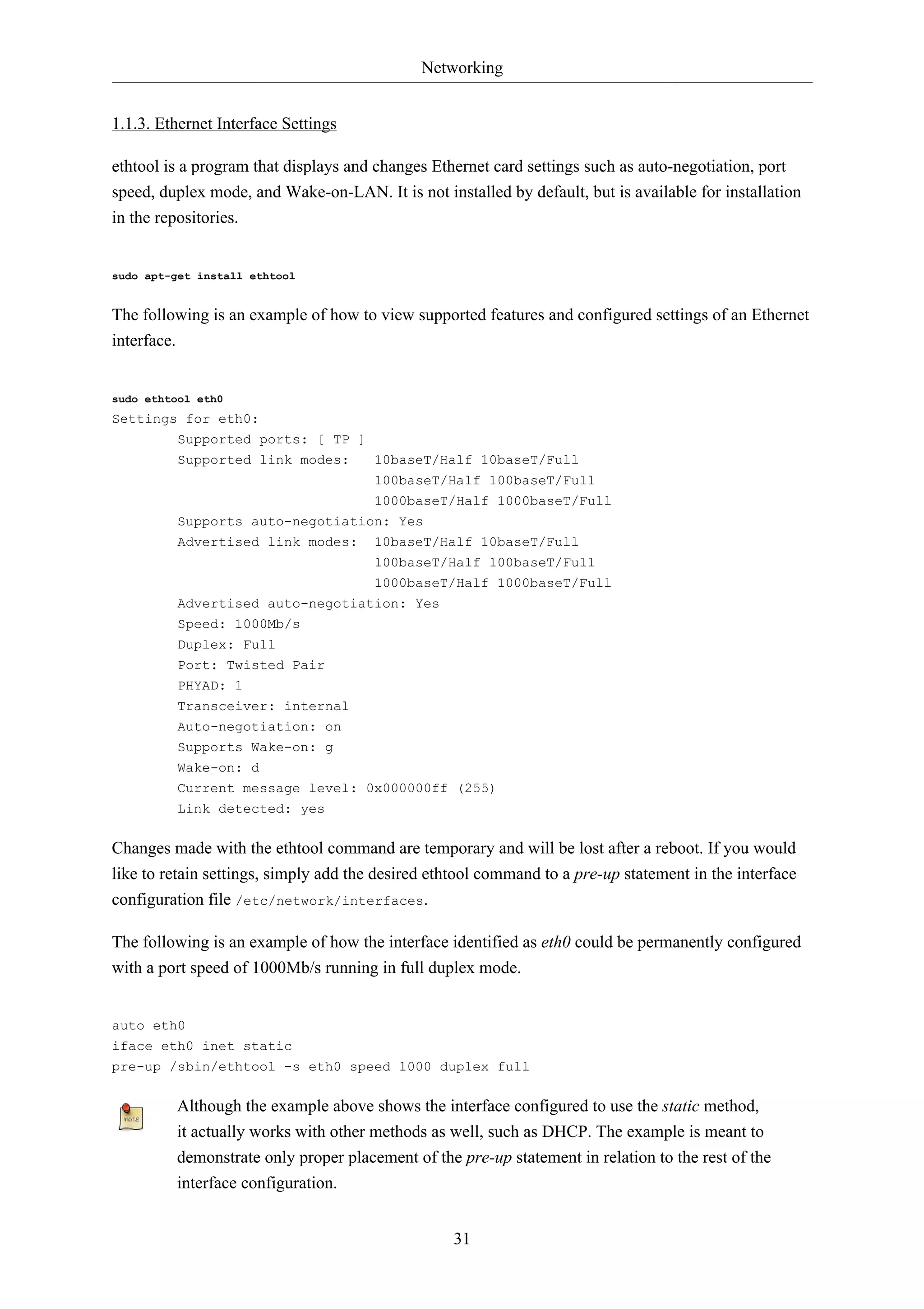 Networking 
31 
1.1.3. Ethernet Interface Settings 
ethtool is a program that displays and changes Ethernet card settings such as auto-negotiation, port 
speed, duplex mode, and Wake-on-LAN. It is not installed by default, but is available for installation 
in the repositories. 
sudo apt-get install ethtool 
The following is an example of how to view supported features and configured settings of an Ethernet 
interface. 
sudo ethtool eth0 
Settings for eth0: 
Supported ports: [ TP ] 
Supported link modes: 10baseT/Half 10baseT/Full 
100baseT/Half 100baseT/Full 
1000baseT/Half 1000baseT/Full 
Supports auto-negotiation: Yes 
Advertised link modes: 10baseT/Half 10baseT/Full 
100baseT/Half 100baseT/Full 
1000baseT/Half 1000baseT/Full 
Advertised auto-negotiation: Yes 
Speed: 1000Mb/s 
Duplex: Full 
Port: Twisted Pair 
PHYAD: 1 
Transceiver: internal 
Auto-negotiation: on 
Supports Wake-on: g 
Wake-on: d 
Current message level: 0x000000ff (255) 
Link detected: yes 
Changes made with the ethtool command are temporary and will be lost after a reboot. If you would 
like to retain settings, simply add the desired ethtool command to a pre-up statement in the interface 
configuration file /etc/network/interfaces. 
The following is an example of how the interface identified as eth0 could be permanently configured 
with a port speed of 1000Mb/s running in full duplex mode. 
auto eth0 
iface eth0 inet static 
pre-up /sbin/ethtool -s eth0 speed 1000 duplex full 
Although the example above shows the interface configured to use the static method, 
it actually works with other methods as well, such as DHCP. The example is meant to 
demonstrate only proper placement of the pre-up statement in relation to the rest of the 
interface configuration. 
 