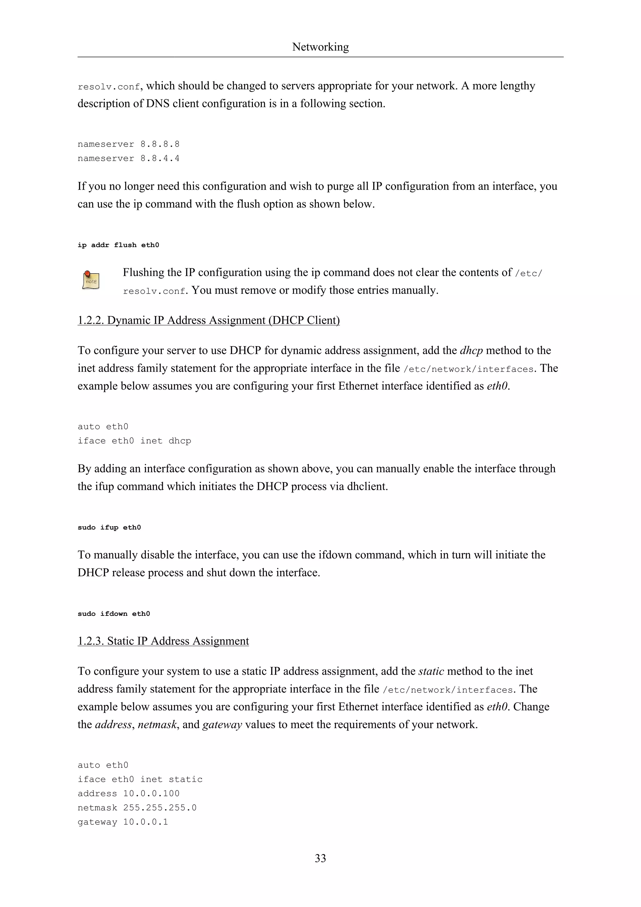 Networking 
resolv.conf, which should be changed to servers appropriate for your network. A more lengthy 
description of DNS client configuration is in a following section. 
33 
nameserver 8.8.8.8 
nameserver 8.8.4.4 
If you no longer need this configuration and wish to purge all IP configuration from an interface, you 
can use the ip command with the flush option as shown below. 
ip addr flush eth0 
Flushing the IP configuration using the ip command does not clear the contents of /etc/ 
resolv.conf. You must remove or modify those entries manually. 
1.2.2. Dynamic IP Address Assignment (DHCP Client) 
To configure your server to use DHCP for dynamic address assignment, add the dhcp method to the 
inet address family statement for the appropriate interface in the file /etc/network/interfaces. The 
example below assumes you are configuring your first Ethernet interface identified as eth0. 
auto eth0 
iface eth0 inet dhcp 
By adding an interface configuration as shown above, you can manually enable the interface through 
the ifup command which initiates the DHCP process via dhclient. 
sudo ifup eth0 
To manually disable the interface, you can use the ifdown command, which in turn will initiate the 
DHCP release process and shut down the interface. 
sudo ifdown eth0 
1.2.3. Static IP Address Assignment 
To configure your system to use a static IP address assignment, add the static method to the inet 
address family statement for the appropriate interface in the file /etc/network/interfaces. The 
example below assumes you are configuring your first Ethernet interface identified as eth0. Change 
the address, netmask, and gateway values to meet the requirements of your network. 
auto eth0 
iface eth0 inet static 
address 10.0.0.100 
netmask 255.255.255.0 
gateway 10.0.0.1 
 