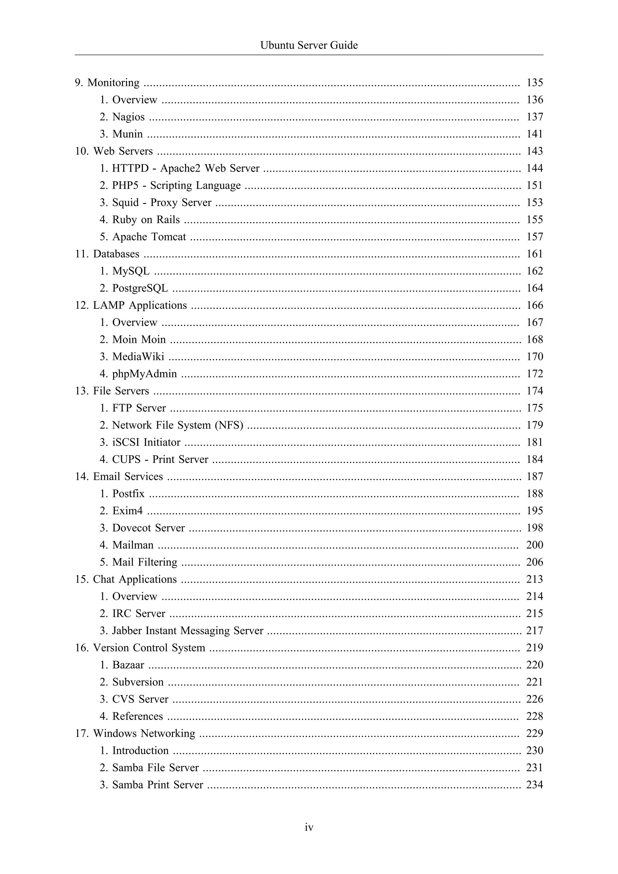 Ubuntu Server Guide 
9. Monitoring ......................................................................................................................... 135 
1. Overview ................................................................................................................... 136 
2. Nagios ....................................................................................................................... 137 
3. Munin ........................................................................................................................ 141 
10. Web Servers ..................................................................................................................... 143 
1. HTTPD - Apache2 Web Server ................................................................................... 144 
2. PHP5 - Scripting Language ......................................................................................... 151 
3. Squid - Proxy Server .................................................................................................. 153 
4. Ruby on Rails ............................................................................................................ 155 
5. Apache Tomcat .......................................................................................................... 157 
11. Databases ......................................................................................................................... 161 
1. MySQL ...................................................................................................................... 162 
2. PostgreSQL ................................................................................................................ 164 
12. LAMP Applications .......................................................................................................... 166 
1. Overview ................................................................................................................... 167 
2. Moin Moin ................................................................................................................. 168 
3. MediaWiki ................................................................................................................. 170 
4. phpMyAdmin ............................................................................................................. 172 
13. File Servers ...................................................................................................................... 174 
1. FTP Server ................................................................................................................. 175 
2. Network File System (NFS) ........................................................................................ 179 
3. iSCSI Initiator ............................................................................................................ 181 
4. CUPS - Print Server ................................................................................................... 184 
14. Email Services .................................................................................................................. 187 
1. Postfix ....................................................................................................................... 188 
2. Exim4 ........................................................................................................................ 195 
3. Dovecot Server ........................................................................................................... 198 
4. Mailman .................................................................................................................... 200 
5. Mail Filtering ............................................................................................................. 206 
15. Chat Applications ............................................................................................................. 213 
1. Overview ................................................................................................................... 214 
2. IRC Server ................................................................................................................. 215 
3. Jabber Instant Messaging Server .................................................................................. 217 
16. Version Control System .................................................................................................... 219 
1. Bazaar ........................................................................................................................ 220 
2. Subversion ................................................................................................................. 221 
3. CVS Server ................................................................................................................ 226 
4. References ................................................................................................................. 228 
17. Windows Networking ....................................................................................................... 229 
1. Introduction ................................................................................................................ 230 
2. Samba File Server ...................................................................................................... 231 
3. Samba Print Server ..................................................................................................... 234 
iv 
 