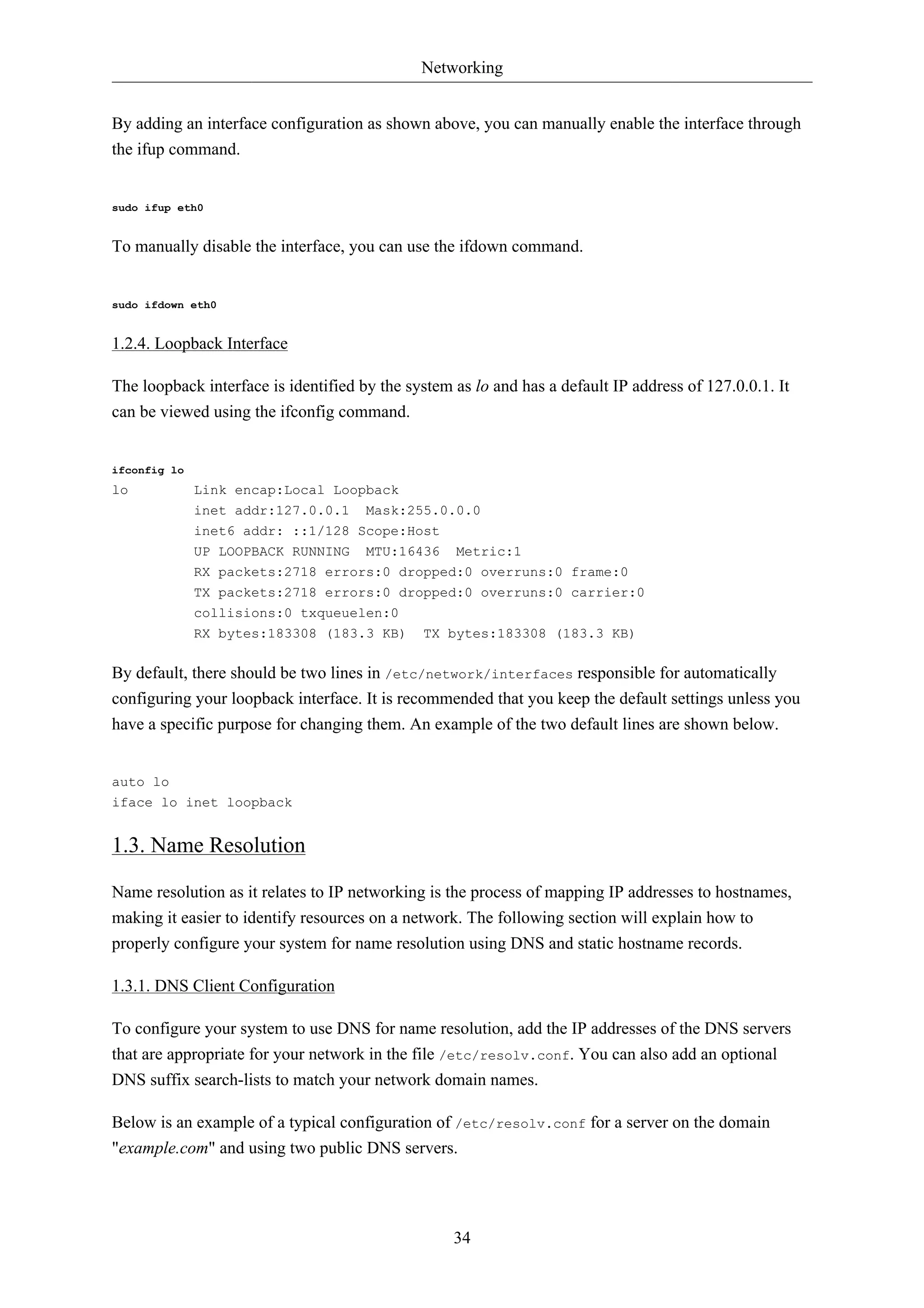Networking 
By adding an interface configuration as shown above, you can manually enable the interface through 
the ifup command. 
34 
sudo ifup eth0 
To manually disable the interface, you can use the ifdown command. 
sudo ifdown eth0 
1.2.4. Loopback Interface 
The loopback interface is identified by the system as lo and has a default IP address of 127.0.0.1. It 
can be viewed using the ifconfig command. 
ifconfig lo 
lo Link encap:Local Loopback 
inet addr:127.0.0.1 Mask:255.0.0.0 
inet6 addr: ::1/128 Scope:Host 
UP LOOPBACK RUNNING MTU:16436 Metric:1 
RX packets:2718 errors:0 dropped:0 overruns:0 frame:0 
TX packets:2718 errors:0 dropped:0 overruns:0 carrier:0 
collisions:0 txqueuelen:0 
RX bytes:183308 (183.3 KB) TX bytes:183308 (183.3 KB) 
By default, there should be two lines in /etc/network/interfaces responsible for automatically 
configuring your loopback interface. It is recommended that you keep the default settings unless you 
have a specific purpose for changing them. An example of the two default lines are shown below. 
auto lo 
iface lo inet loopback 
1.3. Name Resolution 
Name resolution as it relates to IP networking is the process of mapping IP addresses to hostnames, 
making it easier to identify resources on a network. The following section will explain how to 
properly configure your system for name resolution using DNS and static hostname records. 
1.3.1. DNS Client Configuration 
To configure your system to use DNS for name resolution, add the IP addresses of the DNS servers 
that are appropriate for your network in the file /etc/resolv.conf. You can also add an optional 
DNS suffix search-lists to match your network domain names. 
Below is an example of a typical configuration of /etc/resolv.conf for a server on the domain 
"example.com" and using two public DNS servers. 
 