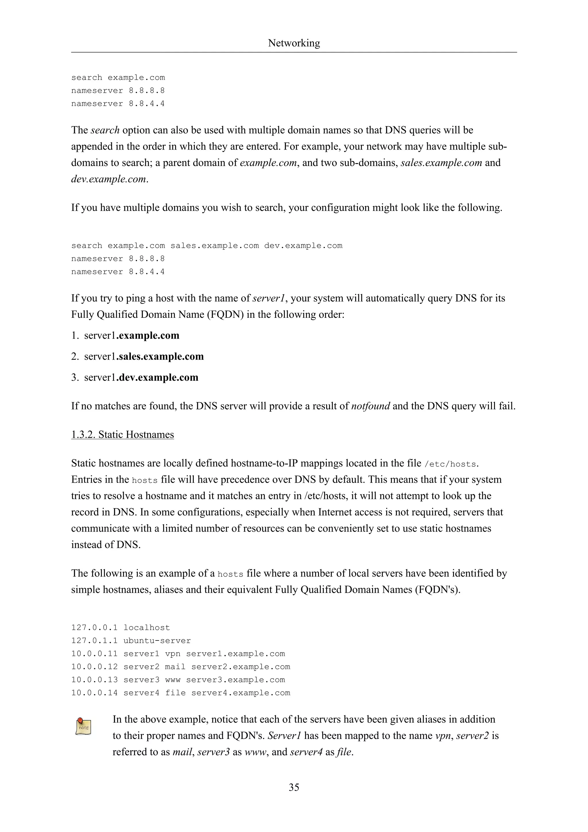 Networking 
35 
search example.com 
nameserver 8.8.8.8 
nameserver 8.8.4.4 
The search option can also be used with multiple domain names so that DNS queries will be 
appended in the order in which they are entered. For example, your network may have multiple sub-domains 
to search; a parent domain of example.com, and two sub-domains, sales.example.com and 
dev.example.com. 
If you have multiple domains you wish to search, your configuration might look like the following. 
search example.com sales.example.com dev.example.com 
nameserver 8.8.8.8 
nameserver 8.8.4.4 
If you try to ping a host with the name of server1, your system will automatically query DNS for its 
Fully Qualified Domain Name (FQDN) in the following order: 
1. server1.example.com 
2. server1.sales.example.com 
3. server1.dev.example.com 
If no matches are found, the DNS server will provide a result of notfound and the DNS query will fail. 
1.3.2. Static Hostnames 
Static hostnames are locally defined hostname-to-IP mappings located in the file /etc/hosts. 
Entries in the hosts file will have precedence over DNS by default. This means that if your system 
tries to resolve a hostname and it matches an entry in /etc/hosts, it will not attempt to look up the 
record in DNS. In some configurations, especially when Internet access is not required, servers that 
communicate with a limited number of resources can be conveniently set to use static hostnames 
instead of DNS. 
The following is an example of a hosts file where a number of local servers have been identified by 
simple hostnames, aliases and their equivalent Fully Qualified Domain Names (FQDN's). 
127.0.0.1 localhost 
127.0.1.1 ubuntu-server 
10.0.0.11 server1 vpn server1.example.com 
10.0.0.12 server2 mail server2.example.com 
10.0.0.13 server3 www server3.example.com 
10.0.0.14 server4 file server4.example.com 
In the above example, notice that each of the servers have been given aliases in addition 
to their proper names and FQDN's. Server1 has been mapped to the name vpn, server2 is 
referred to as mail, server3 as www, and server4 as file. 
 