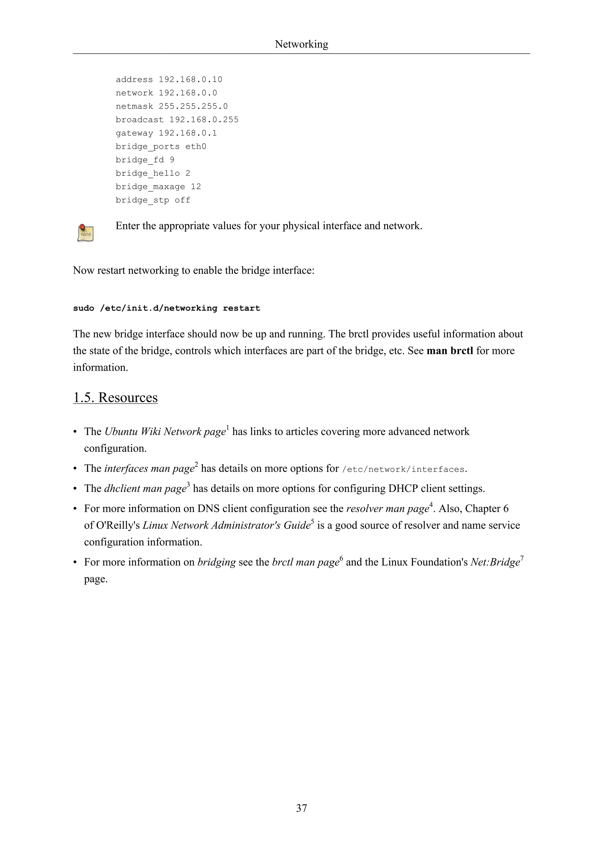 Networking 
37 
address 192.168.0.10 
network 192.168.0.0 
netmask 255.255.255.0 
broadcast 192.168.0.255 
gateway 192.168.0.1 
bridge_ports eth0 
bridge_fd 9 
bridge_hello 2 
bridge_maxage 12 
bridge_stp off 
Enter the appropriate values for your physical interface and network. 
Now restart networking to enable the bridge interface: 
sudo /etc/init.d/networking restart 
The new bridge interface should now be up and running. The brctl provides useful information about 
the state of the bridge, controls which interfaces are part of the bridge, etc. See man brctl for more 
information. 
1.5. Resources 
• The Ubuntu Wiki Network page1 has links to articles covering more advanced network 
configuration. 
• The interfaces man page2 has details on more options for /etc/network/interfaces. 
• The dhclient man page3 has details on more options for configuring DHCP client settings. 
• For more information on DNS client configuration see the resolver man page4. Also, Chapter 6 
of O'Reilly's Linux Network Administrator's Guide5 is a good source of resolver and name service 
configuration information. 
• For more information on bridging see the brctl man page6 and the Linux Foundation's Net:Bridge7 
page. 
 