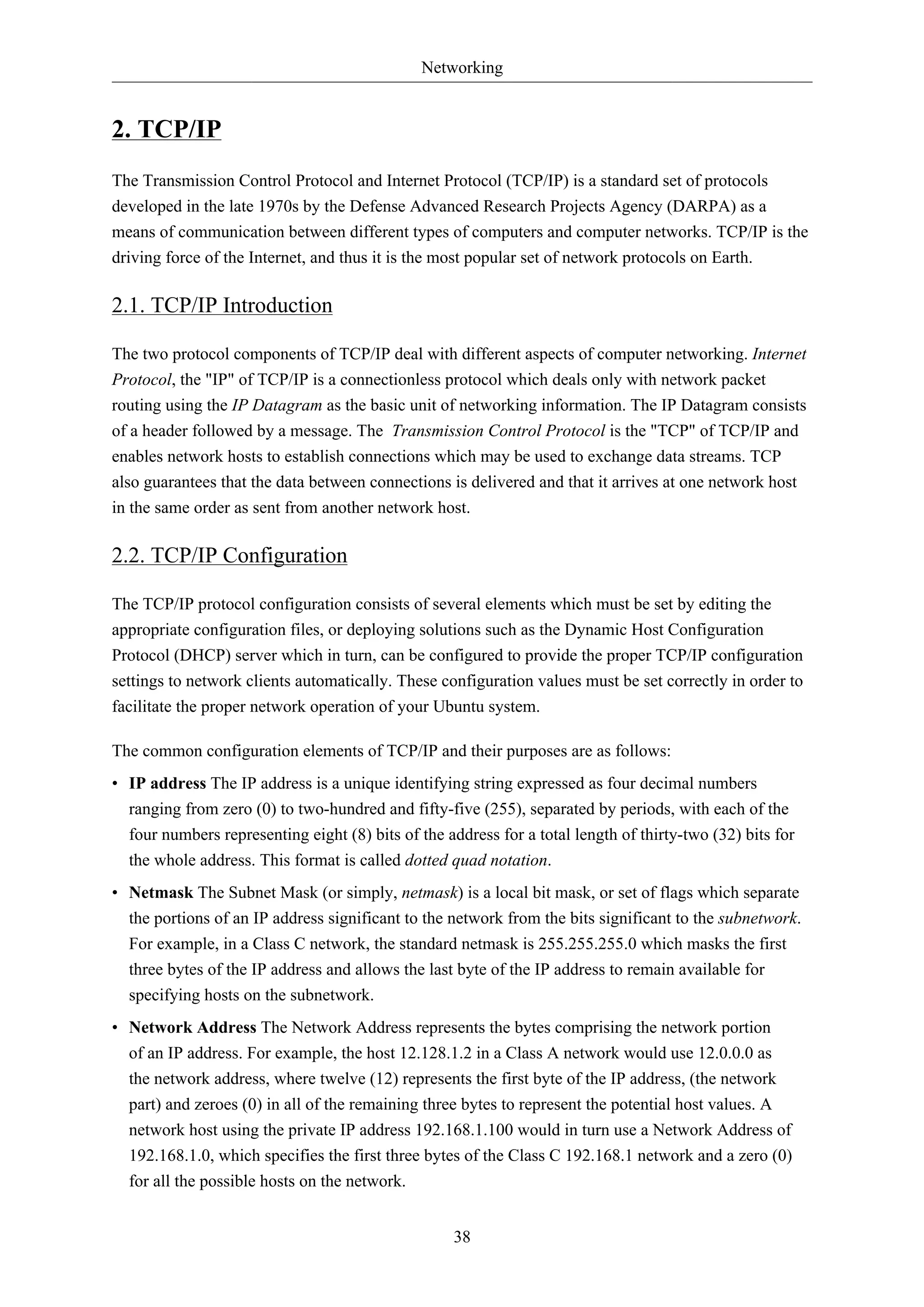 Networking 
38 
2. TCP/IP 
The Transmission Control Protocol and Internet Protocol (TCP/IP) is a standard set of protocols 
developed in the late 1970s by the Defense Advanced Research Projects Agency (DARPA) as a 
means of communication between different types of computers and computer networks. TCP/IP is the 
driving force of the Internet, and thus it is the most popular set of network protocols on Earth. 
2.1. TCP/IP Introduction 
The two protocol components of TCP/IP deal with different aspects of computer networking. Internet 
Protocol, the "IP" of TCP/IP is a connectionless protocol which deals only with network packet 
routing using the IP Datagram as the basic unit of networking information. The IP Datagram consists 
of a header followed by a message. The Transmission Control Protocol is the "TCP" of TCP/IP and 
enables network hosts to establish connections which may be used to exchange data streams. TCP 
also guarantees that the data between connections is delivered and that it arrives at one network host 
in the same order as sent from another network host. 
2.2. TCP/IP Configuration 
The TCP/IP protocol configuration consists of several elements which must be set by editing the 
appropriate configuration files, or deploying solutions such as the Dynamic Host Configuration 
Protocol (DHCP) server which in turn, can be configured to provide the proper TCP/IP configuration 
settings to network clients automatically. These configuration values must be set correctly in order to 
facilitate the proper network operation of your Ubuntu system. 
The common configuration elements of TCP/IP and their purposes are as follows: 
• IP address The IP address is a unique identifying string expressed as four decimal numbers 
ranging from zero (0) to two-hundred and fifty-five (255), separated by periods, with each of the 
four numbers representing eight (8) bits of the address for a total length of thirty-two (32) bits for 
the whole address. This format is called dotted quad notation. 
• Netmask The Subnet Mask (or simply, netmask) is a local bit mask, or set of flags which separate 
the portions of an IP address significant to the network from the bits significant to the subnetwork. 
For example, in a Class C network, the standard netmask is 255.255.255.0 which masks the first 
three bytes of the IP address and allows the last byte of the IP address to remain available for 
specifying hosts on the subnetwork. 
• Network Address The Network Address represents the bytes comprising the network portion 
of an IP address. For example, the host 12.128.1.2 in a Class A network would use 12.0.0.0 as 
the network address, where twelve (12) represents the first byte of the IP address, (the network 
part) and zeroes (0) in all of the remaining three bytes to represent the potential host values. A 
network host using the private IP address 192.168.1.100 would in turn use a Network Address of 
192.168.1.0, which specifies the first three bytes of the Class C 192.168.1 network and a zero (0) 
for all the possible hosts on the network. 
 