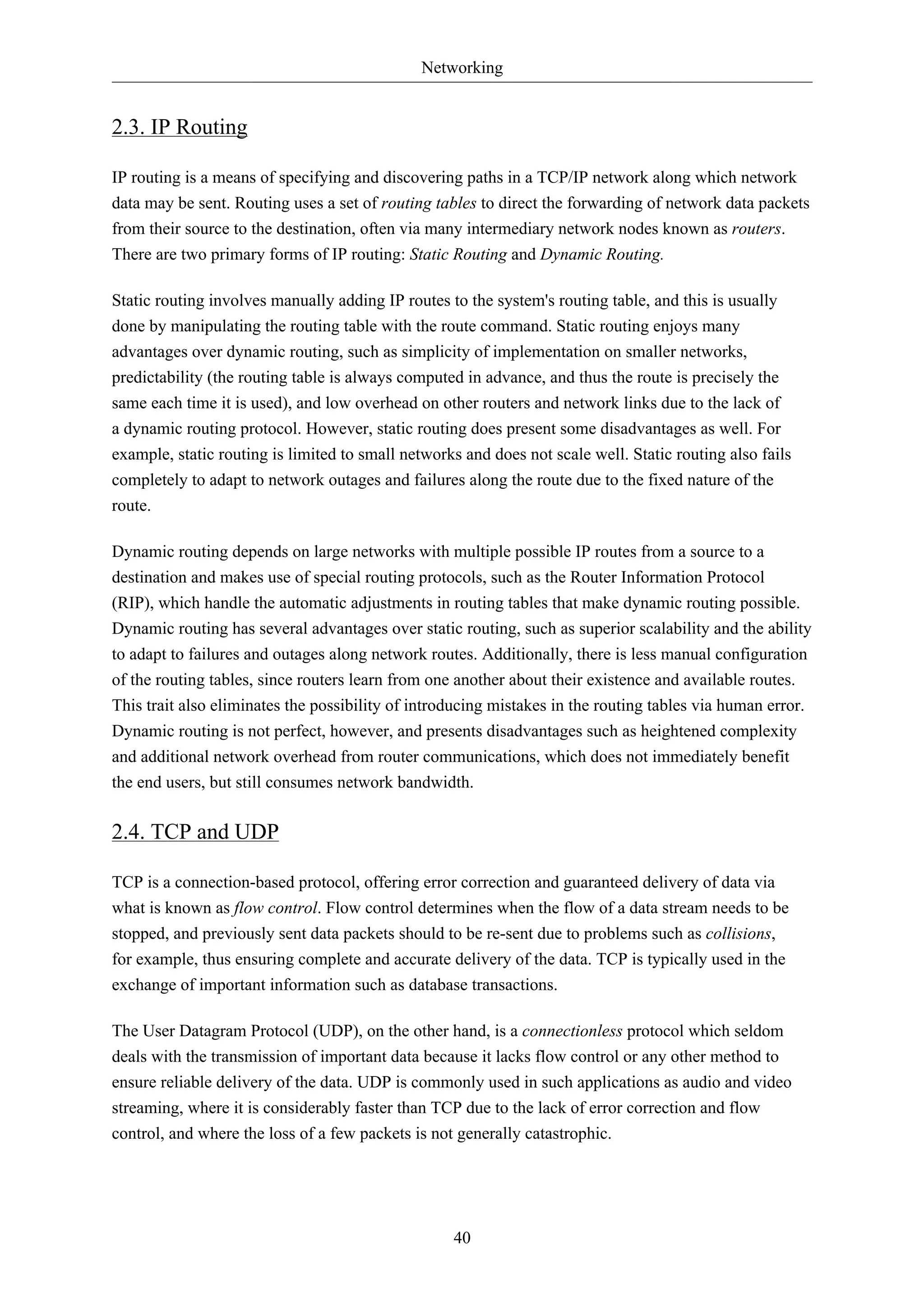Networking 
40 
2.3. IP Routing 
IP routing is a means of specifying and discovering paths in a TCP/IP network along which network 
data may be sent. Routing uses a set of routing tables to direct the forwarding of network data packets 
from their source to the destination, often via many intermediary network nodes known as routers. 
There are two primary forms of IP routing: Static Routing and Dynamic Routing. 
Static routing involves manually adding IP routes to the system's routing table, and this is usually 
done by manipulating the routing table with the route command. Static routing enjoys many 
advantages over dynamic routing, such as simplicity of implementation on smaller networks, 
predictability (the routing table is always computed in advance, and thus the route is precisely the 
same each time it is used), and low overhead on other routers and network links due to the lack of 
a dynamic routing protocol. However, static routing does present some disadvantages as well. For 
example, static routing is limited to small networks and does not scale well. Static routing also fails 
completely to adapt to network outages and failures along the route due to the fixed nature of the 
route. 
Dynamic routing depends on large networks with multiple possible IP routes from a source to a 
destination and makes use of special routing protocols, such as the Router Information Protocol 
(RIP), which handle the automatic adjustments in routing tables that make dynamic routing possible. 
Dynamic routing has several advantages over static routing, such as superior scalability and the ability 
to adapt to failures and outages along network routes. Additionally, there is less manual configuration 
of the routing tables, since routers learn from one another about their existence and available routes. 
This trait also eliminates the possibility of introducing mistakes in the routing tables via human error. 
Dynamic routing is not perfect, however, and presents disadvantages such as heightened complexity 
and additional network overhead from router communications, which does not immediately benefit 
the end users, but still consumes network bandwidth. 
2.4. TCP and UDP 
TCP is a connection-based protocol, offering error correction and guaranteed delivery of data via 
what is known as flow control. Flow control determines when the flow of a data stream needs to be 
stopped, and previously sent data packets should to be re-sent due to problems such as collisions, 
for example, thus ensuring complete and accurate delivery of the data. TCP is typically used in the 
exchange of important information such as database transactions. 
The User Datagram Protocol (UDP), on the other hand, is a connectionless protocol which seldom 
deals with the transmission of important data because it lacks flow control or any other method to 
ensure reliable delivery of the data. UDP is commonly used in such applications as audio and video 
streaming, where it is considerably faster than TCP due to the lack of error correction and flow 
control, and where the loss of a few packets is not generally catastrophic. 
 