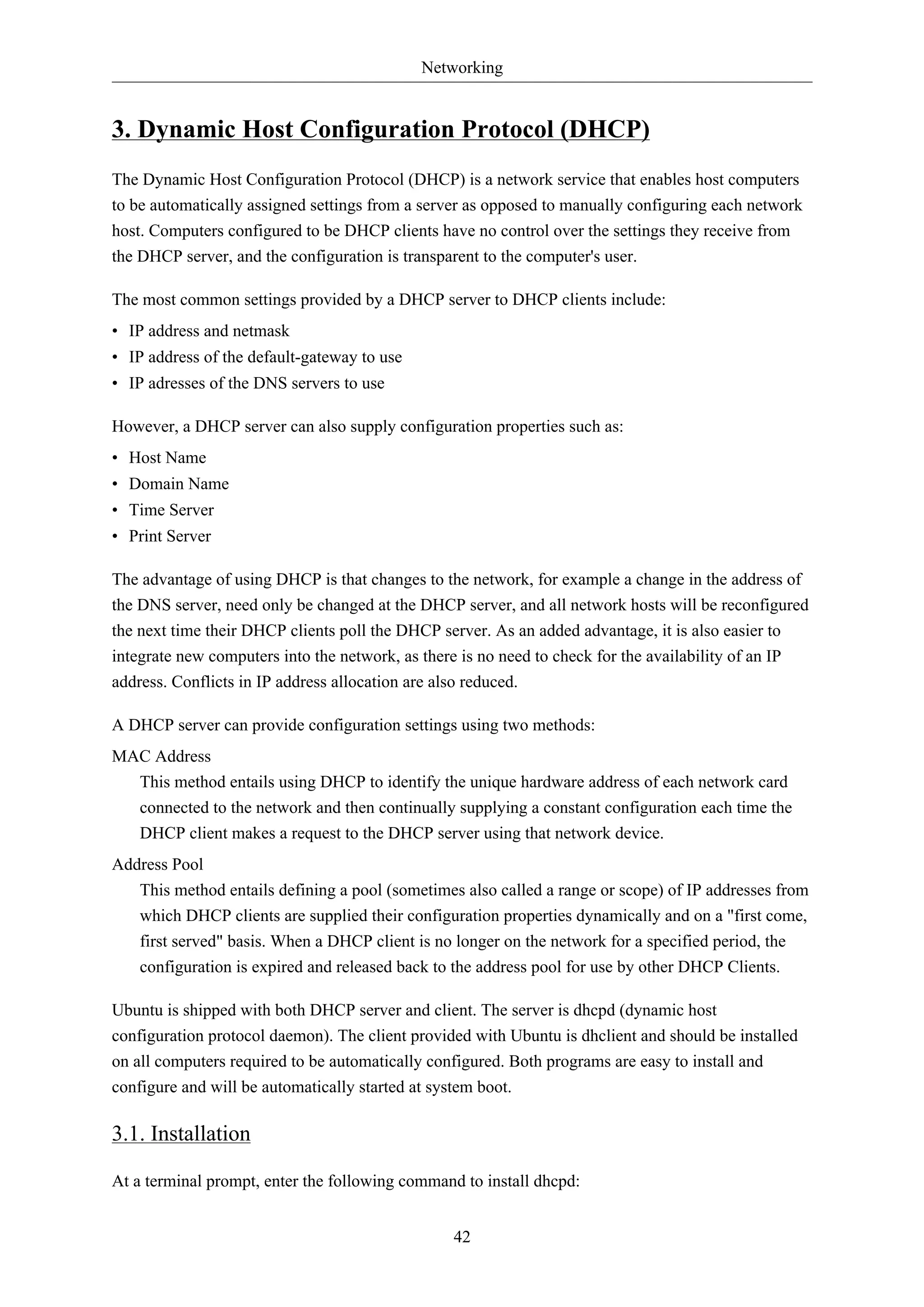 Networking 
3. Dynamic Host Configuration Protocol (DHCP) 
The Dynamic Host Configuration Protocol (DHCP) is a network service that enables host computers 
to be automatically assigned settings from a server as opposed to manually configuring each network 
host. Computers configured to be DHCP clients have no control over the settings they receive from 
the DHCP server, and the configuration is transparent to the computer's user. 
The most common settings provided by a DHCP server to DHCP clients include: 
• IP address and netmask 
• IP address of the default-gateway to use 
• IP adresses of the DNS servers to use 
However, a DHCP server can also supply configuration properties such as: 
• Host Name 
• Domain Name 
• Time Server 
• Print Server 
The advantage of using DHCP is that changes to the network, for example a change in the address of 
the DNS server, need only be changed at the DHCP server, and all network hosts will be reconfigured 
the next time their DHCP clients poll the DHCP server. As an added advantage, it is also easier to 
integrate new computers into the network, as there is no need to check for the availability of an IP 
address. Conflicts in IP address allocation are also reduced. 
A DHCP server can provide configuration settings using two methods: 
MAC Address 
This method entails using DHCP to identify the unique hardware address of each network card 
connected to the network and then continually supplying a constant configuration each time the 
DHCP client makes a request to the DHCP server using that network device. 
42 
Address Pool 
This method entails defining a pool (sometimes also called a range or scope) of IP addresses from 
which DHCP clients are supplied their configuration properties dynamically and on a "first come, 
first served" basis. When a DHCP client is no longer on the network for a specified period, the 
configuration is expired and released back to the address pool for use by other DHCP Clients. 
Ubuntu is shipped with both DHCP server and client. The server is dhcpd (dynamic host 
configuration protocol daemon). The client provided with Ubuntu is dhclient and should be installed 
on all computers required to be automatically configured. Both programs are easy to install and 
configure and will be automatically started at system boot. 
3.1. Installation 
At a terminal prompt, enter the following command to install dhcpd: 
 