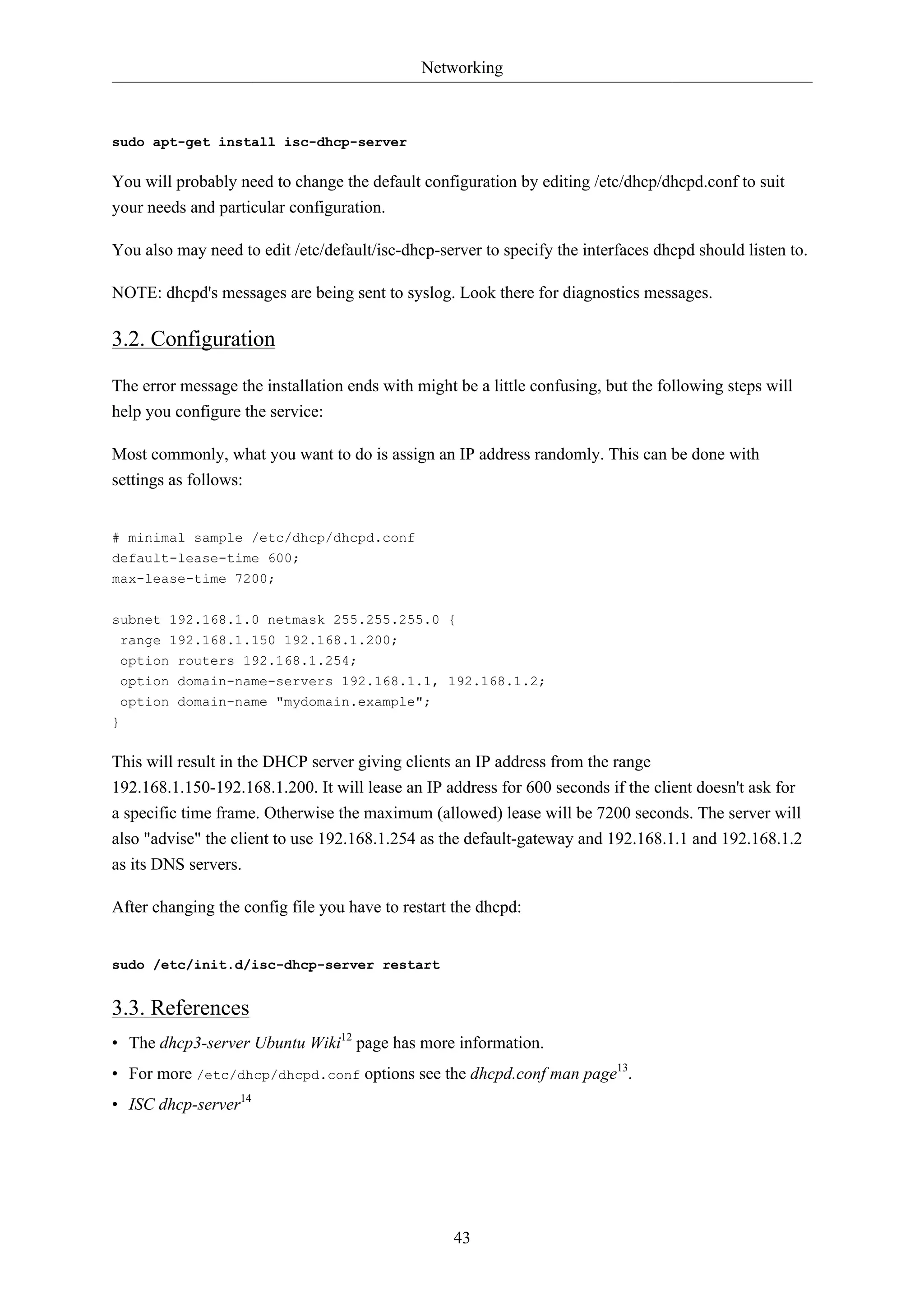 Networking 
43 
sudo apt-get install isc-dhcp-server 
You will probably need to change the default configuration by editing /etc/dhcp/dhcpd.conf to suit 
your needs and particular configuration. 
You also may need to edit /etc/default/isc-dhcp-server to specify the interfaces dhcpd should listen to. 
NOTE: dhcpd's messages are being sent to syslog. Look there for diagnostics messages. 
3.2. Configuration 
The error message the installation ends with might be a little confusing, but the following steps will 
help you configure the service: 
Most commonly, what you want to do is assign an IP address randomly. This can be done with 
settings as follows: 
# minimal sample /etc/dhcp/dhcpd.conf 
default-lease-time 600; 
max-lease-time 7200; 
subnet 192.168.1.0 netmask 255.255.255.0 { 
range 192.168.1.150 192.168.1.200; 
option routers 192.168.1.254; 
option domain-name-servers 192.168.1.1, 192.168.1.2; 
option domain-name "mydomain.example"; 
} 
This will result in the DHCP server giving clients an IP address from the range 
192.168.1.150-192.168.1.200. It will lease an IP address for 600 seconds if the client doesn't ask for 
a specific time frame. Otherwise the maximum (allowed) lease will be 7200 seconds. The server will 
also "advise" the client to use 192.168.1.254 as the default-gateway and 192.168.1.1 and 192.168.1.2 
as its DNS servers. 
After changing the config file you have to restart the dhcpd: 
sudo /etc/init.d/isc-dhcp-server restart 
3.3. References 
• The dhcp3-server Ubuntu Wiki12 page has more information. 
• For more /etc/dhcp/dhcpd.conf options see the dhcpd.conf man page13. 
• ISC dhcp-server14 
 