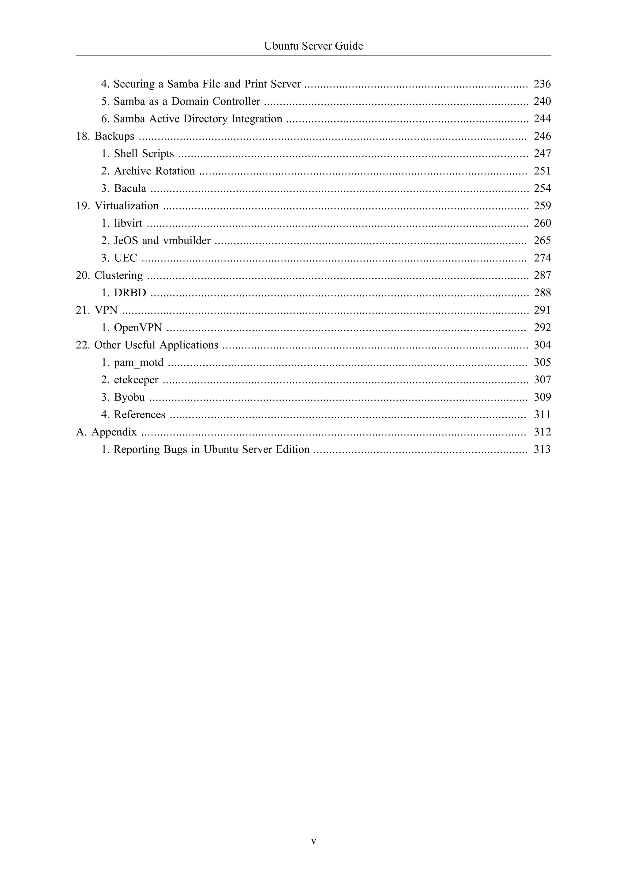 Ubuntu Server Guide 
4. Securing a Samba File and Print Server ....................................................................... 236 
5. Samba as a Domain Controller .................................................................................... 240 
6. Samba Active Directory Integration ............................................................................. 244 
18. Backups ........................................................................................................................... 246 
1. Shell Scripts ............................................................................................................... 247 
2. Archive Rotation ........................................................................................................ 251 
3. Bacula ........................................................................................................................ 254 
19. Virtualization .................................................................................................................... 259 
1. libvirt ......................................................................................................................... 260 
2. JeOS and vmbuilder ................................................................................................... 265 
3. UEC .......................................................................................................................... 274 
20. Clustering ......................................................................................................................... 287 
1. DRBD ........................................................................................................................ 288 
21. VPN ................................................................................................................................. 291 
1. OpenVPN .................................................................................................................. 292 
22. Other Useful Applications ................................................................................................. 304 
1. pam_motd .................................................................................................................. 305 
2. etckeeper .................................................................................................................... 307 
3. Byobu ........................................................................................................................ 309 
4. References ................................................................................................................. 311 
A. Appendix .......................................................................................................................... 312 
1. Reporting Bugs in Ubuntu Server Edition .................................................................... 313 
v 
 