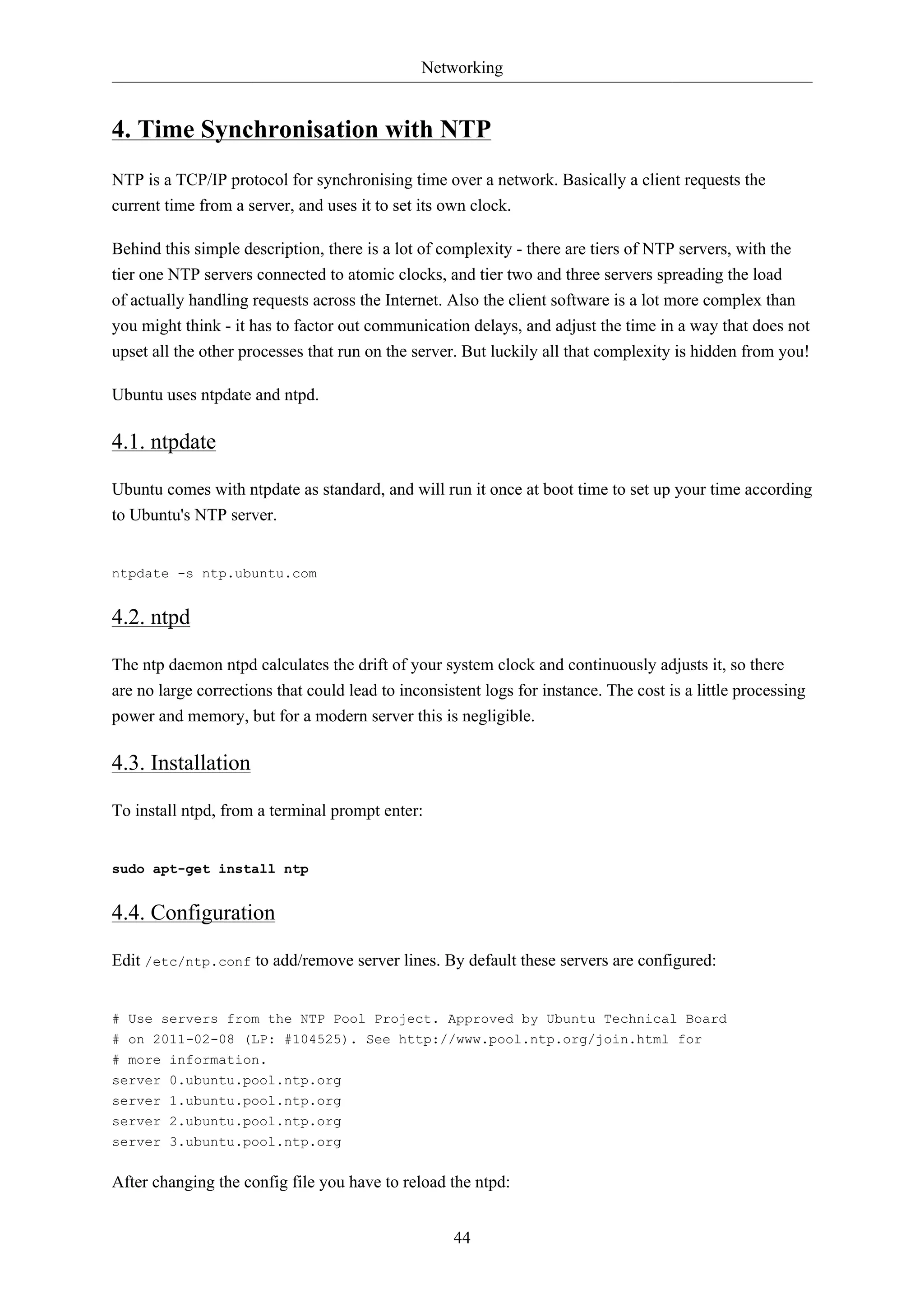 Networking 
4. Time Synchronisation with NTP 
NTP is a TCP/IP protocol for synchronising time over a network. Basically a client requests the 
current time from a server, and uses it to set its own clock. 
Behind this simple description, there is a lot of complexity - there are tiers of NTP servers, with the 
tier one NTP servers connected to atomic clocks, and tier two and three servers spreading the load 
of actually handling requests across the Internet. Also the client software is a lot more complex than 
you might think - it has to factor out communication delays, and adjust the time in a way that does not 
upset all the other processes that run on the server. But luckily all that complexity is hidden from you! 
44 
Ubuntu uses ntpdate and ntpd. 
4.1. ntpdate 
Ubuntu comes with ntpdate as standard, and will run it once at boot time to set up your time according 
to Ubuntu's NTP server. 
ntpdate -s ntp.ubuntu.com 
4.2. ntpd 
The ntp daemon ntpd calculates the drift of your system clock and continuously adjusts it, so there 
are no large corrections that could lead to inconsistent logs for instance. The cost is a little processing 
power and memory, but for a modern server this is negligible. 
4.3. Installation 
To install ntpd, from a terminal prompt enter: 
sudo apt-get install ntp 
4.4. Configuration 
Edit /etc/ntp.conf to add/remove server lines. By default these servers are configured: 
# Use servers from the NTP Pool Project. Approved by Ubuntu Technical Board 
# on 2011-02-08 (LP: #104525). See http://www.pool.ntp.org/join.html for 
# more information. 
server 0.ubuntu.pool.ntp.org 
server 1.ubuntu.pool.ntp.org 
server 2.ubuntu.pool.ntp.org 
server 3.ubuntu.pool.ntp.org 
After changing the config file you have to reload the ntpd: 
 