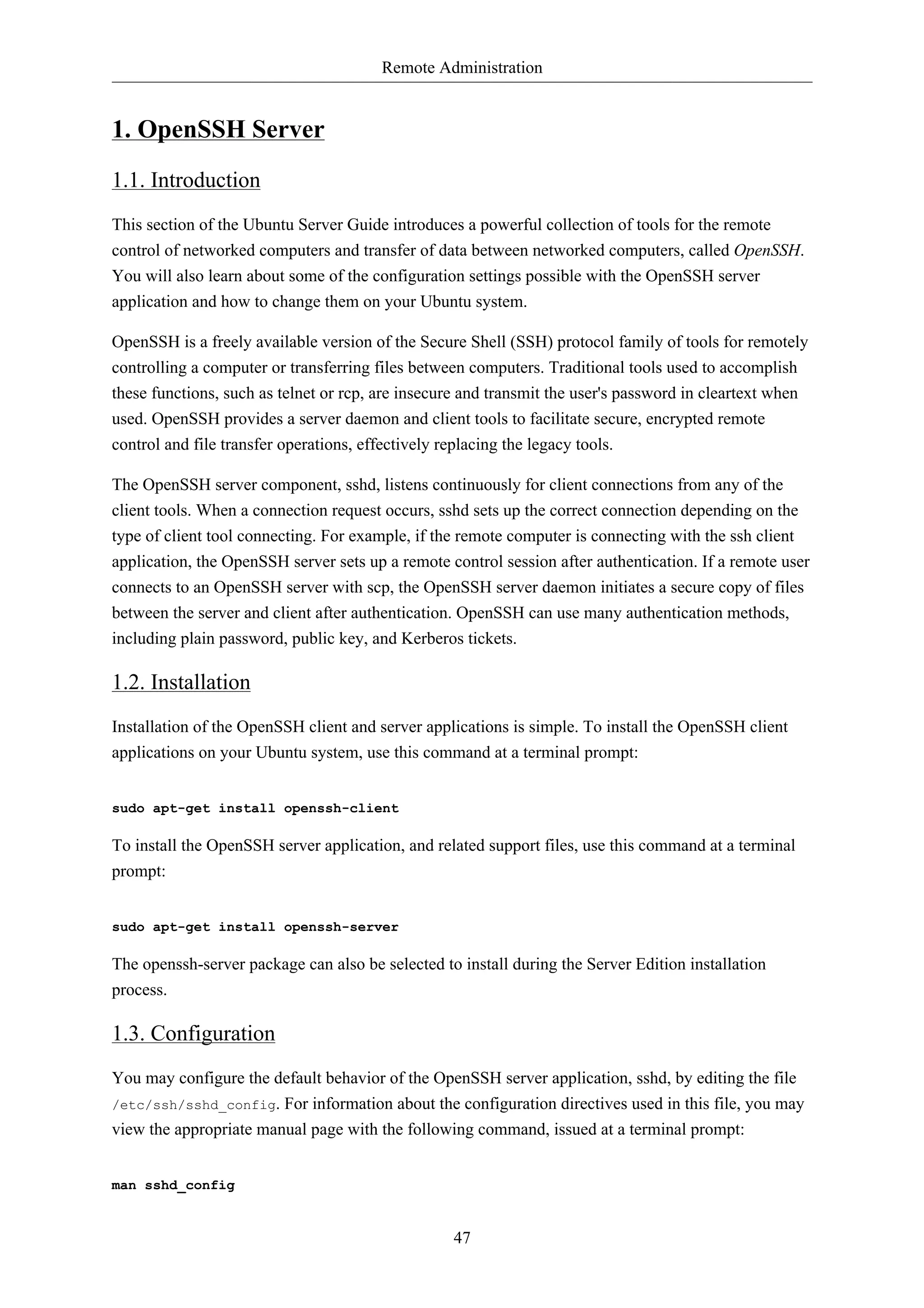 Remote Administration 
47 
1. OpenSSH Server 
1.1. Introduction 
This section of the Ubuntu Server Guide introduces a powerful collection of tools for the remote 
control of networked computers and transfer of data between networked computers, called OpenSSH. 
You will also learn about some of the configuration settings possible with the OpenSSH server 
application and how to change them on your Ubuntu system. 
OpenSSH is a freely available version of the Secure Shell (SSH) protocol family of tools for remotely 
controlling a computer or transferring files between computers. Traditional tools used to accomplish 
these functions, such as telnet or rcp, are insecure and transmit the user's password in cleartext when 
used. OpenSSH provides a server daemon and client tools to facilitate secure, encrypted remote 
control and file transfer operations, effectively replacing the legacy tools. 
The OpenSSH server component, sshd, listens continuously for client connections from any of the 
client tools. When a connection request occurs, sshd sets up the correct connection depending on the 
type of client tool connecting. For example, if the remote computer is connecting with the ssh client 
application, the OpenSSH server sets up a remote control session after authentication. If a remote user 
connects to an OpenSSH server with scp, the OpenSSH server daemon initiates a secure copy of files 
between the server and client after authentication. OpenSSH can use many authentication methods, 
including plain password, public key, and Kerberos tickets. 
1.2. Installation 
Installation of the OpenSSH client and server applications is simple. To install the OpenSSH client 
applications on your Ubuntu system, use this command at a terminal prompt: 
sudo apt-get install openssh-client 
To install the OpenSSH server application, and related support files, use this command at a terminal 
prompt: 
sudo apt-get install openssh-server 
The openssh-server package can also be selected to install during the Server Edition installation 
process. 
1.3. Configuration 
You may configure the default behavior of the OpenSSH server application, sshd, by editing the file 
/etc/ssh/sshd_config. For information about the configuration directives used in this file, you may 
view the appropriate manual page with the following command, issued at a terminal prompt: 
man sshd_config 
 