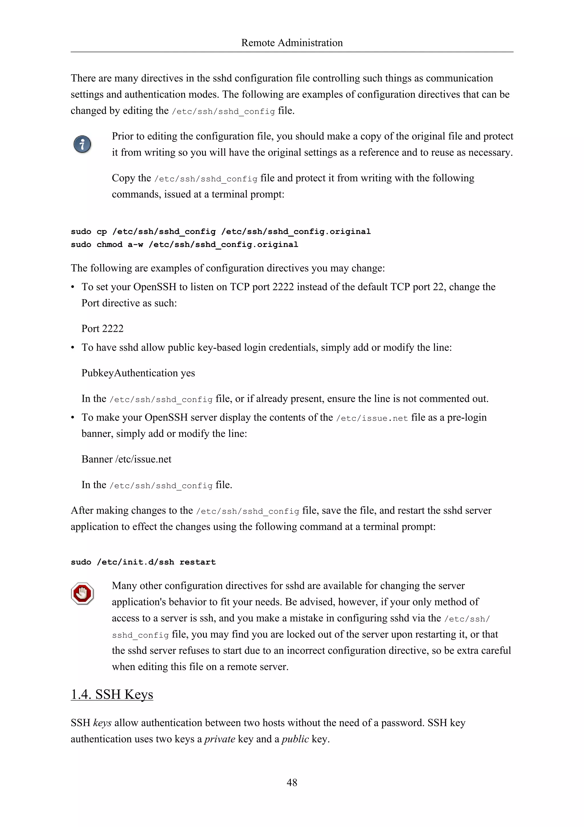 Remote Administration 
There are many directives in the sshd configuration file controlling such things as communication 
settings and authentication modes. The following are examples of configuration directives that can be 
changed by editing the /etc/ssh/sshd_config file. 
Prior to editing the configuration file, you should make a copy of the original file and protect 
it from writing so you will have the original settings as a reference and to reuse as necessary. 
Copy the /etc/ssh/sshd_config file and protect it from writing with the following 
commands, issued at a terminal prompt: 
sudo cp /etc/ssh/sshd_config /etc/ssh/sshd_config.original 
sudo chmod a-w /etc/ssh/sshd_config.original 
The following are examples of configuration directives you may change: 
• To set your OpenSSH to listen on TCP port 2222 instead of the default TCP port 22, change the 
Port directive as such: 
Port 2222 
• To have sshd allow public key-based login credentials, simply add or modify the line: 
48 
PubkeyAuthentication yes 
In the /etc/ssh/sshd_config file, or if already present, ensure the line is not commented out. 
• To make your OpenSSH server display the contents of the /etc/issue.net file as a pre-login 
banner, simply add or modify the line: 
Banner /etc/issue.net 
In the /etc/ssh/sshd_config file. 
After making changes to the /etc/ssh/sshd_config file, save the file, and restart the sshd server 
application to effect the changes using the following command at a terminal prompt: 
sudo /etc/init.d/ssh restart 
Many other configuration directives for sshd are available for changing the server 
application's behavior to fit your needs. Be advised, however, if your only method of 
access to a server is ssh, and you make a mistake in configuring sshd via the /etc/ssh/ 
sshd_config file, you may find you are locked out of the server upon restarting it, or that 
the sshd server refuses to start due to an incorrect configuration directive, so be extra careful 
when editing this file on a remote server. 
1.4. SSH Keys 
SSH keys allow authentication between two hosts without the need of a password. SSH key 
authentication uses two keys a private key and a public key. 
 