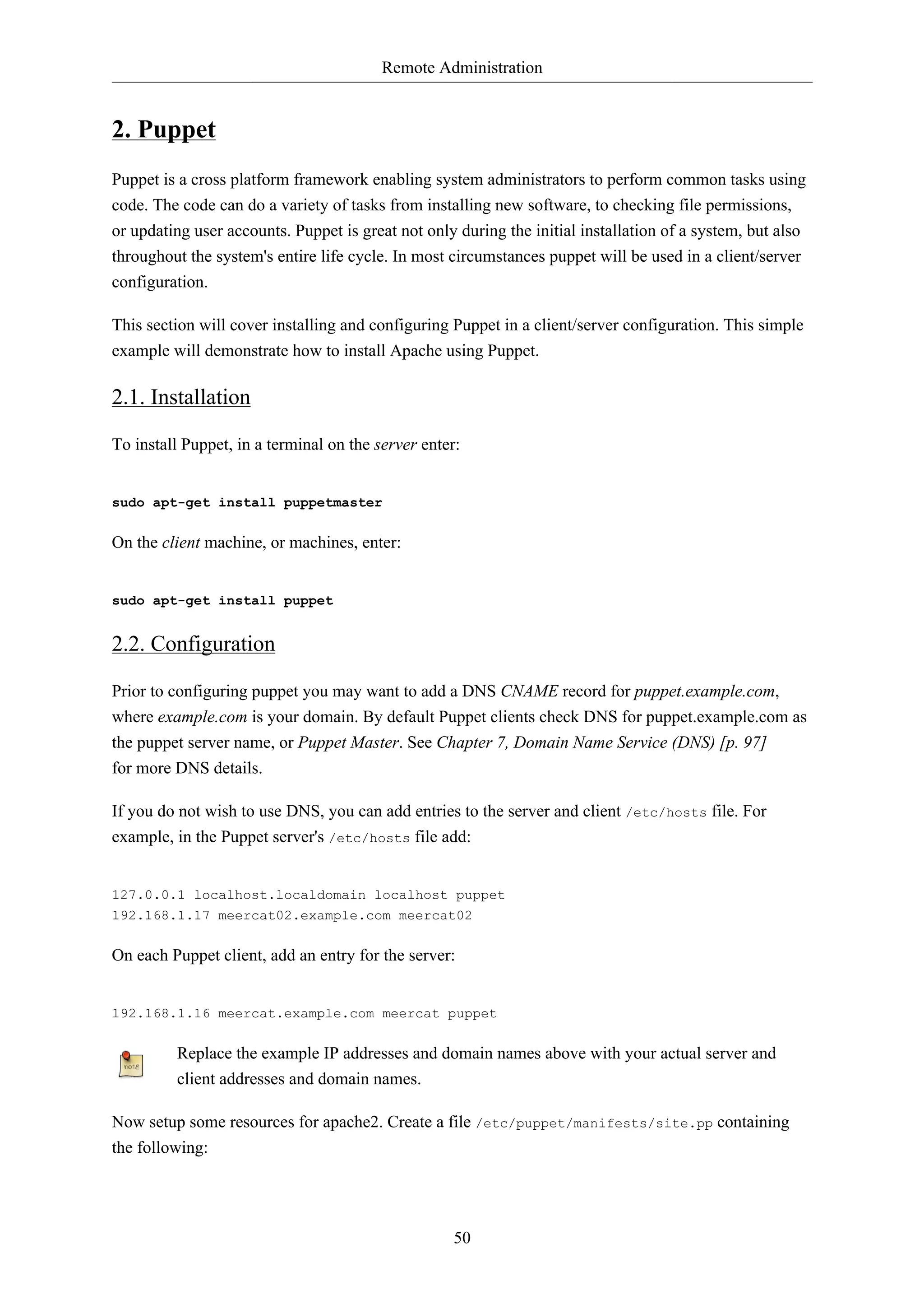 Remote Administration 
50 
2. Puppet 
Puppet is a cross platform framework enabling system administrators to perform common tasks using 
code. The code can do a variety of tasks from installing new software, to checking file permissions, 
or updating user accounts. Puppet is great not only during the initial installation of a system, but also 
throughout the system's entire life cycle. In most circumstances puppet will be used in a client/server 
configuration. 
This section will cover installing and configuring Puppet in a client/server configuration. This simple 
example will demonstrate how to install Apache using Puppet. 
2.1. Installation 
To install Puppet, in a terminal on the server enter: 
sudo apt-get install puppetmaster 
On the client machine, or machines, enter: 
sudo apt-get install puppet 
2.2. Configuration 
Prior to configuring puppet you may want to add a DNS CNAME record for puppet.example.com, 
where example.com is your domain. By default Puppet clients check DNS for puppet.example.com as 
the puppet server name, or Puppet Master. See Chapter 7, Domain Name Service (DNS) [p. 97] 
for more DNS details. 
If you do not wish to use DNS, you can add entries to the server and client /etc/hosts file. For 
example, in the Puppet server's /etc/hosts file add: 
127.0.0.1 localhost.localdomain localhost puppet 
192.168.1.17 meercat02.example.com meercat02 
On each Puppet client, add an entry for the server: 
192.168.1.16 meercat.example.com meercat puppet 
Replace the example IP addresses and domain names above with your actual server and 
client addresses and domain names. 
Now setup some resources for apache2. Create a file /etc/puppet/manifests/site.pp containing 
the following: 
 