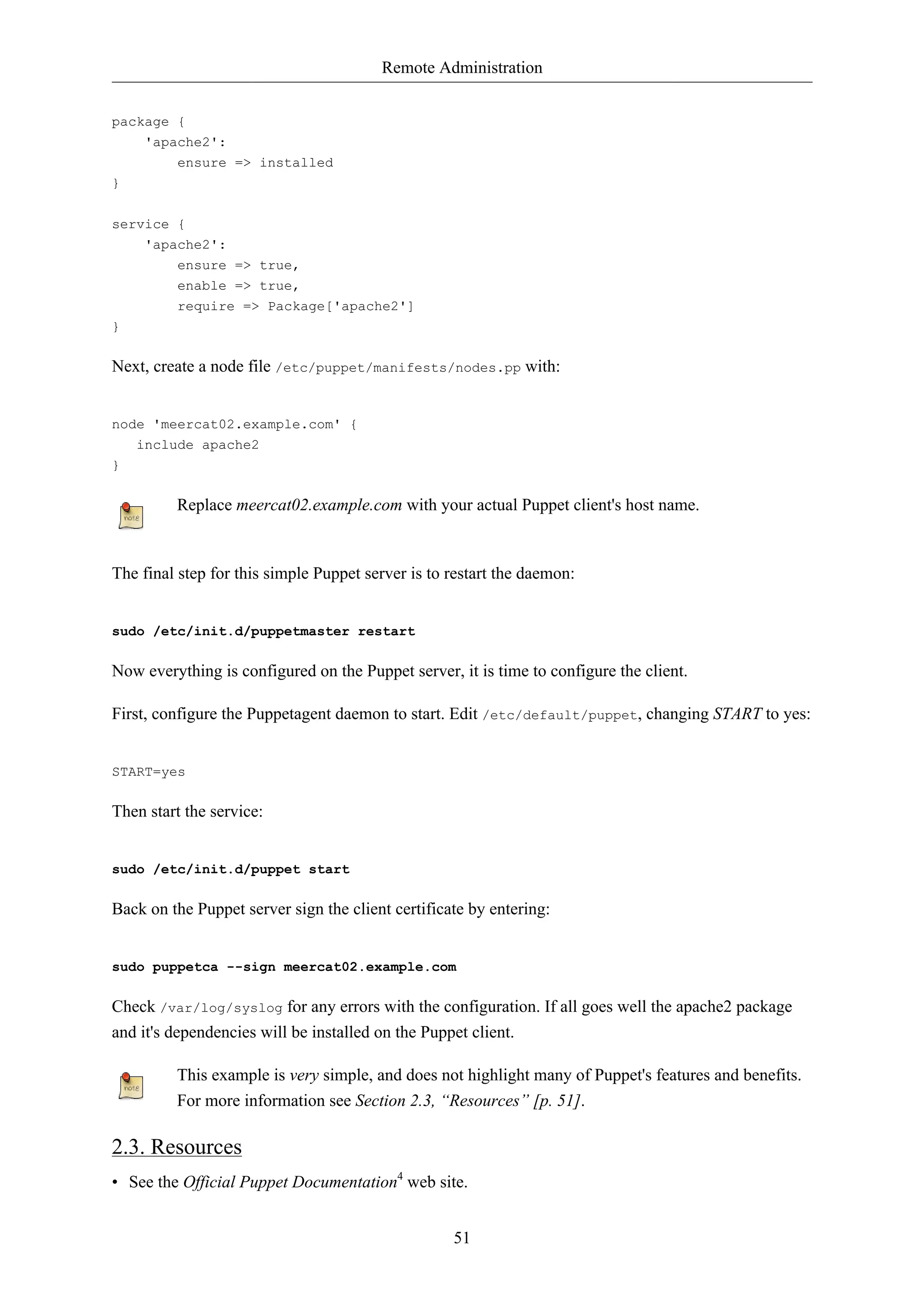 Remote Administration 
51 
package { 
'apache2': 
ensure => installed 
} 
service { 
'apache2': 
ensure => true, 
enable => true, 
require => Package['apache2'] 
} 
Next, create a node file /etc/puppet/manifests/nodes.pp with: 
node 'meercat02.example.com' { 
include apache2 
} 
Replace meercat02.example.com with your actual Puppet client's host name. 
The final step for this simple Puppet server is to restart the daemon: 
sudo /etc/init.d/puppetmaster restart 
Now everything is configured on the Puppet server, it is time to configure the client. 
First, configure the Puppetagent daemon to start. Edit /etc/default/puppet, changing START to yes: 
START=yes 
Then start the service: 
sudo /etc/init.d/puppet start 
Back on the Puppet server sign the client certificate by entering: 
sudo puppetca --sign meercat02.example.com 
Check /var/log/syslog for any errors with the configuration. If all goes well the apache2 package 
and it's dependencies will be installed on the Puppet client. 
This example is very simple, and does not highlight many of Puppet's features and benefits. 
For more information see Section 2.3, “Resources” [p. 51]. 
2.3. Resources 
• See the Official Puppet Documentation4 web site. 
 
