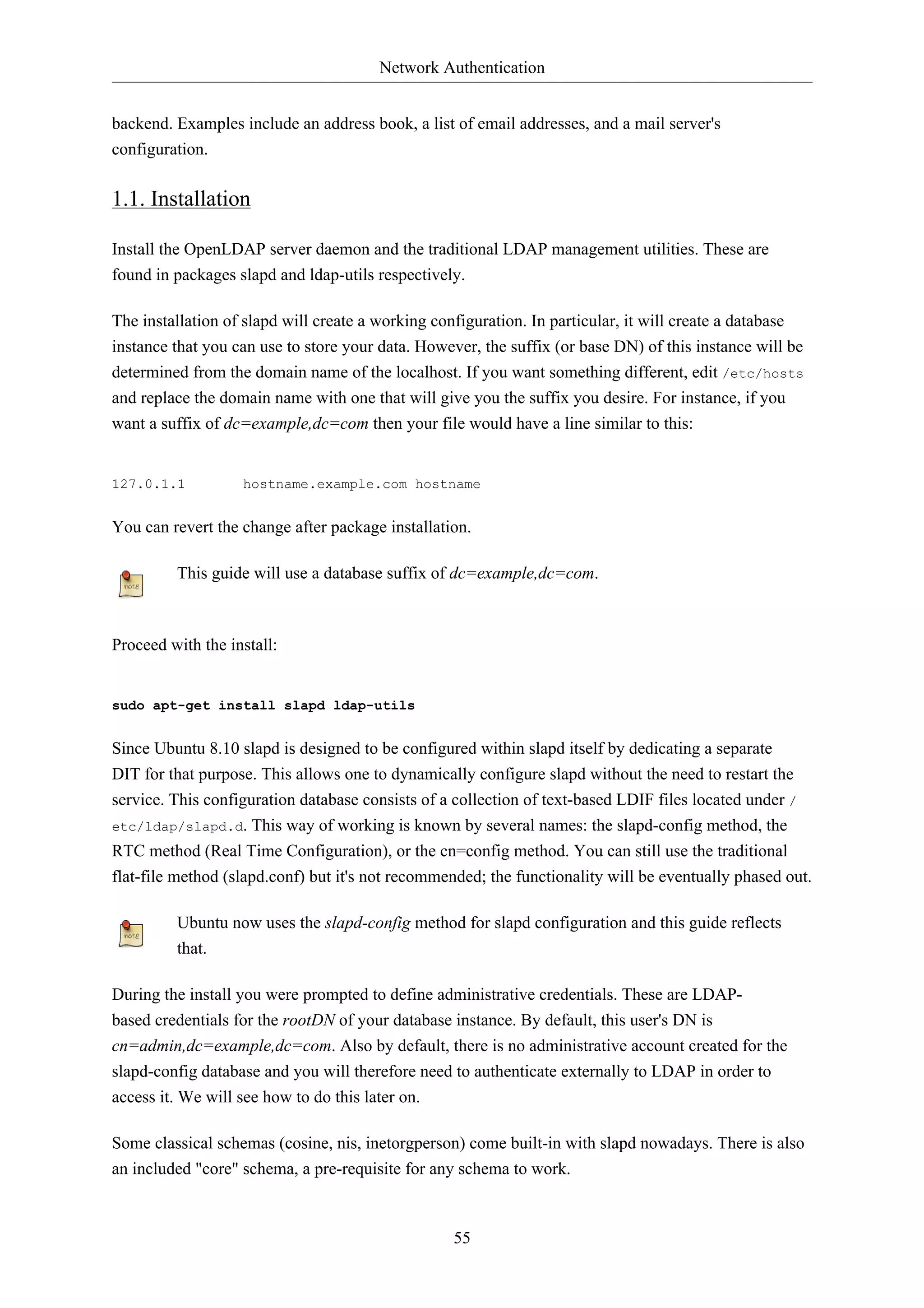 Network Authentication 
backend. Examples include an address book, a list of email addresses, and a mail server's 
configuration. 
55 
1.1. Installation 
Install the OpenLDAP server daemon and the traditional LDAP management utilities. These are 
found in packages slapd and ldap-utils respectively. 
The installation of slapd will create a working configuration. In particular, it will create a database 
instance that you can use to store your data. However, the suffix (or base DN) of this instance will be 
determined from the domain name of the localhost. If you want something different, edit /etc/hosts 
and replace the domain name with one that will give you the suffix you desire. For instance, if you 
want a suffix of dc=example,dc=com then your file would have a line similar to this: 
127.0.1.1 hostname.example.com hostname 
You can revert the change after package installation. 
This guide will use a database suffix of dc=example,dc=com. 
Proceed with the install: 
sudo apt-get install slapd ldap-utils 
Since Ubuntu 8.10 slapd is designed to be configured within slapd itself by dedicating a separate 
DIT for that purpose. This allows one to dynamically configure slapd without the need to restart the 
service. This configuration database consists of a collection of text-based LDIF files located under / 
etc/ldap/slapd.d. This way of working is known by several names: the slapd-config method, the 
RTC method (Real Time Configuration), or the cn=config method. You can still use the traditional 
flat-file method (slapd.conf) but it's not recommended; the functionality will be eventually phased out. 
Ubuntu now uses the slapd-config method for slapd configuration and this guide reflects 
that. 
During the install you were prompted to define administrative credentials. These are LDAP-based 
credentials for the rootDN of your database instance. By default, this user's DN is 
cn=admin,dc=example,dc=com. Also by default, there is no administrative account created for the 
slapd-config database and you will therefore need to authenticate externally to LDAP in order to 
access it. We will see how to do this later on. 
Some classical schemas (cosine, nis, inetorgperson) come built-in with slapd nowadays. There is also 
an included "core" schema, a pre-requisite for any schema to work. 
 
