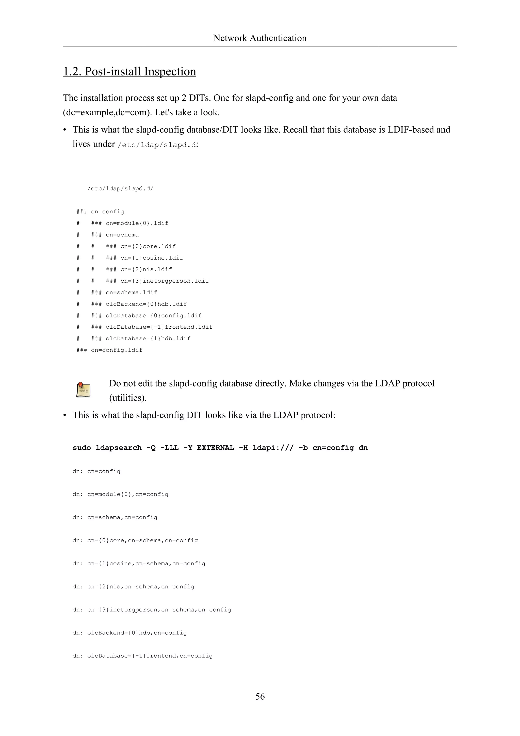 Network Authentication 
56 
1.2. Post-install Inspection 
The installation process set up 2 DITs. One for slapd-config and one for your own data 
(dc=example,dc=com). Let's take a look. 
• This is what the slapd-config database/DIT looks like. Recall that this database is LDIF-based and 
lives under /etc/ldap/slapd.d: 
/etc/ldap/slapd.d/ 
### cn=config 
# ### cn=module{0}.ldif 
# ### cn=schema 
# # ### cn={0}core.ldif 
# # ### cn={1}cosine.ldif 
# # ### cn={2}nis.ldif 
# # ### cn={3}inetorgperson.ldif 
# ### cn=schema.ldif 
# ### olcBackend={0}hdb.ldif 
# ### olcDatabase={0}config.ldif 
# ### olcDatabase={-1}frontend.ldif 
# ### olcDatabase={1}hdb.ldif 
### cn=config.ldif 
Do not edit the slapd-config database directly. Make changes via the LDAP protocol 
(utilities). 
• This is what the slapd-config DIT looks like via the LDAP protocol: 
sudo ldapsearch -Q -LLL -Y EXTERNAL -H ldapi:/// -b cn=config dn 
dn: cn=config 
dn: cn=module{0},cn=config 
dn: cn=schema,cn=config 
dn: cn={0}core,cn=schema,cn=config 
dn: cn={1}cosine,cn=schema,cn=config 
dn: cn={2}nis,cn=schema,cn=config 
dn: cn={3}inetorgperson,cn=schema,cn=config 
dn: olcBackend={0}hdb,cn=config 
dn: olcDatabase={-1}frontend,cn=config 
 