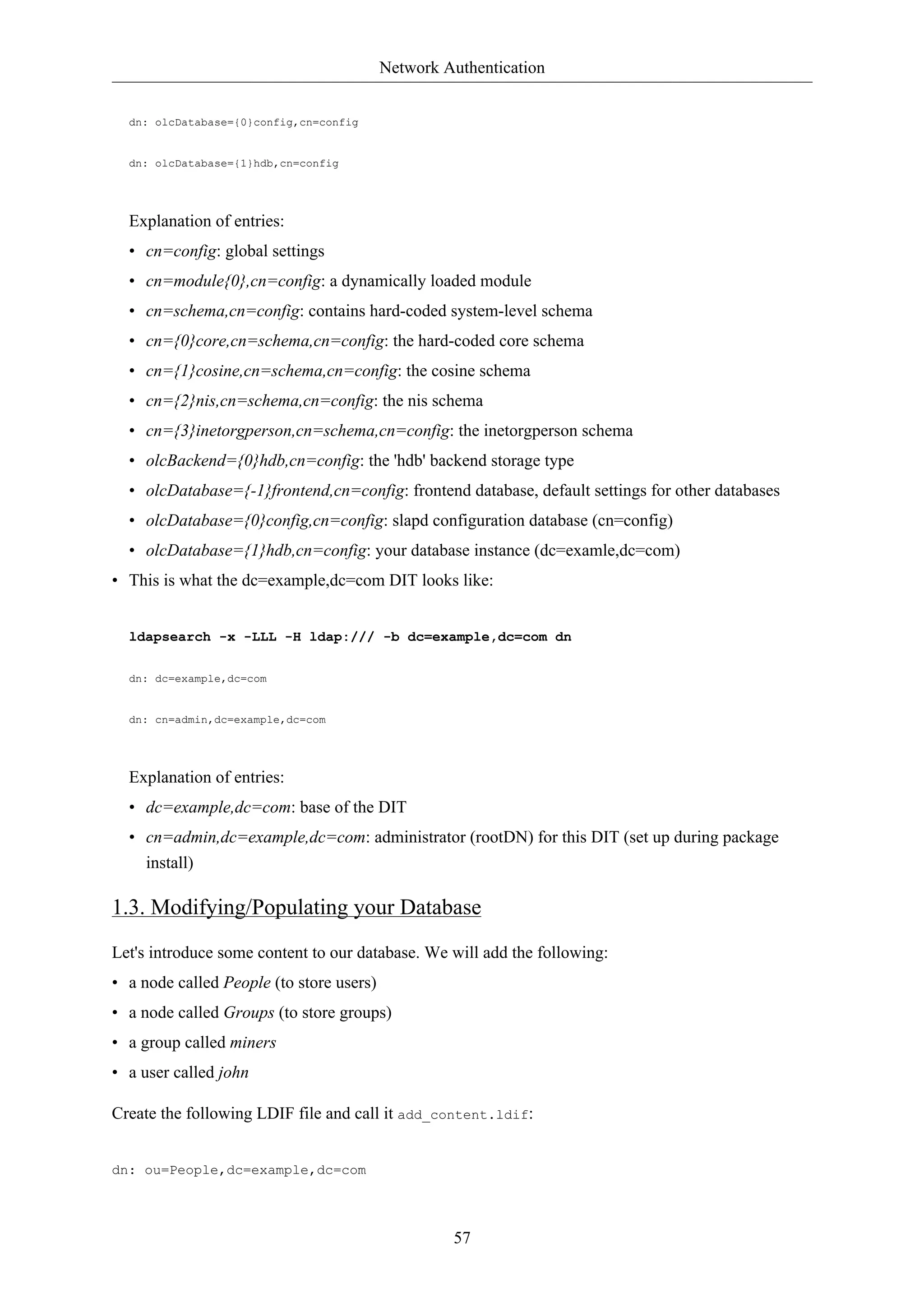 Network Authentication 
57 
dn: olcDatabase={0}config,cn=config 
dn: olcDatabase={1}hdb,cn=config 
Explanation of entries: 
• cn=config: global settings 
• cn=module{0},cn=config: a dynamically loaded module 
• cn=schema,cn=config: contains hard-coded system-level schema 
• cn={0}core,cn=schema,cn=config: the hard-coded core schema 
• cn={1}cosine,cn=schema,cn=config: the cosine schema 
• cn={2}nis,cn=schema,cn=config: the nis schema 
• cn={3}inetorgperson,cn=schema,cn=config: the inetorgperson schema 
• olcBackend={0}hdb,cn=config: the 'hdb' backend storage type 
• olcDatabase={-1}frontend,cn=config: frontend database, default settings for other databases 
• olcDatabase={0}config,cn=config: slapd configuration database (cn=config) 
• olcDatabase={1}hdb,cn=config: your database instance (dc=examle,dc=com) 
• This is what the dc=example,dc=com DIT looks like: 
ldapsearch -x -LLL -H ldap:/// -b dc=example,dc=com dn 
dn: dc=example,dc=com 
dn: cn=admin,dc=example,dc=com 
Explanation of entries: 
• dc=example,dc=com: base of the DIT 
• cn=admin,dc=example,dc=com: administrator (rootDN) for this DIT (set up during package 
install) 
1.3. Modifying/Populating your Database 
Let's introduce some content to our database. We will add the following: 
• a node called People (to store users) 
• a node called Groups (to store groups) 
• a group called miners 
• a user called john 
Create the following LDIF file and call it add_content.ldif: 
dn: ou=People,dc=example,dc=com 
 